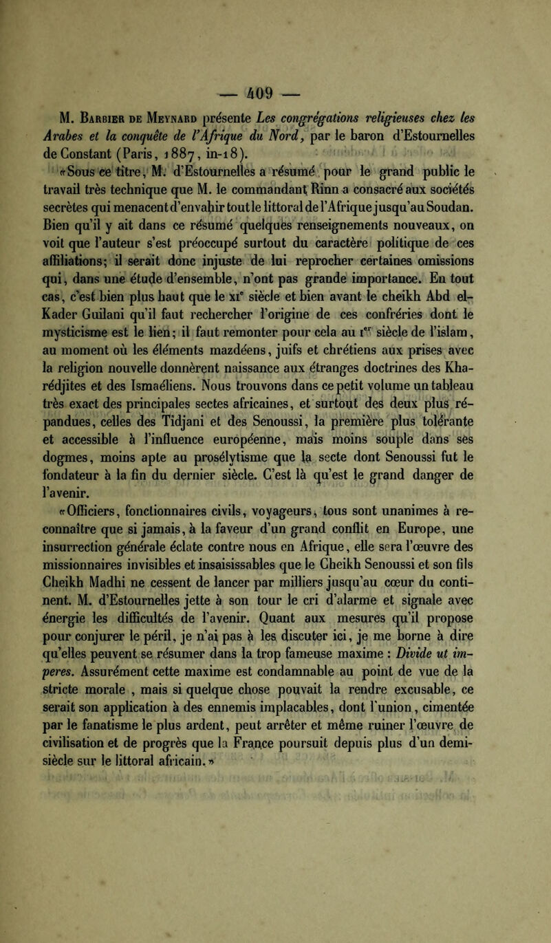 M. Barbier de Meynabd présente Les congrégations religieuses chez les Arabes et la conquête de l’Afrique du Nord, par le baron d’Estoumelles de Constant (Paris, 1887, in-18). ffSous ee titre, M. d’Estournelles a résumé pour le grand public le travail très technique que M. le commandant Rinn a consacré aux sociétés secrètes qui menacent d’envahir tout le littoral de l’Afrique j usqu’au Soudan. Bien qu’il y ait dans ce résumé quelques renseignements nouveaux, on voit que l’auteur s’est préoccupé surtout du caractère politique de ces affiliations; il serait donc injuste de lui reprocher certaines onaissions qui, dans une étude d’ensemble, n’ont pas grande importance. En tout cas, c’est bien plus haut que le xi' siècle et bien avant le cheikh Abd el- Kader Guilani qu’il faut rechercher l’origine de ces confréries dont le mysticisme est le lien; il faut remonter pour cela au i siècle de l’islam, au moment où les éléments mazdéens, juifs et chrétiens aux prises avec la religion nouvelle donnèrent naissance aux étranges doctrines des Kha- rédjites et des Ismaéliens. Nous trouvons dans ce petit volume un tableau très exact des principales sectes africaines, et surtout des deux plus ré¬ pandues, celles des Tidjani et des Senoussi, la première plus tolérante et accessible à l’influence européenne, mais moins souple dans ses dogmes, moins apte au prosélytisme que la secte dont Senoussi fut le fondateur à la fin du dernier siècle. C’est là qu’est le grand danger de l’avenir. ffOfficiers, fonctionnaires civils, voyageurs^ tous sont unanimes à re¬ connaître que si jamais, à la faveur d’un grand conflit en Europe, une insurrection générale éclate contre nous en Afrique, elle sera l’œuvre des missionnaires invisibles et insaisissables que le Cheikh Senoussi et son fils Cheikh Madhi ne cessent de lancer par milliers jusqu’au cœur du conti¬ nent. M. d’Estournelles jette à son tour le cri d’alarme et signale avec énergie les difficultés de l’avenir. Quant aux mesures qu’il propose pour conjurer le péril, je n’ai pas à les discuter ici, je me borne à dire quelles peuvent se résumer dans la trop fameuse maxime : Divide ut im- peres. Assurément cette maxime est condamnable au point de vue de la stricte morale , mais si quelque chose pouvait la rendre excusable, ce serait son application à des ennemis implacables, dont l'union, cimentée par le fanatisme le plus ardent, peut arrêter et même ruiner l’œuvre de civilisation et de progrès que la Frauce poursuit depuis plus d’un demi- siècle sur le littoral afiicain. »