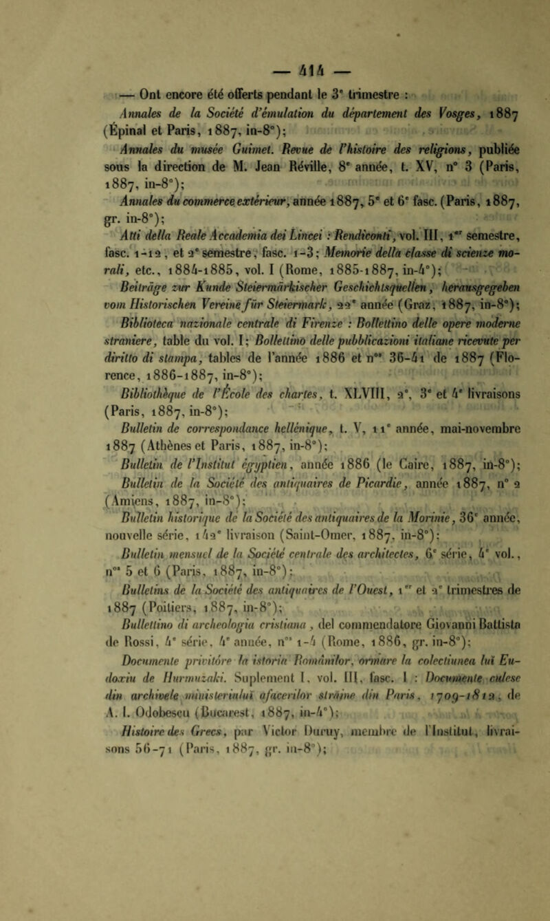 — 41A — — Ont encore été offerts pendant le 3* trimestre : Annales de la Société d’émulation du département des Vosges, 1887 (Épinai et Paris, 1887, in-8*); ‘ Annales du musée Guimet. Revue de l’histoire des religions, publiée sous la direction de M. Jean Réville, 8* année, t. XV, n* 3 (Paris, 1887, in-8°); Annales du commerceextérievr,ànné^ 1887, 8* fasc. (Paris, 1887, gr. in-8°); Atti délia RealeÀccademia deiLincei ïRendiemti,vo]. III, 1 semestre, l'asc. 1-12, et 2* semestre? fasc. 1-3; Memorie delta classe di scienze mo- rali, etc., t884-i885, vol. I (Rome, 1885-1887, in-4°); Reilràge zur Kunde Sleiermârkiseher Geschichisquellen, heransgegehen vom Historischen Vereinefür Steiermark, 22* année (Graz, 1887, in-8*); Rihlioteca nationale centrale di Firenze : Bollettino delle opéré moderne straniere, table du vol. I ; Bollettino delle pubblicazioni italiane ricevute per diritto di stampa, tables de l’année 1886 et n 36-4i de 1887 (Flo¬ rence, 1886-1887, in-8°); Bibliothèque de l’École des chartes, t. XLVIII, 2*, 3* et 4* livraisons (Paris, 1887, in-8®); Bulletin de correspondance hellénique, t. V, ii* année, mai-novembre 1887 (Athènes et Paris, 1887, in-8°); Bulletin de l’Institut égyptien, année 1886 (le Caire, 1887, in-8°); Bulletin de la Société des antiquaires de Picardie, année 1887, n” 2 (Am\cns, 1887, in-8”); Bulletin historique de la Société des antiquaires de la Morinie, 36' année, nouvelle série, i/io* livraison (Saint-Omer, 1887, in-8”); Bulletin mensuel de la Société centrale des architectes, 6* série, 4' vol., n”* 5 et 6 (Paris, 1887, in-8”); Bulletins de la Société des antiquaires de l’Ouest, i et 2* trimestées de 1887 (Poitiers, 1887, in-8”); Bullellino di archeologia cristiana , del commendatore Giovanni Battista <le Rossi, 4* série, 4' année, n”* i-4 (Rome, 1886, gr. in-8”); Documente privitore la istnria Rnmànilor, ormare la colectiunea lui Eu- doæiu de Uurmuzaki. Suplement I. vol. IH, fasc. I : Documente culesc ilin archivele miuislerinlut afacerilor strâine din Paris, tyoq-iStn, de A. I. Odobescu (Bucarest, 1887, in-4”I; Histoire des Grecs, par Victor Duruy, nieiubre de l'Institut, livrai¬ sons 66-71 (Paris, 1887, gr. iii-8”);
