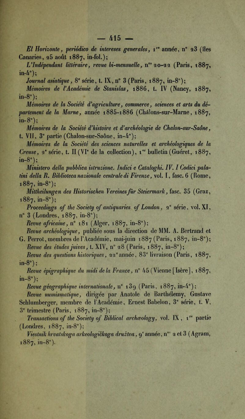 El Horizonte, periodico de intereses generales, i année, n” a3 (îles Canaries, aS août 1887, in-fol.); L’Indépendant littéraire, revue bi-mensuelle, n” ao-aa (Paris, 1887, in-4°); Journal asiatique, 8' série, t. IX, n° 3 (Paris, 1887, in-8°); Mémoires de l’Académie de Stanislas, 1886, l. IV (Nancy, 1887, in-8°); Mémoires de la Société d’agriculture, commerce, sciences et arts du dé¬ partement de la Marne, année i885-i886 (Châlons-sur-Marne, 1887, in-8°); Mémoires de la Société d’histoire et d’archéologie de Chalon-sur-Saône, t. VH, 3' partie (Chalon-sur-Saône, in-4°); Mémoires de la Société des sciences naturelles et archéologiques de la Creuse, a'série, t. II (VP de la collection), 1 bulletin (Guéret, 1887, in-S”); Ministero délia pubhlica istinizione. Indici e Cataloghi. IV. I Codici pala- tini délia R, Bibliotecanazionale centraledi Firenze, vol. I, fasc. 6 (Rome, 1887, in-8°); Mittheilungen des Historischen Vereinesjur Steiermark, îasc. 35 (Graz, 1887, in-8°); Proceedings of the Society of anliquaries of London, a‘ série, vol. XI, n® 3 (Londres, 1887, in-8°); Revue africaine, n° 181 (Alger, 1887, in-8°); Revue archéologique, publiée sous la direction de MM. A. Bertrand et G. Perrot, membres de l’Académie, mai-juin 1887 (Paris, 1887, in-8°); Levue des études juives, t. XIV, n° a8 (Paris, 1887, in-8°); Revue des questions historiques, aa°année, 83' livraison (Paris, 1887, in-8°); Revue épigraphique du midi delà France, n° 45 (Vienne [Isère], 1887, in-8°); Revue géographique internationale, w” 189 (Paris, 1887, in-4°); Revue numismatique, dirigée par Anatole de Barthélemy, Gustave Schlumberger, membre de l'Académie, Ernest Babelon, 3' série, t. V, 3' trimestre (Paris, 1887, in-8°); Transactions qf the Society of Biblical archœology, vol. IX, 1 partie (Londres, 1887, in-8°); Viestnik hrvatskoga arkeologickoga druztva, 9' année, n° 2 et 3 ( Agram, 1887, in-8°).