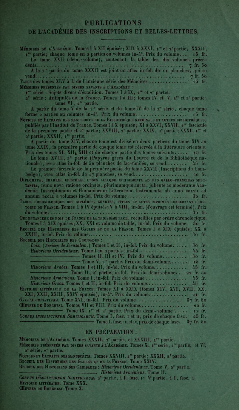 PUBLICATIONS DE L’ACADÉMIE DES rNSCRIPÏIOiNS ET BELTÆS-LETTRES. Mémoires de l'Académie. Tomes I à XII épuisés; XIII à XXXI, i''et a'partie, XXXII, I™ partie; chaque tome en a parties ou volumes in-4°. Pri.x du volume... i5 fr. Le tome XXII (demi-volume), contenant la table des di.v volumes précé¬ dents... 7 fr. 5o A la i'° partie du tome XXXII est joint un atlas in-fol. de ii planches, qui se vend. 7 fr. 5o Table des tomes XLV à L de l’ancienne série des Mémoires. 15 fr. Mémoires présertés par divers s.warts k l’Académie : 1™ série ; Sujets divers d'érudition. Tomes I à IX, i et a' partie, a* série : .Antiquités de la France. Tomes I à III; tomes IV et Y, i et a' partie; tome VI, i” partie. A partir du tome V de la i série et du tome IV de la a* série, chaque tome forme a parties ou volumes in-4. Prix du volume. 15 fr. Notices et Extraits des manoscrits de la Bibliothèque h.atioxale et actres bibliothèqces, publiés par l’Institut de France. Tomes I à X épuisés ; XI à XXVI ; XXVII, i fascicule de la première partie et a* partie; .XXVHI, a'partie; XXIX, a'partie; XXXI, i et a'partie; XXXIl, i partie. A partir du tome XIV, chaque tome est divisé en deux parties; du tome XIV au tome XXIX, la première partie de chaque tonie est réservée à la littérature orientale. Prix des tomes XI, XII» Xlll et de chaque partie des tomes suivants. i5 fr. Le tome XVHl, a' partie (Papyrus grecs du Louvre et de la Bibliothèque na¬ tionale), avec atlas in-fol. de 5a planches de fac-similés, sc vend. 45 fr. Le premier fascicule de la première partie du tome XXVII (Inscriptions du Cam¬ bodge), avec atlas in-fol. de 17 planches, se vend. ao fr. Diplom.ata, cuartæ, epistolæ, leges aliaqoe ixs.trcmesta ad res gallo-fra.ncicas spec- TAHTiA, mine nova ratione ordinata, plurimuraqneaucla, jubente ac modérante Aca- demia Inscriptionum et Hiimaniorum Litterarum. Instrumenta ab anno cdxvii ad annum dccli. a volumes in-fol. Prix du volume.. 3o fr. Table guroxologiqce des diplômes, chartes, titres et actes imprimés coscerxant l’his¬ toire DE France. Tomes 1 à IV épuisés; V à VIH, in-fol. (l’ouvrage est terminé). Prix du volume... 3o fr. Ordonnances des rois de France de la troisième race, recueillies par ordre chronologique. Tomes I à XIX épuisés; XX, XXI et volume de table, in-fol. Prix du volume. 3o fr. Recueil des Historiens des Galles et de la France. Tomes I à XIX épuisés; XX à XXIll, in-fol. Prix du volume....■.■. 3o fr. Recceil des Historiens des Croisades : Loti. {Assises de Jérusalem.) Tomes I elll, in-fol.Prix du volume. 3o fr. Historiens Occidentaux. Tome I en a parties, in-fol. 45 fr. —--Tomes H, III et IV. Prix du volume. 3o fr. -Tome V, t” partie. Prix du demi-volume. i5 fr. Historiens Arabes. Tomes 1 et III, in-fol. Prix du volume. 45 fr. - Tome II, a* partie, in-fol. Prix du demi-volume.. aa fr. 5o Historiens Arméniens. Tome I, in-fol. Prix du volume. 45 fr. Historiens Grecs. Tomes I et II, in-fol. Prix du volume. 45 fr. Histoire littéraire de la France. Tomes XI à XXIX (tomes XIV, XVI, XVII, .XX, XXI, X.XII, XXIIl, XXIV épuisés), in-4°. Prix du volume. ai fr. Gall/a CHRjsTiAjTj. Tome XVI, in-fol. Prix du volume. 87 fr. 5o Œdvres de Borghesi. Tomes VII et VIII. Prix du volume. ao fr. - Tome IX, 1” et a* partie. Prix du demi-volume. la fr. ConPDs iifscnirnoifUii Sbviticarvii. Tome I, fasc. i et ii, prix de chaque fasc. a5 fr. --— -Tome 1, fasc. III et IV, prix de chaque fasc. fr. 5o EN PRÉPARATION : Mémoibes DE l’Académie. Toines XXXII, a'partie, etXXXlIl, 1™ partie. Mémoires présentés par divers savants à l’Académie. Tomes X, i série, 1 partie, et VI, a'série, a” partie. Notices et Extraits desmandscrits. Tomes XXVIII, 1 partie; XXXII, a' partie. Recdeil des Historiens des Gadles et de laFr.ance. Tome XXIV. Recdeil des Historiens des Croisades : Historiens Occidentaux. Tome V, a' partie. -:-- Historiens Arméniens. Tome H. Corpus isscriptiohum Seuiticarum, a' partie, 1.1, fasc. 1; 4' partie, t. I, fasc. i. Histoire littéraire. Tome XXX. OEdvres de Borghesi. Tome X.