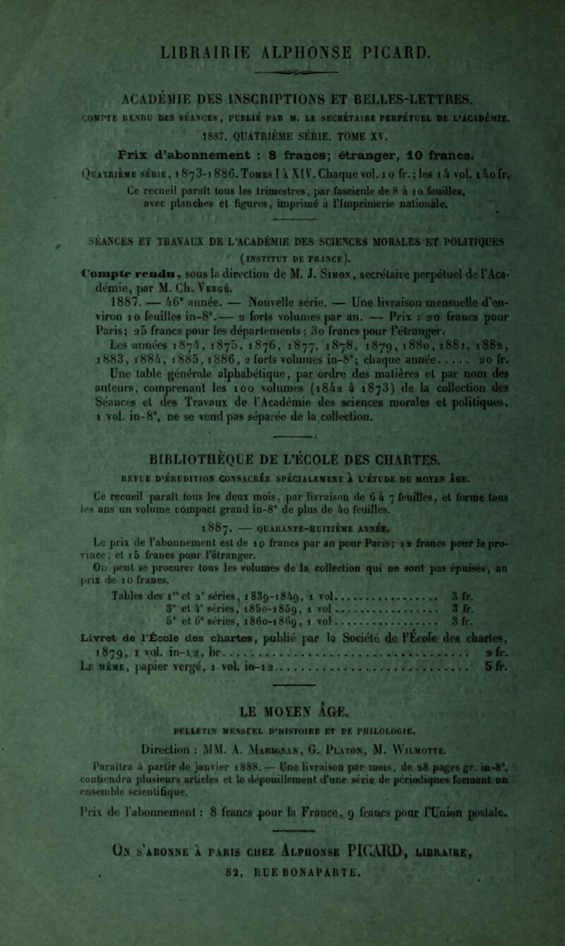 LIDRAIRIE ALPHONSE PICARD. — rg Q igi ACADÉMIE DES 1NSCRIPTI0>S ET BEI.LES-LETTRES. «.OIimE BC.NDU SES SéAKCIS, PlBLlé PAR M. LE SRClÉTAIBE PERP£tDEL DE L’ACADtuiE. 1887. QDATniÈME SÉRIE. TOME XV. Prix d’abonnement : 8 francs; étranger, 10 francs. Quatrième série, i 873-188C.Tomes I À XlV.Chaque vol. 10 rr.;lee 1 h vol. t^iofr. Ce recueil psralt tous les trimestres, par fascicule de 8 à 10 feuilles, avec planches et figures, imprimé à l'Impriaierie nationale. SÉAXCES ET TRAVAUX DE L’ACADÉ.MIE DE.S SCIENCES MORALES ET POLITIQUES (iRSTITUT DE miXCE). Compte rendu, sous In din-clion de M. J. Simos , secrétaire perpétuel de l'Aca¬ démie, par M. Cil. Veecé. 1887. — fi6* année. — Nouvelle série. — Une livraison mensuelle d'en¬ viron 10 feuilles in-8“.— a forts volumes pr an. — Prix : ao francs pour Paris; a5 francs pour les départements ; 3o francs pour l’étranger. Les années 1874, 1875, 1876, «877, 1878, 1879, 1880, i88j, 188a, 1883, 1886, I 885,1886, a forts volumes in-8*; chaque année. ao fr. Une table générale alphabétique, par ordre des matières et par nom des ailleurs, comprenant les 100 volumes (i84s i *873) de U collection des Séances et des Trav.aux de l'Académie des sciences morales et politiques, I vol. in-8*, ne se vend pas sépaiée de la collection. BIBLIOTHÈQUE DE L’ÉCOLE DES CHARTES. BETLE D’ÉBCOITIOH COXSACnÉE 6PÉCIALEHEET À L'ETUDE DD HOTES iOE. Cë recueil parait tous les deux mois, par livraison de G à 7 feuilles, et forme tous les ans un volume compact grand io-8' de plus de Ao feuilles. 1887. - QDAKAVTE-HUITIÈME AVNit. Le prix de l'abonnement est de ip francs par an pour Paris; is francs pour la pru- viaco, et 1 b francs pour l'étranger. Ou peut 80 procurer tous les volumes de la collection qui ne sont pas épuisés, au prix de 10 francs. Tables des i”ct a* séries, 1839-18A9, 1 vol. 3 fr. 8' et 4* séries, i85o-i859, 1 vol. 3 fr. 6* etc* séries, 1860-1869, 1 vol. 3fr. Livret de l'École des chartes, publié ]>ar la Société de l’École des chartes, 1879, I vol. in-ia, br..... »fr. Lr. MÊME, jiapier vergé, i voL in-ia. 5 fr. LE MOYE.v Age. BCLLETIX HB.VSCRL D'HISTOIRE ET PE PHILOLOGIE. Direclion : MM. A. MARUiSAS, G. Ihatox, M. Wii.motte. Paraîtra à partir de janvier 1888. — Une livraison par mets, de s8 pages gr. ie-S*, coutiondra plu.<.ieurs articles et le d.^uillcm<nl d’une séria de périodiqoos fonoaot mh ensemble scientifique. Prix de l'alioiiiieinent : 8 francs pour In France, 9 francs pour rUnion postale. O.N m’abonne à paris cuez Alphonse PlCuVlU), lirraibe, 83, RUE BONAPARTE.