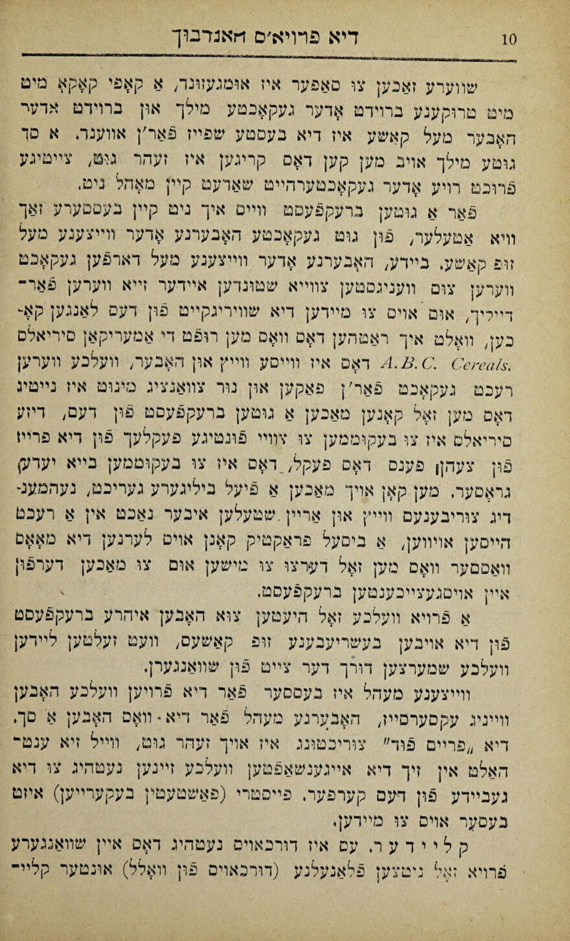 שװערע זאכען צו םאפער איז או-מגעזונד, א קאפי קאקא מיט מיט טרוקענע ברױדט אדער געקאכטע מילך און ברוידט אדעי האבער מעל קאשע אין דיא בעפטע שפײז פאר׳ן אװענר. א םך גוטע מילך אוינ מק קען ךא.ם קריגק איז זעהר גיט) צײטיגע פרוכט רויע אדער געקאכטערהײט שארעט קײן מאהל ניט. פאר א גוטען נרעקפעםט װײס איך ניט קײן בעםםערע זאך מיא אטעלער, פון גוט געקאכטע האנערנע ארער װײצענע מעל זופ קאשע. נײדע, האבערנע ארער װײצענע מעל דארפען געקאכט װערען צום װענעםטען צװײא שטונדען אײדער זײא װערען פאר־ דײליך, אום אױם צו מײדען דיא שװיריגקײט פון דעס לאנגען קא- כען) מאלט אץ־ ראטהען ראם װאם מק רופט די אמעריקאן םיריאלם .A.B.C. Cereals דאם איז װײםע װײץ און האנער; װעלכע װערען רעכט געקאכט פאר׳ן פאקען ארן נור צװאנציג נזינוט איז נײטיג דאם מען זאל קאנען מאבען א גוטען ברעקפעםט פץ דעם, דיזע םיייאלם איז צו בעקוממען צו צװײ פונטיגע פעקלעך פון דיא פרײו פון צעהןן פענם דאס פעקל;_דאם אין צו נעקוטמק בײא יערע־) גראםער. מען קאן אויך מאנען א פיעל ביליגערע גערינט/ נעהמענ־ דיג צװ־יבענעם וױיץ און ארײן.שטעלען איבער נאנט אין א רעכט הײםען אויװען, א ביםעל פראקטיק קאנן אוים ל־ערנען דיא מאאם װאםםער װאם טק זאל דערצו צו מישק אום צו מאכען דערפון אײן אױםגעצײכענטען ברעקפעםמ. א פרויא װעלבע זאל היעטען צוא האבען איהרע ברעקפעסט פון דיא אויבען בעשריעבענע זופ קאשעס, װעט זעלטען לײדען װעלכע שמערצען דורך רער צײט פון שװאנגערן. וױיצענע מעהל איז בעסםער פאר דיא פרויען װעלכע האנען װײניג עקםערםײז, האבערנע מעהל פאר דיא • װאס האבען א םך. דיא ״פרײם פוד״ צוריכטונג איז אױך זעהר גוט, וױיל זיא ענט־ האלט אין זיך דיא אײגענשאפטען מעלכע זײנען נעטהיג צו דיא געגײרע פון חגם קערפער. פײסטרי (פאשטעטין בעקערײק) איזט נעם-ער אױם צו מײרען. ק ל י י ד ע ר. עס איז דורכאױפ נעטהיג דאם אײן שװאנגערע פרױא זאל נ־טצען פלאנעלנע (דורבאוים פון װאלל) אונטער קלײ־