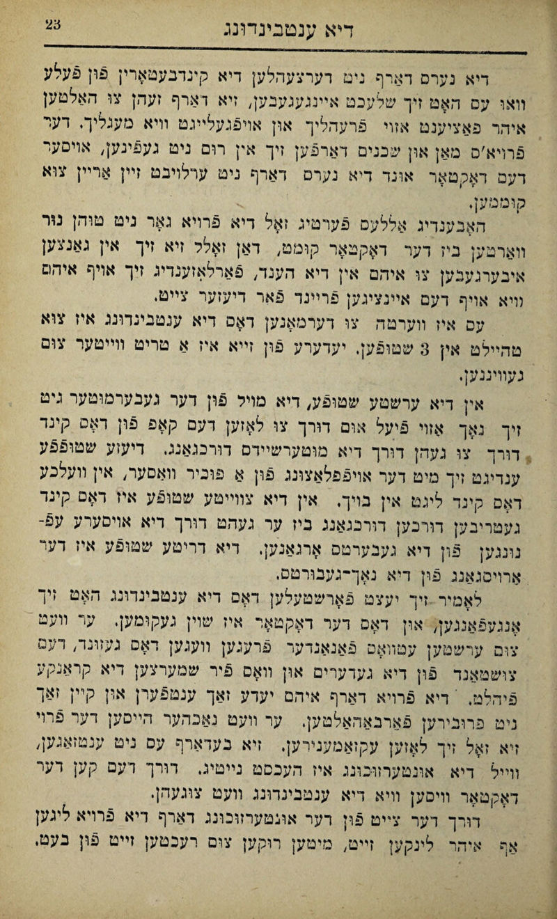 דייא ענטבינדונג דיא נערם דארף גיט דערצעהלען דיא קינדבעטארין פון פעלע װאי עם האט זיך שלעכמ אײנגעגעבען, זיא דארף זעהן צו האלטען איהר פאציענט אזוי פרעהליך און אױפגעלײגט װיא מענליך♦ דער פרױא׳ם מאן און שבנים דארפען זיך אין רום ניט געפינען/ אױםעי דעפ ראקטאר אוגד דיא נערם דארף ניט ערלויבט זײן ארײן צוא קוטטען. v האבענדיג אללעס פערטיג זאל דיא פרויא גאר ניט טוהן נור װארםען בי־ז דער דאקטאר קומט, דאן זאלר זיא זיך אין גאנצען איבערגעבען צו איהם אין דיא הענד, פארלאזענדיג זיך אויף איהם װיא אויף דעם אײנציגען פרײנר פאר דיעזער צײטי עם איז װערטה צו דערמאגען דאפ דיא ענטנינדונג איז צוא טהײלט אין 3 שטופען, יעדערע פון זײא איז א טריט וױיטער צום געוױגנען, אין דיא ערשטע שטופע, דיא מױל פון דער געבערמוטער גיט זיך נאך אזוי פיעל אום תרך צו לאזען דעם קאפ פון דאם קינד דו־רך צו געהן דורך דיא מוטערשײדם דורכגאנג. דיעזע שטופפע ענדינט זיך מיט דער אויפפלאצונג פון א פוכיר וואםער, אין װעלכע דאם קינד ליגט אין בױך, אין דיא צװײטע שטופע איז דאם קינד געטריבק דורכען דורבגאגג ביז ער געהט דורך דיא אױםערע עפ־ נונגען פון דיא געבערטפ ארנאנען, דיא דריטע שטופע איז דע־י ארויםגאנג פון דיא נאך־־נענורטם, לאמיר זיך יעצט פארשטעלען דאם דיא ענטבינדונג האט זיך אננ/ןפאנגען, און דאם דער דאקטאר איז שוין געקומען. ער װעט צום ערשטען עטװאפ פאנאנדער פרעגען וועגען דאפ געזו^י/ דעם צושטאנד פון דיא גערערים און װאס פיר שמערצען דיא קראנקע פיהלט, י דיא פרויא דארף איהם יעדע זאך ענטפערן ארן קײן זאך ניט פרובירען פארבאהאלטק, ער װעט נאבהער הײסען ךער פרוי זיא זאל זיך לאזען עקזאמענירען. זיא נעדארף עם ניט ענטזאגען^ װײל דיא אונטערזובונג איז העכםט נײטיג. דורך דעם קען דעי דאקטאר װיםען װיא דיא ענטבינדונג װעט צוגעהן• דורך דער צײט פון רער אונטערזוכוננ דארף דיא פרױא ליגען אף איהר לינקען זײט, מיםען רוקען צום רעכטען זײט פון נעט,