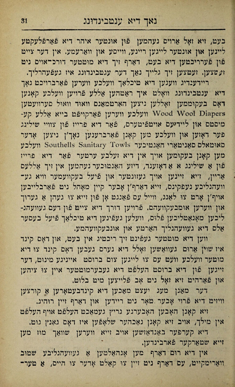 נאך דיא ענמבינדונג בעט, זיא זאל ארוים נעהמען פון אונטער איהר דיא פארפלעקטע לײגען און אונטער לײגען רײנע, װײסע און װארעמע, אין דער צײט פון פערריכטען דיא בעט; דארף זיך דיא מוטטער דורכ-אױם ניט ז;טצק. זעטצען זיך גלײך נאך דער עגטפינדונג איז געפעהרלץ־♦ רײדענדיג װענען דיא טיכלאך װעלכע װערען פארברויכט נאך דיא ענטבעדונג װאלט איך ראטהען אללע פרויען װעלבע קאנען דאס בעקוממען זאללען גיצען הארטמאגם װאוד װאיל םערװעטען Wood Wool Diapers װעלכע װערען פארקױפט בײא אללע קע־ מיםטס און לײדיעם אױטפיטערם, פאר דיא פרײז פון צװײ שילינג פער דאזען און װעלכע מען קאנן פארברענען נאך׳ן ניצק אדער סאוטאלם םאניטארי האנטייכער Southeiis Sanitary Towis װעלכע מען קאנן בעקומק אױך אץ דיא זעלבע ערטער פאר דיא פרײז פון א שילינג א א דאזענר, דיזע האנטוכער נעהטען אין זיך אללעס או־־ײן, דיא זײנק אױך געזונטער און פיעל בעקװעמער װיא גע־ װעהנליכע נעפקינם, זײא דארף׳ן אבער קײן מאהל ניט פארבלײבק אויף׳ן ארט צו לאננ, װײל עס פאנגט אן פון זײא צו נעהן א גערוך און װערען אומבעקװעהם, פרױען דורך דיא צײט פון דעם געװעהנ- לי־כען מאגאטליכען פלוס, װעלען געפינען דיא טיכלאך פיעל בעסער אלם דיא נעװעהנליך הארטע און אונבעקװעהמע. װען דיא מוטטער געפינט זיך ריכטיג אין בעט/ און דאס קינד איז שוין ארום געװאשען זאלל דיא נערס נענען דאם קינד צו דיא מוטער װעלכע װעט עס צו לײגען צום ברוסט אײנעע מינוט, דער זײגען פון דיא ברוסט העלפט דיא נעבעױמוטטער אײן צו ציהען און פארהיט זיא זאל ניט אב פלײצען מיט בלוט. דער מאנן מעג יעצט מאכען דיא קינדבעטארען א קורצען וױזיט דיא פרוי אבער.טאר ניט רײדען און דארף זײן תהיג. זיא קאנן האבען האבערנע גריץ געמאכט העלפט אױף העלפט אין מילך, אױב זיא קאנן נאכהער שלאפען איז דאם גאנץ גוט. דיא קערפער באנדאזשק אױב זײא װערען שװאך מוז מען זײא שטארקער פארנינדען. אין דיא רום דארף טען אנהאלטען א געװעהנליבע שטוב ױארימקײט, עס דארף נ\ט זײן צו קאלט אדער צו הײם, א טער־