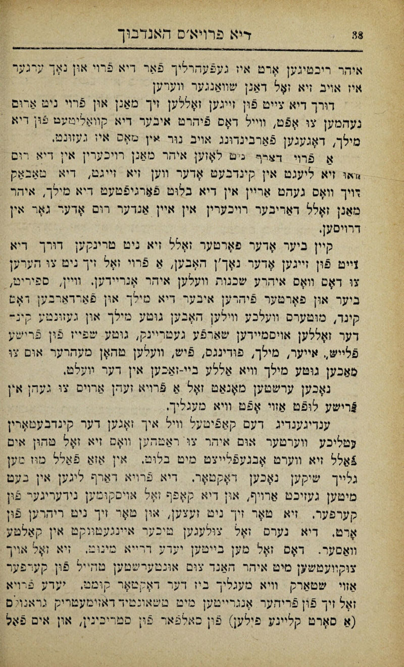 אייהר ריכטיגען ארט איז געפעהרליך פאר ריא פרוי און נאך ערגער איז אױב זיא ז#ל דאנן שװאנגער װערען דורך דיא צײט פון זײגען זאללען זיך מאנן און פרוי ניט אדום נעהמען צו אפט, װײל דאס פיהרט איבער דיא קװאליטעט עךן ריא מילך^ דאגעגען פארבינדוננ אויב נרר »ץ םאס איז נעזונט, א 5רױ ד»רף ניט ל$זען איהר נזאנן רויכערין אין דיא רוט «ד*ף זיא ליעגט אין קיגדנעט אדער װען זיא זײגט, דיא טאבאק דױך װאם נעהט ארײן אין דיא בלוט פארגיפטעט דיא מילך, איהר מאנן זאלל דאריבער רױכערין אין אײן אנדער רום אדעי גאר אין דרריםען. קײן ביער אדער פ^רטער זאלל זיא ניט טרינקען דורך דיא 1ײט פון זײנען $דער נ^ך׳ן האבען, א פרוי זאל זיך ניט צו חערען צו ד$ט װ$ס איהרע שכנות װעלען איהר אנרײדען. װײן, ספיריט, ביער אךן פארטער פיהרען איבער דיא נדלך ארן פארדארבען דאס קיגד, מוטערס װעלבע ררילען האנען גוטע מילך און געזונמע קינ־ דער ז^ללען אויםמײדען שארפע נעטרײנק, גוטע שפײז פ,ין פרישע פלײש,. אײער, מילך, פודיגנס, פיש, װעלען טה^ן מעהרער אום צו סאכען גוטע מילך וױא אללע בײ-זאכען אין דער ױעלט. נאבען ערשטען מ^נאט זאל א פרױא זעהן ארויס צו געהן אץ 5רישע לופט אזוי ^פט װיא מעגליך. ענדיגענדינ דעם קאפיטעל װיל איך זאגען דער קינדבעטארין עטליכע װערטער אום איהר צו ראטהען װאם זיא זאל טהון איט £אלל זיא װערט ^בגעפלײצט מיט בלוט. אץ אזא פאלל טוז מען גלײך שיקען נ^כען ד$קט$ר. דיא פרויא דארף ליגען אין געם מיטען געזיכט ארויף, און ךיא קאפף זאל אױסקוםען גידעריגעי־ פון קערפער. זיא טאר זיך ניט זעצען, און ט^ר דך ניט ריהרען פון ^רט, דיא גערם זאל צולעגען טיכער אײנגעטװקמ אין קאלטע װאםער. דאם זאל מען בײטען יערע דרײא מינוײ, זיא ז^ל אױך צוקװעטשק מיט איהר האנד צום אונטעישטען טהײל פון אזױ שטארק װיא מעגליך ניז דער דאקטאר קומט, יעד זאל זיך פון פריהער אנגרײטען טיט טשאונמיד דאזימעטריק ׳-)׳<: ע פרויא גראנויים (א סארט קלײנע פילען) פרן כאלפאד פי1 סטריכעײ n ארז אים פאל