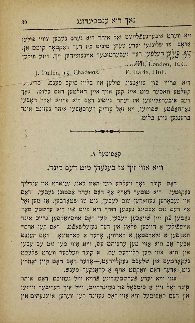 ייא װערט אינערגעפלײצט זאל איהר דיא נערס געבען צוױי פילען אראב צו שלינגען יערע צעהן מינוט ניז דער דאקטאר קומט אן, י,;א. פןלען העלפען דער געבערמוטער אײנצוציהען זיך. דיזע פילען _.~77veefl, London, E.C. J. Pullen, 15, Qhafifceas. F. Earle, Hull. דיא פרײז פון צװאנצינ פילען איז בלריז סיקפ פענס, טוײ^ו<ו קאלטע װאסער מיט אײז קען אויך אײן האלטען דאס בלוט. גאך דעם איבערפלײצען איז זעהר נײטיג דאס דיא פרויא זאלל האנען נארהאפטע שפײזען, זיא זאל צוריק דערכאפען איהר געזרנט אונד ברענגען נײע בלוט. קאפיטעל 5. וױא אזױ זי־ך צו בעגעהן מיט דעם קינד• דאם קינד נאך װעלכע מען האט לאנג געגארט איז ענדליך געקומען. דיא מוטער דארף אף דעם זעהר אכטונג גענען. דאם אי־ז גענארען געװארק צום לעבנען, ניט צו שטארנען. אז מען זאל אף דעם גוט אבטיננ גענען דורך דיא צײט פון דיא ערשטע מא״ נאטען פרן זײן שװאכען לעבען, קען דאס אויםװאקסען גרױם אונד אויספילען א הויכען פלאץ אין דער געזעלשאפט, דאס קען אויס־ װאקסען א נלאדסטאן, א דארװין, אדער א מארטינא, דאס הענגט אבער אנ װיא אזוי מען ערצידזט עם, וױא. אזוי מען גיט עס עסען און וױא אזוי מען קלײדעט עס. א קינד װעלכער װערט שלעכט געקארמעט און שלעכט געקלײדעט,—אדער דאס האט קײן יאהיין ניט/ אדער דאם װאקםט אױף א קראנקער מענש, אזױ וױא יעדע פערשטענדיגע פרויא װיל געוױםס דאם איהר קינד זאל זײן א סימנאל פון געזונדהײט, װיל איך דעריבער װײזק אין דעס קאפיטעל װיא אזױ דאם געזו־נד קען װערען אײנגעהיט אין
