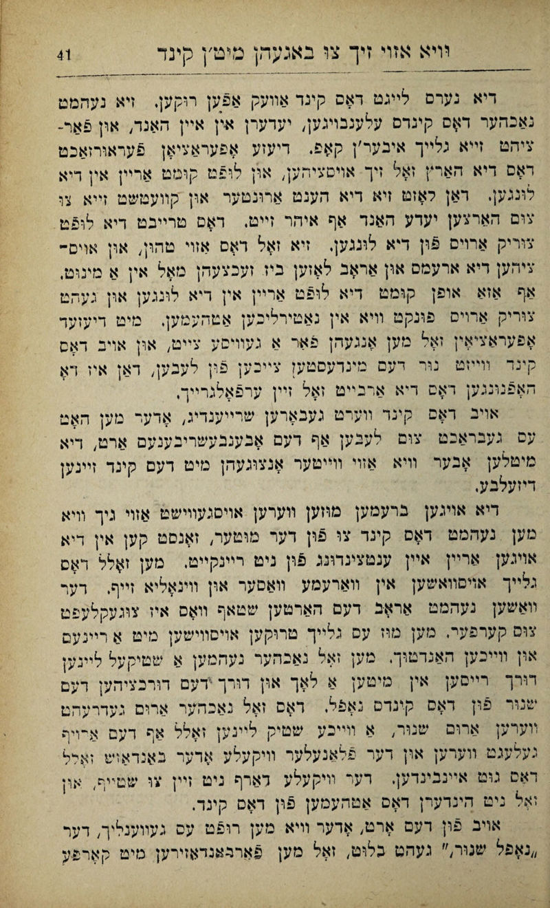 דיא נערם לײגט דאם קינד אװעק אפען רוקען. ױא נעהמט נאבהער דאס קינרם עלענבױגען, יעדערן אץ אײן האנד, ארן פאר- ציהט זײא גלײך איבער׳ן קאפ. דיעזע אפעראציאן פעראורזאבט דאם דיא הארץ זאל זיך אױםציהען, אי׳ן לופט קומט ארײן אין ריא לונגען. ראן לאזט ייא דיא הענט ארונטער און קװעטשט זײא צו צום הארצען יערע האנר אף איהר זײט. דאם טרײבט דיא לופט צוריק ארױם פרן ד'א לוגגען. זיא ז^ל ראם אזױ טהין, און אוים- ציהען דיא ארעמם און אראב לאזען ביז זעכצעהן מאל אין א מינוט, אף אזא אופן קומט דיא לופט ארײן אץ ריא לונגען אין געהט צוריק ארוים פונקט װיא אין נאטירליבען אטהעמען, מיט דיעזער אפעראציאץ זאל מען אנגעהן פאר א געוױםע צײט, ארן אױב דאס קינד וױייט נור דעם נדנדעםטען צײיען פין לעבען, ראן א'ו דא האפנונגען דאם ריא ארנײט זאל זײן ערפאלג־ײך. אױב דאם קינר װערט געבארען שרײענדינ, אדער טען האט עם געבראבט צום לעבען אף דעם אבענבעשריבענעם ארט״ דיא מיטלען אבער װיא אזוי וױיטער אנצוגעהן מיט דעם קינד זײנק דיזעלבע. דיא אויגען ברעמען םהען װערען אויםגעװישט אזוי גיך װיא מען נעהמט דאם קינד צוי פרן דער מוטער, זאנםט קען אין דיא אױגען ארײן אײן ענטצינדונג פוץ ניט רײנקײט. מען זאלל ראס גלײך אױםװאשען אין װארעסע װאסער ארן וױנאליא זײף, רער װאשען נעהמט אראב דעם הארטען שטאף װאם איז צוגעקלעפט צוס קערפעי־, םען מח עס גלײך טררקען אױסוױשען מיט א רײנעם און וױיכען האנדטוך. סען זאל נאכהער נעהמען א שטיקעל לײנען דורך רײםען אין טיטען א לאך און דורךידעם תרכציהען רעם שנור פון דאם קינדם נאפל. דאס זאל נאנהער ארום געדרעהט װערען אח־ם שניר״ א װײבע שטיק ילײנען זאלל אף דעם א־ױף געלענט װערק און דער פלאנעלער װיקעלע אדער באנדאױע זארל דאם גוט אײנבינדק. רער װיקעלע דארף ניט זײן עו שט־יף, אוז זאל ניט העדערן דאם אטהעמען פון דאם קינד. אויב פרן דעם ארט) אדער רײא מען רופט עם געװענליך, רער ״נאפל שנור,״ געהט בלוט, זאל מען פארנגאנדאזירען מיט קארפע