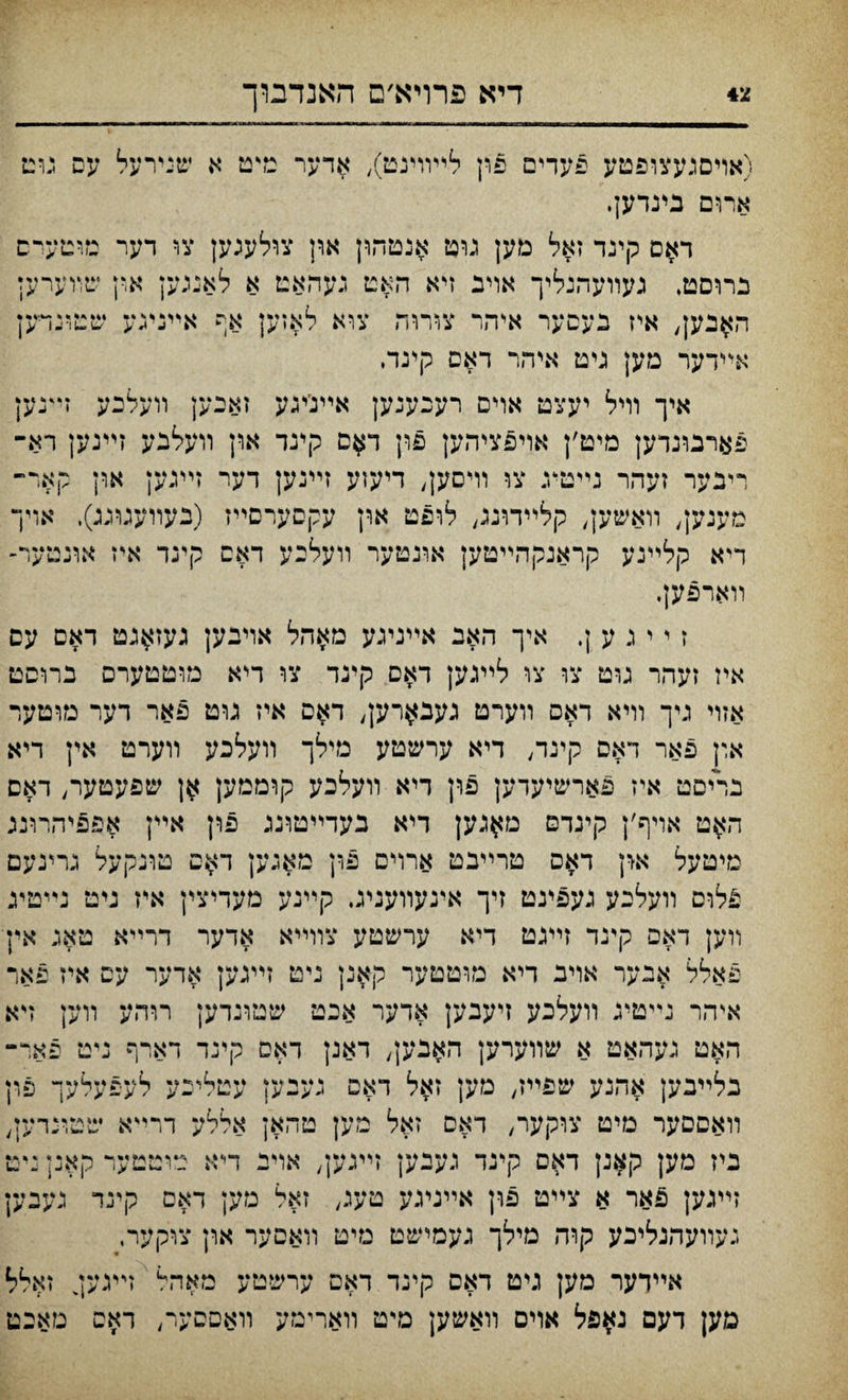צ4 דיא פרויא׳ם האנדבוך (אױםגעצופטע פעדים פון לײװינט), אדער טדט א שנירעל עס גוט ארום בינדעץ. ד$ם קינד זאל מען גוט אנטהון ארן צולעגען צו דער בווטערם נרוםט, געװעהנליך אוינ זיא האט געהאט א לאנגען און שװערען האנען, איז כעםער איהר צורוח צוא לאזען אף אײניגע שטונױען אײדער מען גיט איהר דאס קינד♦ איך וױל יעצט אוים רעכענען אײנ׳יגע זאכען װעלכע זײנען פארבונדען מיט׳ן אויפציהען פון ד$ם קינד און װעלבע זײנען רא־ ריבער זעהר נײטיג צו וױסען, דיעזע זײנען דער זײנען און קאר״ מעגען, װאשען, קלײדוננ, לופט און עקסערסײז (בעװעגוגג). אױך דיא קלײנע קראנקהײטען אונטער װעלכע דאם קינד איז אונטער- װארפען. ז י י נ ע ן. איך האב אײניגע מאהל אויבען געז^גט דאם עס איז זעהר גוט צו צו לײגען דאס קינד צו דיא מוטטערס ברוםט אזױ גיך װיא דאס װערט געב^רען, ד$ס איז גוט פאר דער מוטער און פאר דאס קיגד, דיא ערשטע מילך װעלכע װערט אין דיא בריםט איז פארשיעדען פון דיא װעלכע קוממען שפעטער, דאם ה$ט אויף׳ן קינדם מ^גען דיא בעדײטוגג פון אײן אפפיהרונג מיטעל אין דאם טרײבט ארוים פון מאגען ד$ם טונקעל גרינעם פלוס װעלנע נעפינט זיך אינעװעניג. קײנע מעדיצין איז ניט נײטיג װען דאם קינד זײגט דיא ערשטע צוױיא אדער דרײא טאג אין פאלל אנער אויג דיא מוטטער קאנן ניט זײגען אדער עם איז פאו־ איהר נײטיג װעלכע זיעבען אדער אכט שטונדען רוהע װען זיא האט געהאט א שװערען האבען, דאנן דאס קינד דארף ניט פאר־ נלײבען אהנע שפײז, מען ז$ל דאם נענען עטלינע לעפעלעך פון װאםסער מיט צוקער, דאם זאל מען טהאן אללע דרײא שטונדען, ביז מען קאנן דאם קינד געבען זײגען, אויב דיא טוטטערקאנןײט זײגען פאר א צײט פון אײנינע טעג, זאל מען דאם קינד געבען געװעהנליכע קװז מילך געםישט מיט װאסער און צוקער, אײדער מען גיט דאם קינד דאם ערשטע מאהיי זײגען^ זאלל םען דעם נאפל אוים װאשען מיט װארימע װאםסער, ראס מאכט