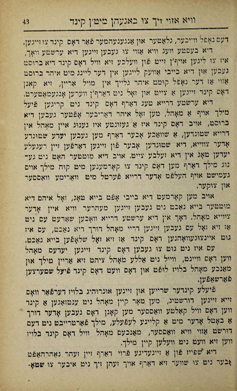 דעסנאפל וױיכער, כלאטער און אננענעהמער פאר דאס קינדצוױיגען, דײא בעםטע װעג וױא אזױ צו געבען זײנען דיא ערשטע װאך, איז צי לינען אויף׳ן זײט פוין װעלכע זיא וױל דאס קינד דיא ברוסט געבען אין דיא בײני אװעק לײגען אין דער לײנג מיט אי־הר ברוםט אזױ אז דער נאפל קומט איהר גלײך אין נזויל ארײן, זיא קאנן דאט קינד זייגען א צײט און זאל ניט דארף׳ן װערען אנגעמאטערט, דיא ערשטע דרײא טעג דארף דאם קינד ניט קריגען פיעל מילך אױף א מאהל, מען זאל איהר דארינער אפטער געבען דיא ברוסט, אױב דאס קינד אייז א געזונטע איז נעגרג אײן מאהל אין דרײא שטונדען, א שװאכע אנער דארף מע-ן גענען יעדע שטונדע $דער צװײא/ ריא שטונרען אבער פין זײגען דארפען זײן רעגעלע יעדען ט$ג אץ דיא זעלנע צײט, אױב דיא מוטטער האט ניט גע- נונ מילך דארף מען דאם קינר צו קארמענען מיט קוה מילך אוים געמישט אויף העלפט אדער דרײא פערטל מיט װארימע װאםסער א.ין צוקער. אױב מען קארמעט ריא בײבי אפט בײא טאג, זאל איהם דיא מוטטער נײא נאכט ניט געבען •זײגען מעהרער װיא אײן אדער צװײא נז$הל. ראך אץ דיא ערשטע דרײא װאכען שאדעט עס ניט אז זיא זאל עס געבען זײגען דרײ מאהל דורך דיא נאנט, עם איז גוט אײנצוגעוו^הנען דאם קינד אז ױא ז^ל שלא£ען בײא נאבטי עס איז גיט גוט צו געכען דאם קינד זײגען יעדעס מאהל װען ד$ס װײנט, װײל ניט אללע מאהל ציהט זיא ארײן מילך אףן מאנכע מאהל בלויז לויפט ארן דאם װעט דאס קינד פיעל שטערצען פארשאפען, פיעלע קינדער שרײען ארן זײנען אוגרוהינ בלױז דער£אר װ$ם זײא זײנען דורשטיג, מען טאר קײן מאהל ניט ענטזאגען א קינד װען דאם װיל קאלטע װאסםער מען קאנן ד$ס געבען אדער דורך א באטל אדער מים א קלײנע לעפעלע, מילך פארטרײבט ניט דעם דורשט אזוי וױא װאסםער, מאנכעם מאהל װיל דאס קינד בלױז װען זיא װעט ניט װעלען קײן מילך. דיא ^פײז פון א זײגעדיגע 5רױ דארף ױין זעהר נאהרהאפט *בער ניט צו שװער זיא דארף אויך זעהן דך ניט אינער צו שט$-
