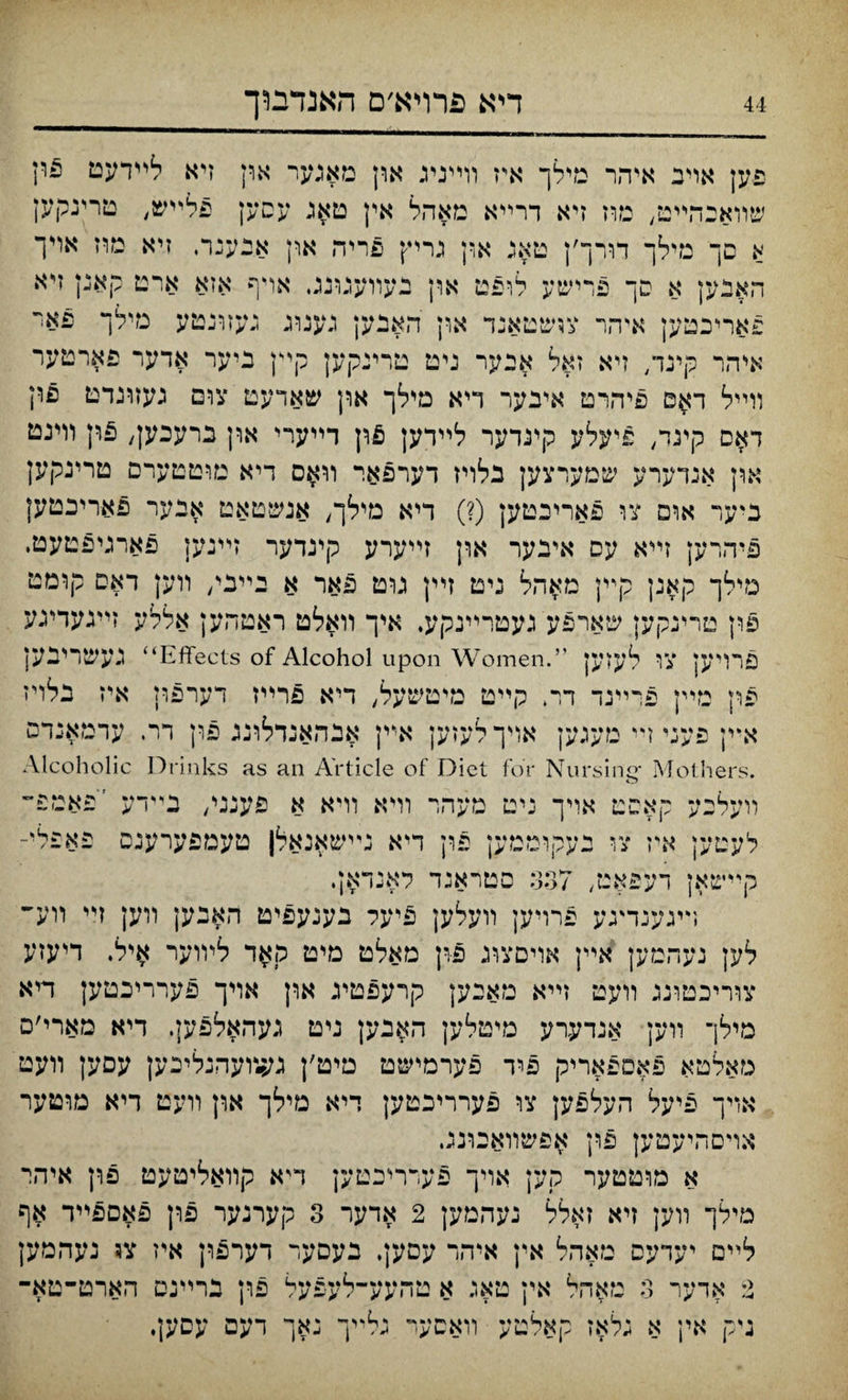 דיא פרױא׳ם האנדבוך פען אויב איהר טילך א\ז װײניג און מאגער ארן זיא לײדעט 5וץ שװאכהײט, מוז זיא דרײא מאהל אין טאג עסען פלײש, טרינקען א םך נזילך דורך׳ן טאג און נריץ פריה און אנענר, זיא מוז אױך האבען א סך פרישע לופט און בעװענונג. אױף אזא ארט קאנן זיא פאריכטען איהר צושטאנד און האבען גענזיג געזונטע מילך פאױ איהר קינד/ זיא זאל איער גיט טרינקען קײן ביער אדער פארטער װײל ד^ס פיהרט איבער ױא מילך און שאדעט צום געזונדט פון ד$ס קינד, פיעלע קינדער לײדען &\\ דײערי און ברעכען, פון וױנט און אנדערע שםערצען בלױז דערפאר װאם דיא מוטטערם טרינקען כיער אום צו פאריבטען (?) דיא מילך, אנשטאט אבער פאריבטען פיהרען זײא עם איבער און זײערע קינדער זײנען פארגיפטעט. מילך קאנן קײן מאהל ניט זײן גוט פאר א בײבי, װען דאס קומט פון טריגקען שארפע געטרײנקע. איך װאלט ראטהען אללע זײגעדיגע פרױען צו לעזען ”.Effects of Alcohol upon Women“ געשרינען פון נזײן פרײנד דר. קײט מיטשעל, דיא פרײז דערפון איז נלױז א*ין פעני זײ מעגעץ אױך לעזען אײן אבהאנדלונג פון דר. עדמאנדס .Mothers ־Alcoholic Drinks as an Article of Diet for Nursinc װעלכע קאסט אויך ניט מעהױ װיא װיא א פענני/ נײדע ׳פאטפ״ לעטען איז צו נעקוטטען פון דיא נײשאנאלן טעמפערענס פא^לי־ קײשאן דעפאט, 337 סטראנד לאנדא;. ױיגענדעע פרויען װעלען 5יעל בענעפיט האבען װען זײ װע״ לען נעהמען אײן אויםצוג פרן מאלט מיט קאד ליװער ^יל. דיעזע צװ־יכטוגג װעט זײא מאבען קרעפטיג און אױך פערריכטען דיא מילך װען אנדעדע מיטלען האבען ניט געהאלפען. דיא מארי׳ם טאלטא פאספאריק פיד פערמישט טיט׳ן גע״ץעהנליכען עםען װעט אױך פיעל העלפען צו פערריבטען דיא מילך און װעט דיא מוטער אױםהיעטען פולן אפשװאבונג. א מוטטער קק אויך פעררלכטען דיא קװאליטעט פון איהר מילך װען זיא זאלל נעהמען 2 אדער 3 קערנער פרן פאםפײד אף לײם יעדעס טאהל אין איהר עסען. בעםער דערפון איז צו נעהמען 2 אדער 3 מאהל אין טאג א טהעע־־לעפעל פון נרײנס הארט־טא־ ניק אין א גלאז קאלטע װאסער גלייך נאך דעם עסען•