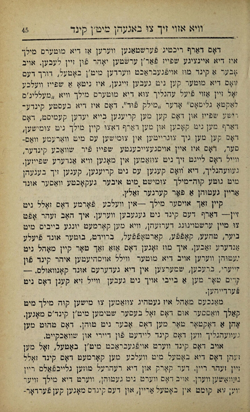 דאם דארף ריכטיג• פערשטאנען װערען אז דיא מוטערם מילך איז דיא אײנצעע שפײז פאר׳ן ערשטען יאהר פון זײן לענען, אויב אנער א קינד מוז אױפנעבראבט װערדען מיט׳ן באטעל, רורך דעפ ;ואס דיא מוטער קען נימ געבען זײגען, איז ניטא א שפײז װעלכע זאל זײן אזױ פיעל עהנליך צוא דיא מוטערם מ״לך װיא ״מעללינ׳ם לאקטא גליםאם״ אדער ״מילק פוד״♦ דאס איז דיא נעםטע קינדע- רישע שפײז און דאם קען מק קריעגען בײא יעדען קעגזיםג/ דאס דארף מען ניט ק$כען און מען רארף דאצו קײן מילך ניט צומישען, דאפ קען מען ניך צוגרײטען אץ צומישען עם מיט װארעמע װאס- סער, דאס איז אײן אױםגעצײכענטע שפײז פיר שװאכע קינרער, װײל דאם ליעט זיך ניט צוזאמען אין מאגען וױא אנדערע שפײזעי געװעהנליך, דיא װאם קעגען עס ניט קריעגען, קענען זיך בעגעהן מיט נוטע קוה־מילך צומישט^מיט אינער געקאבטע װאםער אונר ארײן געטוהן א פאר קערנער זאלץ. קײן זאך אױםער מילך —אין װעלכע פארמע דאם זאלל ניט זײן— דארף דעם קינד ניט נעגעבען װערען. איך האב זעהר אפט צו מײן ערשטױטנג דערזעהן, װיא טען קארמעט װנגע בײבים מיט ניעי־, טהעע, קאפפע, קארטאפפעל, ברוירט, בוטער אונד פיעלע אנדערע זאכען♦ איך מוז זאנען דאס אזא זאך טאר קײן מ$הל ניט ;עטוהן װערען אױג דיא טוטער וױלל אויסהיעטען איהר קינד זײערי, ברעכען, שטערצען אין דיא געדערעם אונד קאנװאולס. — קרים טאי מען א נײבי אויך ניט נעבען וױיל זיא קענן דאם ניט פערדײהען. מאנכעס מאהל איז נעטהיג צוזאמען צו מישען קוה מילך מיט קאלך װאםםער אום דאס זאל נעםער שטימען טיט׳ן קינד׳ם מ^גען, אהן א דאקטאר טאר מען דאם אבער ניט טוהן. דאם טהוט מען געװעהנליך װען דאס קינד לײדעט פון דײרי און שװאכקײט. אוינ דאס קינד װערט אויפנענראכט מיט׳ן ב^טעל, ז$ל מען זעהן דאם דיא יאטעל מיט װעלכע מען קארמעט דאם קינד זאלל זײן זעהר רײן. דער קארק און דיא רעהרעל מוזען גלײכפאלס ר״ין געװאשען ורערן, אױב דאם װערט ניט געטוהן, װערט דיא נזילך זויער ץײ; ;יא קומט אין באטעלארײן, און רעם קינרס טאנען קעןפערראר-