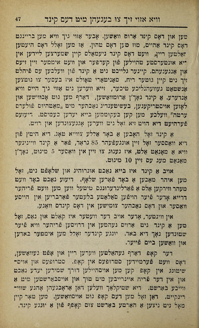 װיא אזױ זיך צו בעגעהן מיפז דעם קינד טען און ד$ס קינר ארוס װאשען. $גער אזוי גיך וױא מען ברײנגט ד^ם קינד אהײם, מוז מען דאם טהון. אז מען זאלל דאם היעטק זאלטען רײ^ װעט דאס קינד ניעמאלם קיץ שמערצען לײדען אין •יא אונטערםטע טהײלען פון קערפער און װעט איממער זײן זיעם און אנגענעהם. קײנער גלײכט ניט א קינד פרן װעלנען עם פיהלט זיך ניט קײן ניטער ריח. םאניטארי טאולם איז בעסער צו נוטצען אנשטאט געװעהנליכע טיכער, זײא װערען ניט אזוי גי־ך הײס װיא אנדערע. א קינד W'\ ארומװ^שען, דארף נזען גוט אנרױשען און ל^זען אױםטריקענק, געשיטענדיג נאבהער מיט ״מאטהױם פולערס ערמה״ װעלכע מען קען בעקוממען נײא יעדען כעמיםט. דיעזעס פערהיעט דיא הױט זיא זאל ניט װערען איגעצונדען ארן רויט. א קינד זאל האבען א באד ארלע צוױיא טאג דיא היטץ פון דיא װאםםער זאל זײן אונגעפעהר.85 גראד, פאר א קינד וױינינער װיא א מאנאט אלט, איז גענוג צו זײן אין װאםער 5 מינוט/ גאך׳ן מאנאט מעג עם זײן 10 מינוט, אױב א קינד איז בײא גאכט אונרוהע און של^פט ניט, ז$ל מען איהר מאכען א באד פארען שלאף. דיעזע נאכט נ^ד װעט מעהר װירקק אלם א פארלינדערוננס טיטעל װען.מען װעט פריהער דרײא אדער פיער הויפען םאלאטע בלעטער פארבריען אץ הײםע װאםער ארץ דאס נאכהער צומישען אין ד$ם קינדם װאנע, אין וױנטער, אדער אויי דער װעטער איז קאלט און נאס, זאל מען א קינד ניט ארויס נעהמען אין דרױםען פריהער װיא פיער שטונדען נ$ך דיא באד. װנגע קינדער זאלל מען אימטער נאדען און װאשען בײם פײער. דער קאפ דארף נעהאלטען װערען רײן ארן אפט נעװאשען, דאם װעט פערמײדק םטרופעס אין קאפ, םטרופעס און אױס־ שיטונג אין קאפ קק מען אױםהײלען דורך שמירען יעדע נאכט און אין דער פריה אײנרײבק מיט טוך און אויםנארשטען מיט א וױיכע בארשט, דיא שטיקלאך װעלען דאן אדאבנעהן אהנע שװי־ ריגקײט, דאן זאל מען דעם קאפ גוט אױסװאשען. גזען טאר קײן םא^ל ניט ניצען א הארטע כארשט צום קאפף פון א ױנגע קינד.