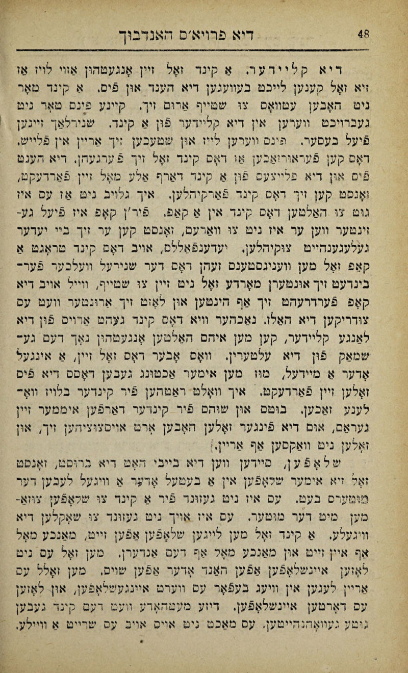 דיא פרױא׳ם האנדבוך דיא קלײדער, א קינד זאל זײן אנגעטהון אזױ לריז אז זיא זאל קענען לײכט בעװענען דיא הענד און פים. א קינד םאר ניט האבען עטװאס nv שטײף אױם זיך. קײנע פינם טאר ניט גענרױכט װעיען אין דיא קלײדער פון א קינד. שנירלאך זײנען פיעל בעסער. פעם װערען לײז אוין שטעכען :יך ארײן אין פלײש, דאם קען פעראורזאבק או דאס קינד זאל זיך פערגעהן. דיא הענט פים און ד״א פלײצעס פון א קינד דארף אלע מאל זײן פארדעקט, זאנסט קען זיך ראס קינד פארקיהלען, איך גלוינ ניט אז עס איז נוט צו האלטען דאס קינר אין א קאפ, פיר׳ן קאפ איז פיעל גע־ זינטער װען ער איז ניט צו װארעם, זאנםט קען ער זיך בײ יעדער געלעגענהײט צוקיהלען. יעדענפאללם, אױב דאס קינד טראגט א קאפ זאל מען װעניגסטענם זעהן ראס דער שנײעל װעלכער פער־ כינדעט זיך אוגטערן מארדע זאל ניט זײן צו שטײף, וױיל אויב דיא קאפ פערדרעהט זיך אף הינטען און לאזט זיך ארונטער װעט עס צודריקען דיא האלז. נאכהער װיא דאס קינד געהט ארוים פון דיא לאנגע קלײדער, קען מען איהס האלטען אנגעטהון נאך דעמ גע- שמאק פון דיא עלטערין. װאס אנער דאס זאל זײן, א אינגעל אדער א מײדעל, מוז מען אימער אכטונג נעבען דאפם דיא פים זאלען זײן פאררעקט. איך װאלט ראטהען פיר קינדער נלויז װא־ לענע זאכען, בוטם און שװזם פיר קינדער דארפען איממער זײן נעראם, אוס דיא פיננער זאלען האבען ארט אויםצוציהען זיך, אףן זאלען ניט װאקסען אף ארײן,] שלאפען, סײדען װען דיא נײבי האט דיא בהיסט, זאנסט זאל זיא אימער שלאפען אין א בעטעל אדער א וױגעל לעכען דער מ^מערם בעט. עם איז ניט געזונד פיר א קינד צו שלאפעי צוזא־ מען מיט דער מוטער. עם איז אױך ניט נעזונד צו שאקלען דיא װינעלע. א קינד זאל מען לײגען שלאפען אפען זײט, מאנכע מאל אף אײן זײט און מאנכע מאל אף דעם אנדערן, מען זאל עס ניט לאזען אײנשלאפען אפען האנד אדער אפען שוים. מען זאלל עס ארײן לעגען אין װיעג בעפאר עס װערט אײנגעשלאפען, און לאזען עס דארטען אײנשלאפע;, דיזע מעטהאדע װעם רעם קינד געבען גוטע געװאהנהײטען. עס מאכט גיט אױס אויכ עס שרײט א װײלע,