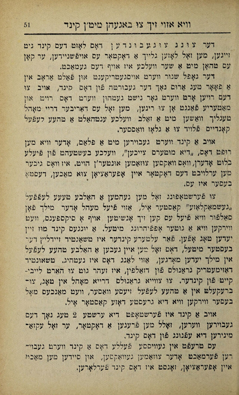 וױא אזױ זיך צו באגעהן מימ׳ן קינד דער צ ו נ ג צ ו ג.ע נ ו נ ד ע ; דאם לאזט דעם קינד ניט זײגען, מען זאל לאזען נלײך א דאקטאר עס אױפשנײדען, ער קאן עס טהאן מיט א שער װעלכע איז אױף דעפ געמאכט. דער נאפל שנור װערט אױםגעטריקענט און פאלט אראב אץ א פא$ר טעג ארום נאך דער געבורטה פון דאפ פינד/ אויב צו דעם רויען ארט װערט נאר נישט געטהון װערט דאפ רױט אףן מאטעריע פאננט צו רינע^ מען זאל עס דאריבער דרײ מ$הל טעגליך װאשען םיט א זאלב װעלכע ענטהאלט א טהעע לעפעל קאנדײס פלױד צו א גלאז װאםםער♦ אױב א קינד װערט נעבױרען מיט א פלאם, ^דער וױא מק רופט דאס, ״דיא מוטערם צײכען׳/ װעלכע בעשטעהט 5ון פיעלע בלוט אדערן, װאם װאקסען צרזאמען אונטער׳ן הױט. איז װאס גייבער מען ערלויבט דעם ד^קטאר אײן ^פעראציאן צוא מאכען, דעסטא בעסער איז עם, צו פערשטאפוני זאל מען נעהמען א האלבע טעעע לעפפעל ״געשמאקלאזע״ קאסטער איל, אזוי £יעל מעהל אדער מילך פאן סאלפװי וױא פיעל עס קען זיך אנשיטען אויף א םיקספענם, װעט װירקען וױא א גוטער אפפיהרוננ מיטעל, א יינגעם קינד מוז זײן יעדען ט^ג אפען, פאר עלטערע קינדער איז טשאיטיד זײדליץ דעד בעסטער מיטעל, דאס ז$ל טעי אײן געבען א האלבע טהעע לעפעל אין מילו יעדען אזױ לאננ ד$ס איז נעטהיג, טשאונטיד דאזימעטריק גראנולם פון דזאלפין, איז זעהר נוט צו הארט לײיי- קײט פון קינדער. צו צװײא גראנולס דרײא מ$הל אין ט^נ, צו־ נרעקעלט אין א טהעע לעפעל זיעסע װאםער, װעט מאנכעם מאל בעםער װירקען װיא דיא נרעםטע ד$זע קאםטאר איל. אויב א קינד איז פערשטאפט דיא ערשטע 2 טענ נאך דעם גענױרען װערק, ז$לל מען פרענען א דאקט^ר, ער זאל עקזא־ מינירען דיא עפנונג פון דאס קיגה עס טרעפט אין נעװיססע פעללע דאס א קינד װערט נעבוי־ רען פערמאכט אדער צוזאטען געװאקטען, און סײדען טען מאיל אײן ^פעראצי^ן, זאנםט איז דאס קיגד פערל^רען•