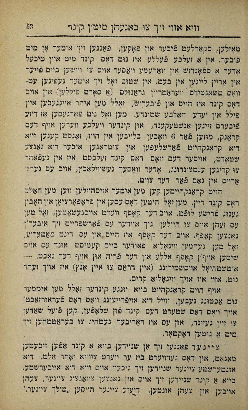 וױא אזױ דך צו באנעהן מיט׳ן לןינד מאזלען, םקארלעט פיבער און פאקק, פאנגען דך אימער אן מים פיבער, אין א זעלכע פעללע איז גוט דאס קינד טיט אײן טיכעל אדער א ספאנדזש אין װארעםע װאסעד אוים צו וױשען נײם פײער און ארייין לײגען אין נעט, אין שטוב זאל זיך אײזער געפינען עט־ װאס טשאנטידם װעראטריץ גראנולם (א םארט פיללען) און אױב דאם קיגד איז הײם און פינעוײש, זאלל מען איהר אײנגענען אײן פילל אין יעדע האלבע שטונדע. מען זאל גיט פארנעסק אז דיזע פיבערם זײנען אנשטעקענד, און קינדער װעלכע װערען אױף דעם קראנק, מוזען פאר 6 װ#כען בלײבק אין ד״ױז, ז$נםט קענען זײא דיא קראנקהײט פארשלעפען און צוטדאגען איבער דיא נאנצע שט$דט, אױםער דעם װאם דאם קינד זעלנמט איז אין נעפאהר צו קריגען ענטצינתנג, אדער װאסער געשוױלאכץ, אוינ עס געהנ׳ ארוים אין גאס פאר דער צזיט. הױט קראנקהײטען קען מען אימער אױםהײלען װען מען האלם דאס קיגד רײן. פוען זאל היטק דאס עםען אין פראפארציאן און האבין גענוג פרישע לופט, אוינ דער קאפף װערמ אױםגעשאטען, זאל מען עס זעהן אױס צו הײלען גיך אײדער עס פאדשפריײם זיך אינער׳ן גאנצען קאפף. אוינ דער קאפף איז הײםדאוץ עם דינט מאטעריע, זאל מען נעהמען וױנאליא פאודער בײם קעמיםט אונד עם אױפ שיטען אויף׳ן קאפף אללע אין דער פריה און אויף דער נאבםי — איטשטר,י#ל אױםשמירונג (אײן דראם צו אײן #נץ) איז אױך זעהר גוט, אזוי איז אױך װינ^ליא קריםי אױף הױט קראנקהײט בײא ױנגע קינדער זאלל מק איממעי גוט אכטוננ געבען, װײל דיא אױפרײצונג װאס דאס פעראורזאכט׳ אױך װאם דאם שטערט דעם קינד פון שלאפען, קען פיעל שאדען עף זײן געזונד, און עס איז דארינער נעטהיג צו נעראטטהען זיך מיט א גרטען דאקטארי ציינער פאננען זיך אן שנײדען בײא א קיגד אפען זיגעטען מאנאט, און דאם געדױערט ביז ער װערט צוױיא יאהר אלט, דיא אונטערשטע צײנער שנײדען זיך ניכער אויס וױא דייא אײנערשטע. בײא א קיגד שנײדען ױך אוים אין גאנצען צװאגצינ צײגער, צעהן אויבק אףן צעהן אונטען. וײעזע צײנער הײסק ״מילך צײנערי״