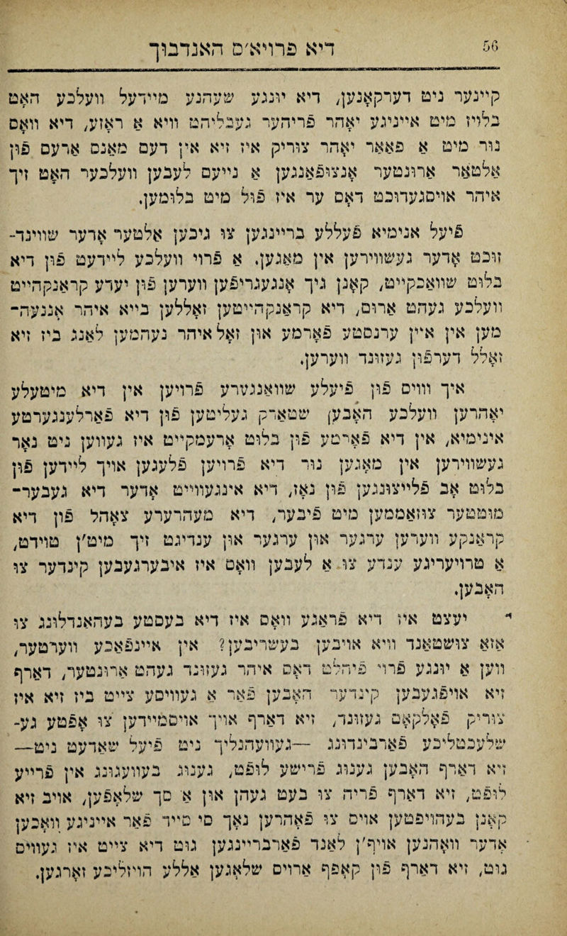 דיא פרױא׳ם האנדבוך קײנער ניט דערקאנען, דיא ױננע שעהנע מײדעל װעלבע האט בלױז מים אײניגע יאהר פריהער געבליהט װיא א ראזע, דיא װאס נװ־ מיט א פאאר י^הר צוריק איז זיא אין דעם מאנס ארעם פרן אלטאר ארונטעױ אנצופאננען א נײעם לענען װעלכער האט זיך איהר אױסנעדוכט דאס ער איז פול מיט בלומען, ^יעל אנימיא פעללע גרײנגען צו גיבען אלטער ארער שװינד- זוכט ^דער געשװירען אץ מאנען, א פרוי װעלכע לײרעט פון דיא נלוט שװאבקײט, ק#נן גיך ^נגענריפען װערען פון יערע קראנקהײט װעלכע געהט ארום, דיא קראנקהײטק זאללען בײא איהר אננעה־ מען אין אײן ערנםטע פארמע און זאלאיהר נעהמען לאנג גיז זיא זאלל דערפון נעזונד װערען, איך וװיס פון פיעלע שװאנמװ־ע פרויען אין דיא טיטעלע יאהרען װעלכע האבע) שטארק נעליטען פון דיא פארלענגערטע אינימיא, אין דיא פאימע פרן בלוט ארעסקײט איז נעװען ניט נאר נעשוױרען אץ מאנען נור דיא פרויען פלעגען אױך לײדען פדן בלוט אב פלײצוננען פון נאז, דיא אעגעװײט אדער דיא געבער־ מוטטער צהאממק טיט 5יבער, ריא מעהרערע צאהל פון דיא קראנקע װערען ערגער און ערגער און ענדיגט זיך מיט׳ן טױדט, א טרױערעע ענדע צו א לעבען װאם איז איבערנעכען קינדער צו האנען. יעצט איז ריא פראגע װאס איז דיא בעסטע בעהאנדלוננ צו אזא צושטאנד װיא אױבען בעשריבען? אין אײנפאיע װערטער, װען א ױגגע פרױ פיוזלט דאס איהר געזונד געהט ארונטער, דארף זיא אױפגעבען קעדער האבען פאר א געוױםע צײט ביז זיא איז צװייק פ^לקאט געזונד, זיא דארף אױך אויםמײרען צו אפטע גע־ שלעכטל״כע פארבינדונג —געװעהנליך ניט פיעל שאדעט ניט— ױא דארף האבק גענוג פרישע לופט, גענוג נעװעגונג אין פרײע לופט, זיא דארף פריה צו נעט געהן און א סך שלאפען, אױנ זיא קאנן נעהויפטען אויס צר פאהרען נאך םי םײד פאר אײניגע װאכען אדער װאהנען אױ־ף׳ן לאנר פארברײנגען גוט דיא צײט איז געוױם גוט, זיא דארף פרן קאפף ארוים שלאגען אללע הױזליכע ז^רגען,