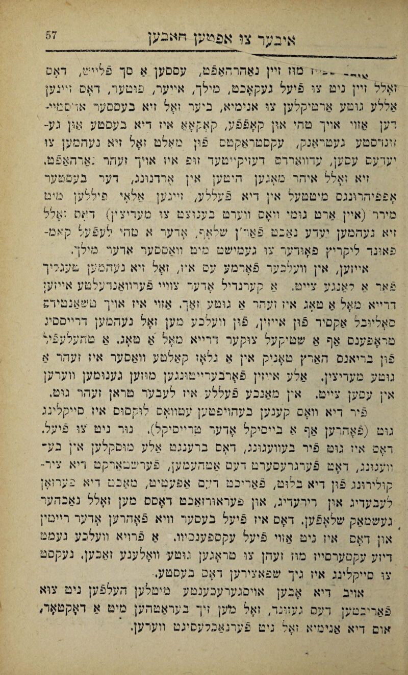 אייבער צו אפי&ען חאבק ..־•־יז מוז זײן נאהרהאפט, עםםען א םך פלײש/ דאס זאלל זײן ניט צו פיעל געקאבט, מילך, אײער, פוטעױ, דאס זיעען אללע גוטע ארטיקלען צו אנימיא, ניער זאל זיא בעםםער אױסטײ־י רען אזױ אױך טהי ארן קאפפע, קאקאא איז דיא געםטע אןן גע־ זינדפטע געטראנק, עקםטראקטם פון םאלט זאל זיא נעהמען צו• יעדעס עסען, עדװאררס דעזיקײטעד זופ איז אױף זעהר ;ארהאפט, זיא זאלל איהר מאגען היטען אין ארדנונג, דער בעםטער אפפיהרונגם מיטטעל אץ דיא פעללע, זײגען אלאיי פיללען טיט מירר (אײן ארט גומי ױאפ װערט נענוצט צו מעדיצין) דאס זאלל זיא נעהמען יעדע נאכט פאר׳ן שלאף, אדער א טהי לעפעל קאמ־ פאונד ליקריץ פאודער צו געמישט גדט װאספער ארער מילך. אײןען, אין װעלנער פארמע עס איז, זאל זיא נעהמק טעגליך פא.,־ א לאנגע צײט. א קערנדיל אדער צוױי פערװאנדעלטע אײזען דרײא מאל א טאג א\ז זעהר א גוטע זאך, אזױ איז אױך טשאנטידס סאלװנל אקםיד פון אײזין, פון װעלכע מען זאל נעהמען דרײםםיג מראפענם אף א שטיקעל צוקער דרײא נזאל א טאג א טהעלעפל פון נריאים ר״אדץ טאניק אין א נלאז קאלטע װאםער אײז זעהר א גוטע מעדיצין. אלע אײזין פאחנערײטונגען מרזען גענומען װערק אין עסען צײט, אין מאיכע פעללע איז לעבער טראן זײהר גוט♦ פיר דיא װאם קענען נעהױפטעץ עפװאם לרקסףם איז םײקלינג גוט (פאהרק אף א נײםיקל אדעד טרײםיקל). גור ניט ׳צו פיעל. ראפ איז גוט פיר נעװעגונג, דאס ברענגט אלע מוםקלען אץ גע״ רועגרננ, דאט פערגרעםערט דעט אטהעמען, פערשטארקם ריא ציר־ קרליררנג פון דיא נלוט, פאריכט דײם אפעטי־ט, מאכט דיא פערזאן לעבעדיג אין רירעדיג, און פעראורזאכט דאסס מק זאלל נאכהער געשמאק שלאפען. דאס איז פיעל נעםער װיא פאהרען ארער רײטין ׳ און דאס איז ניט אזױ פיעל עקספעיכװג א פרױא װעלכע נעמט דיזע עקמערםײז מוז זעהן צו טראגען נוטע- װאלענע זאכען. נעקםט צו םײקלינג איז ניך שפאצירען דאם בעםטעי• אוינ דיא אנען אויםגערענענטע מיטלען העלפק ניט צוא פארינטען דעס געזונד, זאל מיען זיך נעראטהען מיט א ד$קט*ה אופ דיא אגיגדא זאל :יט פערגאפלעסיגט װערעןי