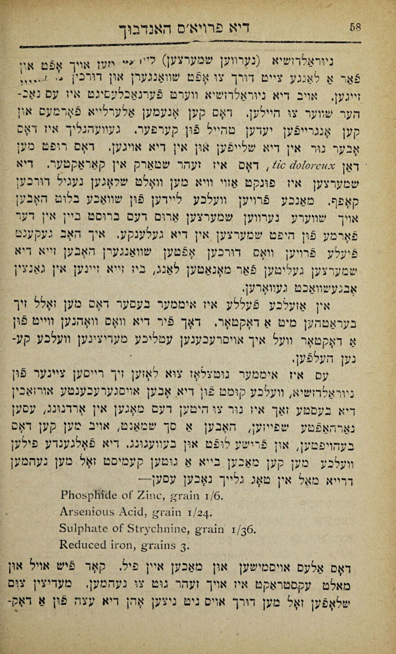 דיא פרױא׳ס האנדבוך ױוראלדזשיא (נערװען שמערצען) ליי, ־*״ חעז אריך אפט א‘* פאד א לאגגע צײט דורך צו אפט שװאנגערן און דורכין -י זײגען, אוינ דיא נױראלרזשי־א װערט פערנאבלעםיגט איז עס נאכ־ הער שװער צו הײלק, דאס קען אנעמען אלערלײא פאדמעס אי1 קען אננרײפען יעדען טהײל 5ון קערפער. געװעהנליך איז ראס אבער נור אין דיא שלײפען און אין דיא אויגען. דאם רופט מען ־ דאן tic doioreux , דאם איז זעהר שטארק אץ קאראקטער. דיא שמערצען איז פונקט אזױ וױא מען װאלט שלאגען נעגיל דורכען קאפף. מאניע פרױען װעלכע לײדען פון שװאנע בלוט האנען אױך שװערע נערװען שמערצען ארום דעם נרוסט גײן אץ דער פארמע פון היפט שםערצען אין דיא געלענקע. איך האב געקענט פיעלע פרויען װאס דורנען אפטען שװאנגערן האבען זייא דיא שמערצען געליטען פאר מאנאטען לאנג, ביז זײא ױינען אין גאנצין אבגעשװאכט געװארען, אץ אזעלכע פעללע איז איממער נעפער דאפ מען זאלל זיך בעראטהק מ״ט א דאקטאר. דאך פיר דיא װאם װאהנען װײט פון א דאקטאר װעל איך אױסרעכענען עטליכע מעדיציגק װעלכע קע־ נען העלפען. עס איז איממער נוטצלאז צוא לאזען זיך רײםען צײנער פין נױראלדזשיא, װעלכע קומט פון דיא אבען אױםגערענענטע אורזאכין דיא נעםטע זאך איז נור צו הייטען דעם מאגען אין ארדנונג, עםען נארהאפטע שפײזען, האנק א םך שטאנט, אױנ טען קען דאפ בעהויפטען, און פרישע לופם ארן בעװענונג. דיא פאלגענדע פילען װעלכע מעז קען מאנען בײא א גוטען קעמיםט זאל מק נעהמען דרײא מאל אין טאנ גלײך נאיען עםען— Phosphide of Zinc, grain i/6. Arsenious Acid, grain 1/24. Sulphate of Strychnine, grain 1/36. Reduced iron, grains 3. ד^ס אלעם אױםמישק א,ין מאכק אײן פיל. ק$ד פיש אױל אין מאלט עקםטראקט איז אױך זעהר גוט צ■ נעהשען. טעדיצין צום שלא.פען זא.ל מען דװ־ך אױם ניט ניצק אהן דיא עצה פון א דאק-