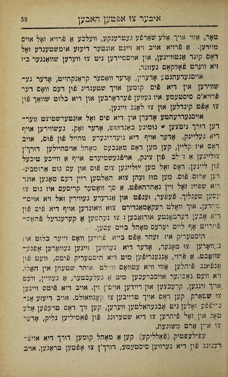 איבער צו אפמען האבען טאר, אזױ אױך אלע שארפע נעטרענקע, װעלכע א פרויא זאל אױם מײדעןי א פרויא אויב זיא זײגט אונטער דיעזע א^משטענדע זאל דאם קינד אנטוױינען, א-ין אױםמײדען ניט צו װערען שװאננער כיז זיא װערט פאלקאם געזונד, אױםגערעהנטע $דערין, אדער װאסער קראנקהײט, אדער געי■ שװירען אץ דיא פים קומען אויך שטענדיג פון דעם װאם דער פרױא׳ס םיסטעמע איז געװען פעררארבען און דיא בלוט שװאך פון צו אפט קינדלען און צו לאננ זײגען. אױסגעררעהטע אדערן אץ דיא פים זאל אונטערשטיצט ו)וער- ו־יען דורך ניטצען ״ גומינע גאנדאזש, אדער זאק. געשוױרען אויף ריא געליינק, א«דער אויף דיא נייעדריגערע טהײל פון פום, אויב דאם איז קלײן, קען מען דאס מאנכעם מאהל אויםהײלען תרך׳ן צולײגען א ד־לב פץ צינק, אוי5געשטיערט אויף א וױיכע טיכעל פין לײנען. דאס זאיל מען ״׳יוליעען צום פוס ארן עם גוט ארומבינ־ דק ארום פוס. מען מוז זעהן צוא האלטען רײן דעש מ$גען אונד דיא שפײז זאל זיץ נאהרהאפט. א סך װאטער קריסעס איז גוט צול עםען טעגליך. פעפער, זענ£ט און אגדערע געװירץ זאל זיא אויס״ טײדען. אוך װאלט רער^מאגדירט צוא רוארנדען אױף דיא פיפ פ,ין דיא אנען דערמ^נטע אורזאכען: צו געהמען א קערענדעל פהאס״ פי?רײט אף לײם יעדעס מ^הל נײם עסעל, היסטעריק איז זעהר אפט כײא פרױען װ$ם זײער באט איז ג;;װארען צו מאנער, אדער דיא נערװען זײנען געװאדען אפגע- שװאכטי א 5רױ, אנגענריפען מיט דיא היםטעריק פיטס, װעט פוז אנפאנג פיהלען אזױ װיא עטװ$ס וױ־לט איהר שםעהן אין האלז, דא װעט נאבהער אויסברעכען מיט א אױך זעגען, קרעכצען און רײדען אױם׳ן נעלעבטעד, א געװײן, װעט זין. אויב דיא פיטס זײנען צו שטארק קען דאס אויך טרײנען צו ק^נװאולם. אויב דיעזע אי- גייפפע זאלען ניט אנגעהאלטען װערען, קען זיך דאס טרעפען אלע טאג אין זא«ל פי־חרע; צו דיא שטעױנג פון פאמיליען גליק, אדער צ»י אײן ארט משוכעת. עפילעפטיק (פאלליקע) קען א מאהל קומען דורך דיא אויפ״ רעגונג פין דיא נערװען םיםטעמע, דורך׳ן צו אפטען טראגען, אויב