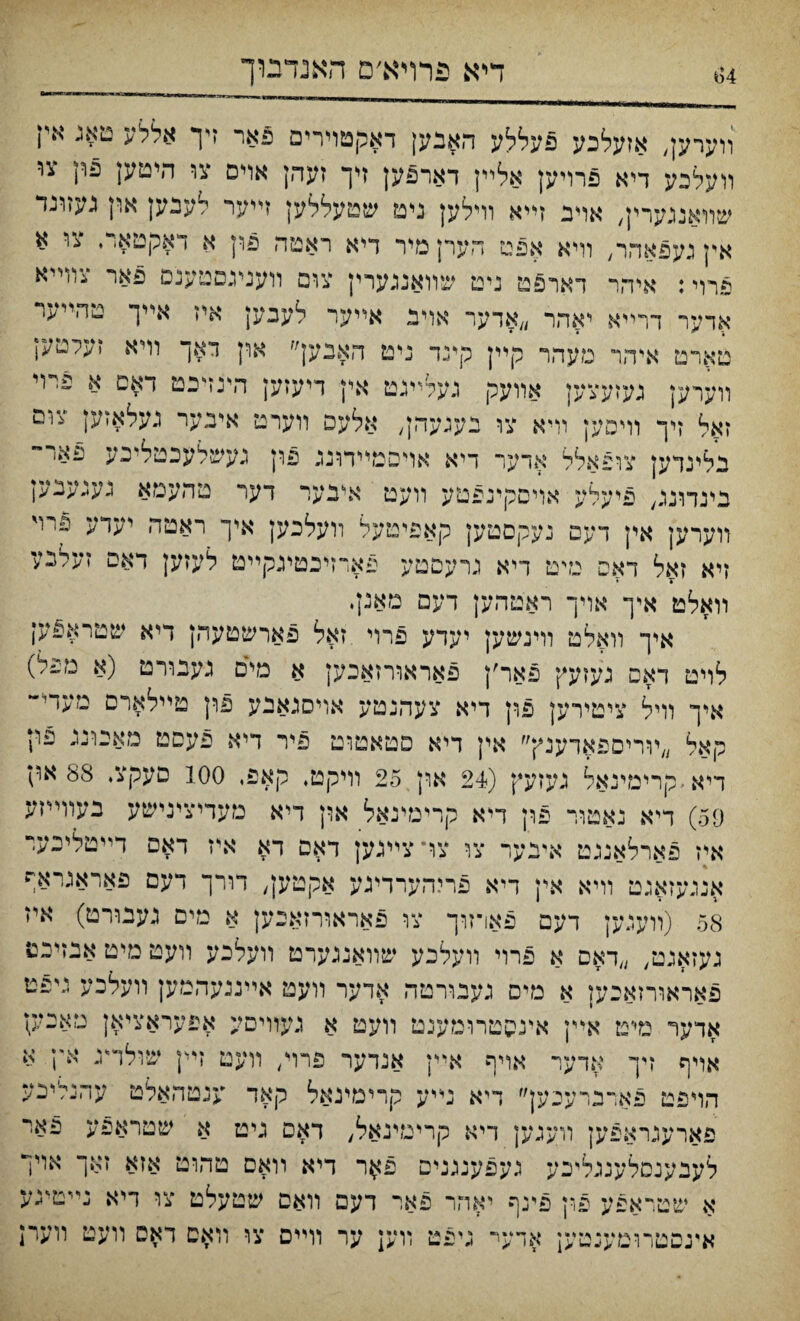 1)4 דיא פרױא׳ם האנדבוך װערען, אזעלכע פעללע האבען דאקטױרים פאר זיך אללע טאג איו װעלכע דיא פרויען אלײן דארפען זיך זעהן אױס צו היטען פרן צו שװאנגערין, אויב זײא וױלען ניט שטעללען זײער לעבען און געזוגד אץגעפאהר, וױא אפט הערןמיר דיא ראטה פון א דאקטארי צו א פרוי: איהר דארפט ניט שװאנגערין צום װעניגםטענס פאר צװײא אדער דרײא יאהר ״אדער אויב אײער לעבען איז אײך טהייער טארט איהר מעהר קײן קינד ניט האבען״ און דאך װיא זעלטען װערען געזעצען אװעק געלײגט אין דיעזען דדנזיכט דאם א פױי זאל זיך וױסען װיא צו בענעהן, אלעפ װערט יאיבער געלאזען צוס בלינדען צופאלל ארער דיא אויסמײתנג פון כעשלעכטליכע פאי“ בינדונג, פיעלע אױסקינפטע װעט איבער דער מהעמא גענענק װערען אין דעם געקסטק קאפיטעל װעלכען איך ראטה יעדע פיױ זיא זאל דאפ נדט דיא גרעםטע פארזיכטעקײט לעזען דאם זערכע װאלט אייך אױך ראטהען דעם מאנןי איך װאלט װינשען יעדע פרוי זאל פארשטעהן דיא שטראפען לויט דאם נעזעץ פאר׳ן פאראורזאכען א מים נענורט (א םפל) איך װיל ציטירען פון דיא צעהנטע אױםגאבע פון טײלארם מעדי“ קאל ״ױריםפאדענץ״ אין דיא פטאטוט פיר דיא פעפט מאכונג פו; דיא׳קרימינאל געזעץ (24 און 25 וױקט♦ קאפ, 100 םעקצ. 88 און 59) דיא נאטור פון דיא קרימינאל און דיא מעדיצינישע בעװײזע איז פארלאנגט אינער צו צױ צײנען דאם דא איז דאס דײטליבער אנגעזאגט װיא אין דיא פריהערדינע אקטען, דורך דעם פאראגראף 58 (װעגען דעם פארזוך צו פאראורזאכק א נזיס געבורט) איז געזאגט/ ״דאס א פרוי װעלכע שװאנגערט װעלכע װעט מיט אנזיכט פאראורזאכען א מים געבװ־טה אדער װעט אײננעהמען װעלכע ניפט אדער מיט אײן אינהטרומענט װעט א געװיסע אפעראציאן טאבק אױף זיך אדער אויף אײן אנדער פרױ, װעט זײן שולר״ג אץ א הױפט פאדברעכעך ךיא טיע קרימינאל קאד ענטהאלט עהנליכע פארעגראפען װעגען דיא קרימינאל, דאם גיט א שטראפע פאי לעבענסלענגליכע געפענגנים פ^ר דיא וואם טהוט אזא זאך אויו א שטראפע פרן פינף יאהר פאר דעם װאם שטעלט צו דיא נײטיגע אינסטרוטענטען אדעי־ גיפט װען ער װײם צו װאס דאפ װעט װעח