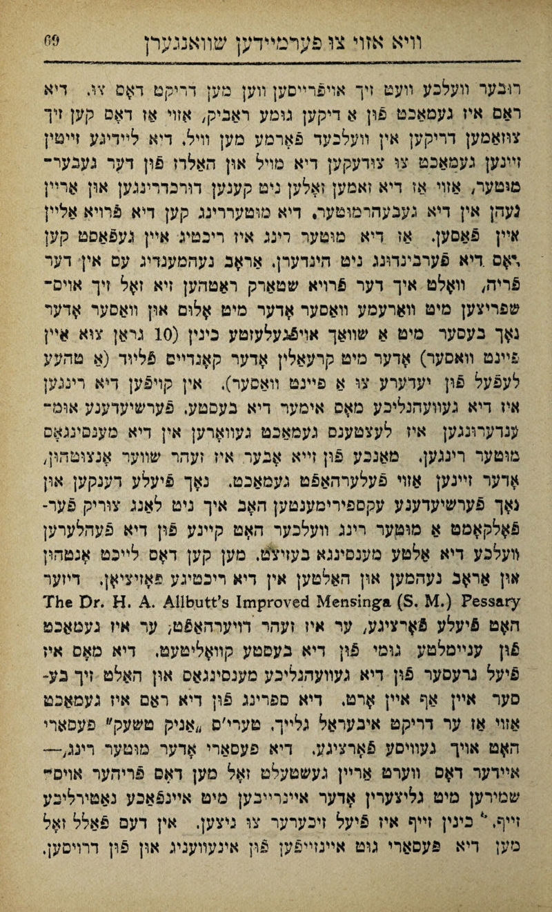 וױא אזול צו פערמײדען שװאננײרן ®6 רו-בער װעלכע װעט זיך אױפרײםען װען מען דריקט דאם צג דיא ראם איז געמאבט פון א דיקען נומע ראביק, אזױ אז דאם קען זיך צוזאמען דריקען אין װעלבעד פארמע מען וױל♦ דיא לײדעע זײטץ זײגען געמאכט צו צודעקק דיא מויל און האלדז פון דער נענער־ מוטער, אזױ אז דיא זאמען זאלען ניט קענען דורכדריננען אוץ ארײן נעהן אין דיא געבעהרמוטער, דיא מוטעררינג קען דיא פרױא אלײן אײן פאםען. אז דיא מוטער רינג איז ריכטיג איין גע6אסט קען \־אס .דיא פערגינדונג ניט הינדערן. אח*ב נעהמעגדיג עם אין דער 5ריה, װאלט איך דער פרויא שטארק ראטהען זיא זאל זיך אױם־ שפריצען מיט װארעמע װאסער אדער מיט ^לרם און װאסער אדער ג$ך נעסער מיט א שװאך אױפינעלעזטע כיגין (io גראן צ^א איין פײנט װאםער) אדער מיט קרעאלין אדער ק^גדײם ^לײד (א טהעע לעפעל פון יעדערע צו א פײנט װאסער). אין קױפען דלא רינגק איז דיא געװעהנליכע מ^ס אימער דיא בעסטע, פערשיעדענע אומ- ענדעױנגען איז לעצטענס געמאכט געװארען אין דיא מענסינגאס מוטער ריגגען♦ מאנכע פון זײא אנער איז זעהר שװער אנצוטהין, ^דער זײגען אזױ פעלערהאפט געמאכט. נאך פיעלע דענקען און גאך פערשלעדענע עקםפירימענטען האנ איך ניט לאנג צוריק פער- פ^לקאמט א מוטער רינג װעלכער האט קײנע פון דיא פעהלערען לועלכע דיא אלטע מענםינגא בעזי־צט. מען קען דאס לליכט אנטהון אוץ אראב געהמען ארן האלטען אין דיא ריכטעע פאזיציאן. דיזער The Dr. H. A. Allbutt’s Improved Mensinga (S. M.) Pessary האט פיעלע פי^רציגע, ער איז זעהר דויערהא£ט; עד איז געטאבט t\\ ענײמלטע גומי 5ון דיא נעסטע קװ^ליטעט, דיא מ^ס איז פיעל גרעםער פון דיא געװעהנליכע מענסינגאס און האלט זיך בע- סער אײן אף איץ ארט, דיא ספרינג פון דיא ראם איז געמאיט אזױ אז ער דריקט איבעראל גלײך, טערי׳ס ״אניק טשעק״ פעסארי ה^ט אױך געװיםע פארצעע. דיא פעסארי אדער מוטער רינג,— אײדער ד$ם װערט ארײן געשטעלט זאל מען דאס פריהער אוים״ שטירען מיט גליצערין אדער אײנרײבען מיט אײנ^אכע נאטירלינע זײף. י‘ כינין זײף איז 5יעל זיכערער צו ניצען. אין דעם ^אלל זאל מען דיא פעסאריי גוט אײנזײפען פון אינעװעגע און פרן דרױסען.
