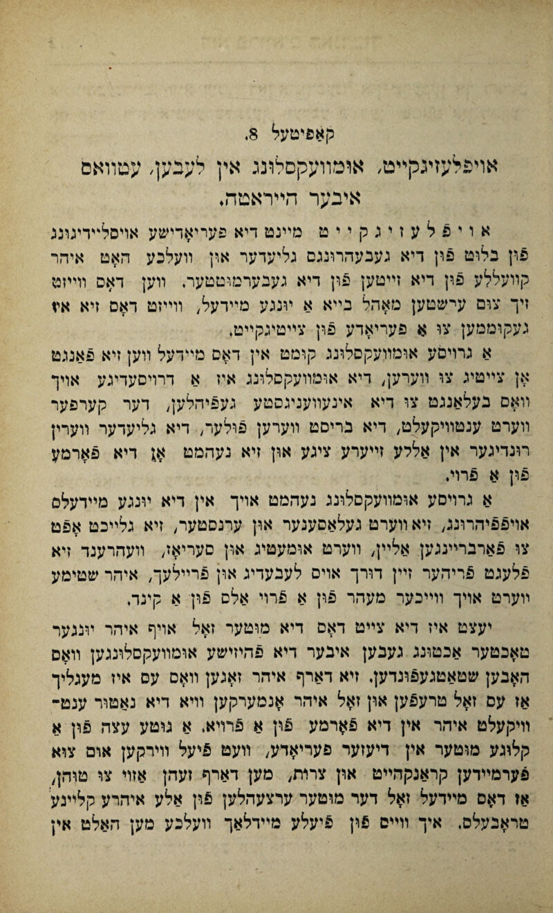 קאפיטעל 8. אױפלעזיגקײט, אומװעקסלװג אין לעבען, עטװאס אינער הײראמה♦ אויפלעזיגקייט מײנט דיא פעייאדישע אױסלי־ידעונג פון בלוט פון דיא געבעהרונגם גליעדער און װעלכע האט איהר קװעללע פון דיא זײטען פון דיא געבערמוטטער. װען דאס װײזט זיך צום עישטען מאהל בײא א ױנגע מײדעל, װײזט דאם זיא איז נעקוממען צו א פעריאדע פוץ צײטיגקײט♦ א גרױםע אומװעקסלונג קומט אין דאם מײדעל װען זיא פאנגט אן צײטיג צו װעךען^ דיא אומװעקםלונג איז א דרויםעדעע אויך װאם בעלאנגט צו דיא איגעװענ״גסטע געפיהלען, דער קערפער װערט ענטװיקעלט, דיא בריםט װערען פדלער^ דיא גליעדער װערץ רונדיגער אין אללע זײערע ציגע און זיא נעהמט $ דיא פארמע פון א פרוי♦ א כרויםע אומװעקםלונג נעהמט אויך אין דיא ױנגע מײדעלס אויפפיהרוגג, זיא װערט נעלאסענער און ערנסטער, זיא גלײכט אפט צו פארברײנגען אלײן, װערט אומעטיג און םעריאז, װעהרעגד זיא פלעגט פריהער זײן דורך אויס לעבעדינ ארן פרײלעך, איהר שטימע ױערט אױך װײכער מעהר פון א פרױ אלס פון א קינה יעצט איז דיא צײט דאם דיא מוטער זאל אױף איהר ױנגער טאכטער אבטונג גענען איבער דיא פהיזישע ארמװעקםלרגגען װאם האבען שטאטגעפונדען. זיא דארף איהר זאנען װאס עס איז מעגליך אז עס זאל טרעפען און זאל איהר אנמערקען וױא דיא נאטור ענט- װיקעלט איהר אין דיא פ^רמע t\\ א 5רױא. א נוטע עצה פון א קלוגע מוטער אין דיעזער פעריאדע, װעט פיעל וױרקען אום צוא פערמײדען קראנקהײט און צרדת, מען דארף זעהן אזױ צו טוהן, אז דאס מײדעל זאל דער מוטער ערצעהלען pfi אלע איהרע קלײנע טראנעלס, איך ררייס פון פיעלע מײדלאך װעלכע מען האלט אץ