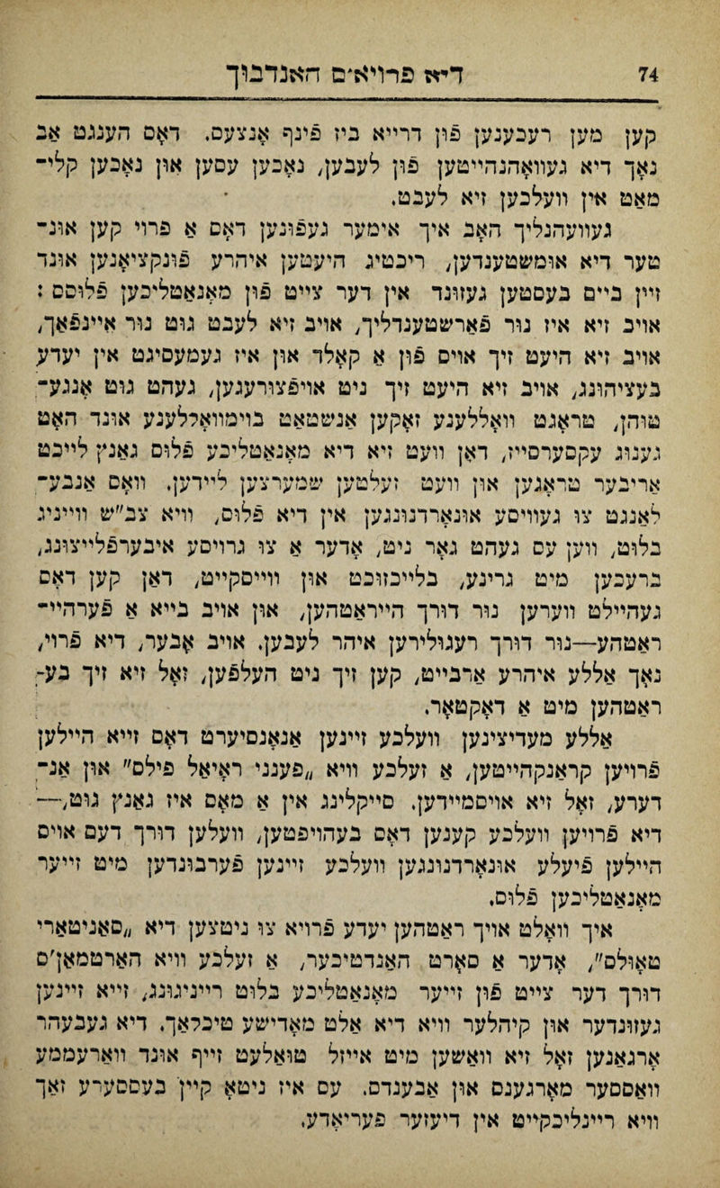 קען מעץ רעכענען פון דרײא ביז פינף אנצעס. דאם הענגט אנ גאך דיא געװאהנהײטען פון לעבק, נאכען עםען און נאכען קלי־ מאט אין װעלבען זיא לעבט. געװעהנליך האנ איך אימער געפונען דאם א פרוי קען אונ־ טער דיא אומשטענדען, ריכטיג היעטען איהרע פונקציאנען אונד זײן בי*ם בעםטען געזוינד אין דער צײט פון מאנאטל״כען פלופס : אױכ זיא איז גור פארשטענדליך, אויב זיא לעבט גוט גװי אײנפאך, אױב דא היעט זיך אױס פון א קאלד און איז געמעסיגט אין יעדע בעציהונג, אויב זיא היעט זיך ניט אױפצח־עגק, געהט גומ אנגע־ טוהן, טראנט װאללעגע ז$קען אנשטאט בוימװאללענע אונד ה$ט נענוג עקסערםײז, דאן װעט זיא דיא מאנאטליכע פלום גאנץ לײכט ארינער טראגען און װעט זעלטען שמערצען לײדען. װאס אננע־ לאנגט צו געװיםע אונאררנונגען אין דיא פלוס, װיא צב״ש װײניג בלוט, װען עס נעהט גאר ניט, אדער א צו גרויםע איבערפלײצויע, נרעכען מיט גו־ינע, בלײכזוכט און װײםקײט, דאן קען דאם געהײלט װערען נור דורך הײראטהען, און אױב בײא א פערהײ- ראטהע—נור דררך רעגולירען איהר לעבען. אויב ^בער; דיא פרו/ נאך אללע איהרע אדבײט, קען זיך ניט העל^ען, ז$ל זיא זיך נע- ראטהען מיט א דאקט^ר. אללע מעדיצינען װעלכע זײנען אנאגסיערט דאם זײא הײלען פרויען קראנקהײטק, א זעלכע װיא ״פענני ראיאל פילס״ און אנ־ דערע, זאל זיא אויםמײדען. םײקלינג אין א מאם איז נאנץ נוט,—' דיא פרויען װעלכע קענען דאס בעהױפטען, װעלען דורך דעם אױס הײלען פיעלע אונארדנונגען װעלכע זײנען פערמגדען מיט זײער מאנאטליכען פלום♦ איך װאלט אױך ראטהען יעדע פרויא צו ניטצען דיא ״םאניטארי טאולם׳/ אדער א ס^רט האנדטיכער, א זעלכע וױא הארטמאן׳ס דורך דער צײט פון זײער מאנאטליכע בלוט רײניגוננ, זײא זײנען געזרנדער און קיהלער װיא דיא אלט מאדישע טיכלאך♦ דיא נעבעהר ארגאנען זאל זיא װאשעץ מיט אײזל טואלעט זײף אונד װארעממע װאסםער מארגענם ארן אבענדם. עם איז ניטא קײןי כעםםעיע זאך װיא רײנליכקײט אין דיעזער פעריאדעי