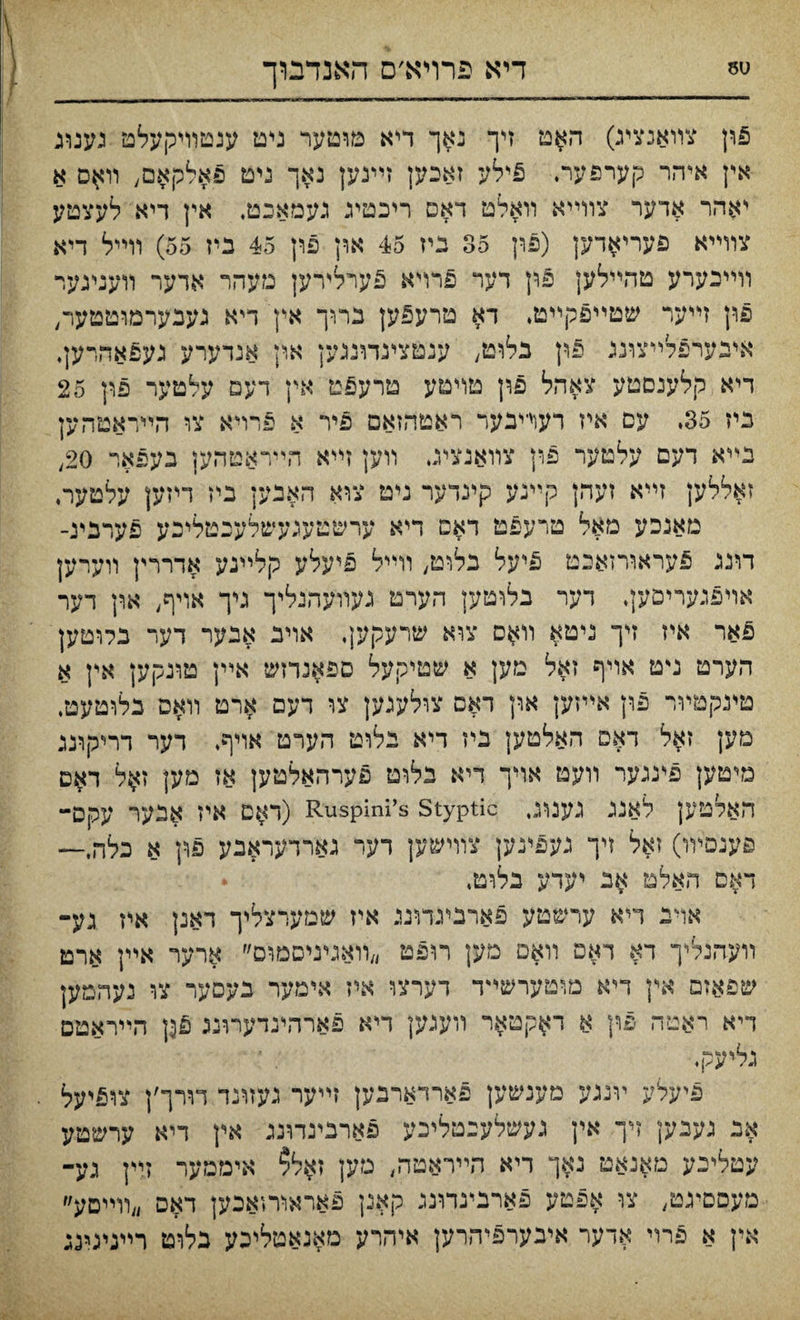 SU דיא פרויא׳ס האנדבוך פון צװאנציג) האט זיך נאך דיא מוטער ניט ענטוױקעלט נענונ אין אי־הר קערפער. 5ילע זאכען זײנען נאך ניט פאלקאם, װ#ם א יאהר אדער צװײא װאלט דאס ריכטיג נעמאבט, אין דיא לעצטע צוױיא פעריאדק (פון 35 גיז 45 און פון 45 ביז 55) װײל דיא װײנערע טהײלען 5ון דער פרױא פערליירען מעהר אדער װענינער פון זײער שטײפקײט, דא טרע5ען ברוך אץ דיא געבערמוטטער, איבערפלײצוננ §ון בלוט, ענטציגדוננען אין אנדערע געפאהרען, דיא קלענםטע צאהל פון טױטע טרעפט אין דעם עלטער פון 25 גיז 35, עם איז רעד־יבער ראטהזאם פיר א פרױא צו הײדאטהען נײא דעם עלטער פון צװאנציג װען זײא הײראטהען בעפאר 20, זאללען זײא זעהן קײנע קינדער ניט צוא האבען ביז דיזק עלטער, מאנכע מאל טרעפט דאם דיא ערשטעכעשלעכטליכע פערבינ- דוננ 5עראורזאכט פיעל נלוט, װײל פיעלע קלײגע אדררין װערען אױפגעריםען, דער בלוטען הערט געװעהינלץ־־ גיך אויף, און דער פאר איז דך ניטא װאס צוא שרעקען. אויב אבער דער בלוטען הערט ניט אויף זאל מען א שטיקעל ספאנדזש אײן טונקען אץ א טינקטױר פון אײזען און דאם צולעגען צו דעם ארט װאס בלוטעט. םען זאל דאס האלטען ביז דיא נלוט הערט אויף, דער דריקרננ מיטען פינגער װעט אױך דיא בלומ פערהאלטען אז מען ז$ל האלטק לאננ גענוג, Ruspini’s styptic (ד#ם איז אנער עקס- פענםװו) זאל זיך נעפינען צוױשק דער גארדעראבע פון א כלה,— דאם האלט אג יעדע בלוט, • אױב דיא ערשטע פארבעדוגנ איז שמערצליך דאנן איז גע־ װעדוגלי־ך דא דאפ װאס מען רופט ״װאױגיםמום״ ארער אײן ארט שפאזם אץ די־א מוטערשײד דערצו איז אימער נעםעו־ צו נעהמען דיא ראטה פוץ א ד^קטאר װעגען דיא פארהינדעױנג פ$ן הײראטם גליעקי■ פיעלע ױנגע מענשען פארדארכען זײער געזרנד דורך׳ן צופיעל אב געבק זיך אין געשלענטליכע פארבינדונג אין דיא ערשטע עטלינע טאנאט נאך ריא הײראטה, גזען זאל? איממער זײן גע־ מעסםיגט, צו אפטע פארנינדונג קאנן פאראוחאכען דאם ״װײםע״ אין א פרױ אדער איבערפיהרען איהרע מאנאטליכע כלוט רײנינינג