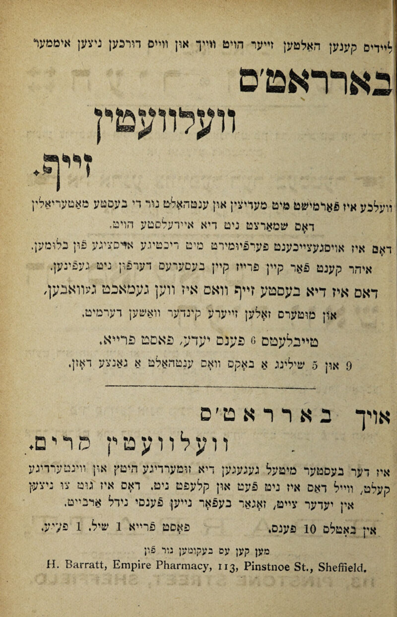 לײדים קענק האלטען זײער הױט »ײך און וױיס דורכען ניצען איממער בארראמ׳ם װעלװעםיין װעלבע איז פאומישט םיט פעדיצין און ענטהאלט נװ־ די בעסטע מאטעריאלץ ד^ס שמארצט נים דיא אײרעלסטע חױט, דאם איז אױםגעצײבענט פעיפיומירט מיט ריכטיגע אדסצינע פין נלומען. איהר קענט פאר קײן פרײז קײן בעםערעם דערפון ניט געפינען. דאם איז דיא נעםטע זײף װאם איז װען געמאכט געוואבען, אןן מוטערם זאלען זײערע קינדער װאשק רערמיט, טײילעטם ס פענם יעדע׳ פאםט פרײא. 9 און 5 שילינג א באקם װאס עכטהאלט א גאנצע דאזן. אויך ב א ר ר א ט ׳ פ װ ע ל ו ו ע ט י־ץ ס ר י ם♦ איז דער בעםטער מיטעל געגעגען דיא זוםערדיגע היטץ א,ץ וױנטערדינע מעלט.. וױיל דאס איז ניט פעט און קלעפט נימ. דאם איז גוט צו ניצק אין יעדער צײט, זאגאר בעפאר נײק פענסי גידל אדכײם. אין נאטלם 10 פענם. פאםט פרײא 1 שיל. 1 פעי-ע. מען קען עם נעקוםען ביר פון H. Barratt, Empire Pharmacy, 113, Pinstnoe St., Sheffield.