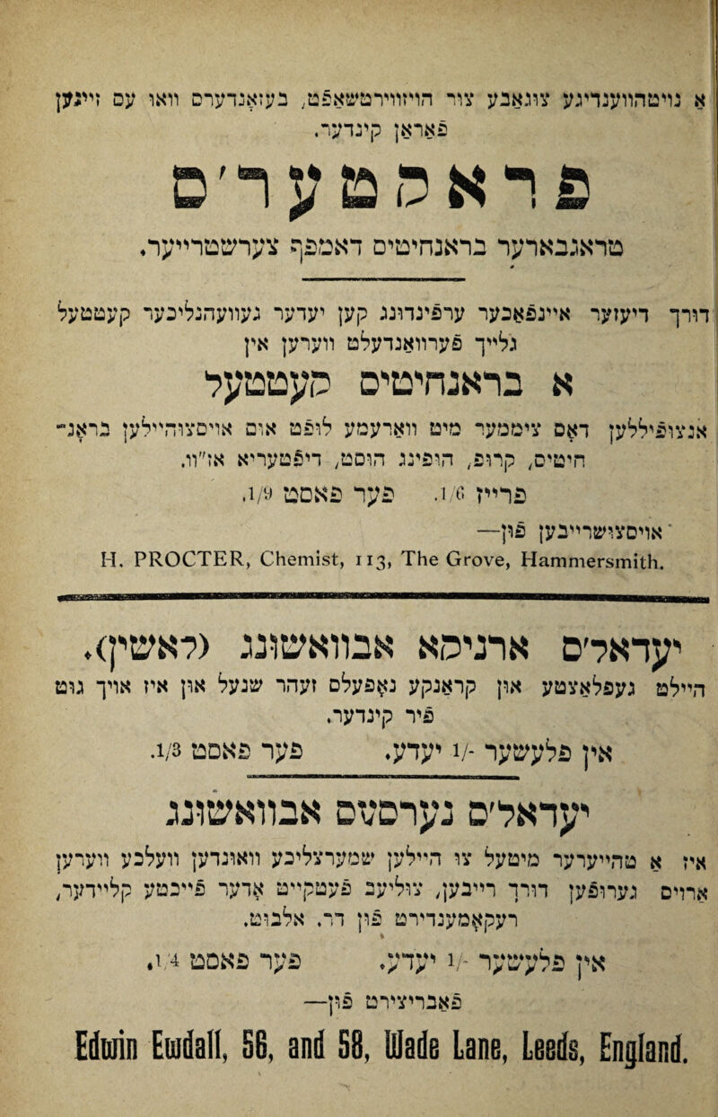 א נױטהװענדיגע צוגאבע צור הױזוױרטשא5ט; בעזאנדערס װאו עס זײגק פאראן קינדער. פראמטער׳ם מראגבארער בראנחיטיס דאטפף צערשמרײער• דורך דיעזער אײנפאבער ערפיגדוננ קען יעדער נעװעהנליכער קעטטעל גלײך פערװאנדעלט װערען אין א בראנחיטיס העטטעל אנצופיללען דאס ציממער מיט ורארעמע לופט אום אױםצוהײלען יראג״ חיטיס, קרופ, הופינג הוסט, די£טעריא אז״װ. פרײז i/e. פער פאםס 1/9. י אויסצישרײנען פון— H. PROCTER, Chemist, 113, The Grove, Hammersmith. יעדאל׳ס ארניסא אבװאשונג (לאשיף♦ היילט געפלאצטע און קראנקע נ^פעלם זעהר שנעל און איז אױך גוט פיר קינדער. אין פלעשער -v יעדע. פער פאםט 1/3. יעדאל׳ס נערםזזס אבװאשונג איז א טהײערער מיטעל צו הײלען שנ׳ערצליגע װאונדען װעלכע ױערען ארדם גערופק דורך רײבק, צוליעב פעטקײט ארער פייכטע קלײדער״ רעק^מענדירט פון דר. אלבוט. % אין פלעשער -v יעדע. פער פאםט 1/4. פאבריצירט פון— Edwin Ewdafl, §6, and 58, Wade Lane, Leeds, England.