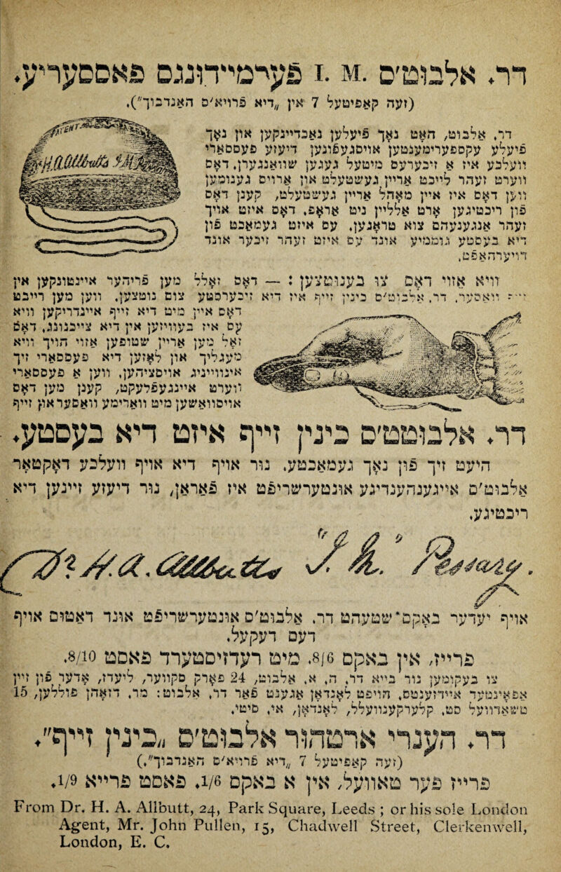 דר♦ אלבוט׳ס .i. m פעיימידונגם פאםםעריע. (זעה קאפיטעל 7 אין ״דיא פרויא׳ם האנדבוך״), דרי אלבויט, האט נאך פיעלען נאכדײנקען און נ$ך פיעלע עקספעוימענטען אויסגע6ונען דיעזע פעםםארי יועלכע איז א זיבערעס מיטעל נעגען שװאנגערן, דאס װערט זעהר ״לײכט ארײן געשטעלט ארן ארוים גענוםמן װ$ן דאם איז אײן מאהל ארײן געשטעלט, קענן דאס פון ריכטיגען ארט אללײן ניט או$פי ד$ס אייזט אויך זעהר אנגענעהם צוא טראגען, עם איזט געמאבט פון ױיא בעםטע גלממיע אונד עם איזט זעהר זיכער אונד דױערהאפט, זױא אז ױאהייר * י «י ? 1 4 וי דר צו כענוםצען : — דאה זאלל מען פריהער אײנטונקען אין ט׳ם בינין זײף איז דיא זיבערפטע צום נוטצען, װען מען רײבט ד^ס אײן מיט דיא זײף אײנדריקען װיא cy איז בעוױזען אין דיא צײכנונג, דא6 ז$ל מען ארײן שטופען אזוי הויך וױא מעגליך און לאזען דיא פעספארי זיך אינװײניג אױםציהען, װען א פעססארי װערט אײנגעפלעקט, קענן מען דאס אױסװאשען מיט װארימע װאםעראו{ זײף דר♦ אלבוטט׳ס בינין זײף איזט דיא בעםטע♦ היעט זיך פון נאך געמאכטע. נור אויף דיא אױף װעלבע דאקטאר אלבוט׳ם אײגענהענריגע אונטערשריפט אי־ז פאראן, נור דיעזע זײנען דייא ריבטיגע, / אויף יעדער נאקם״שטעהט דר, אלבוט׳ס אונטערשריפט אונד דאטום אויף דעם דעקעל. פרײז, אין גאקם 8/6. מיט רעדזיםטערד פאסט 8/10. צו בעקומען נור בײא דו, ה, א, אלבוט, 24 פ$וק םקװער, ליעדז, אדער פון זײן אפאעטײד אײדזענטס, הױפט ל^נדאן אגענט פאר דר, אלכוט: מר, דזאהן פוללען, 15 טשאדװעל סט, קלעוקענװעלל, לאנדאן, איי פיטי. דר♦ הענרי ארטהװ־ אלםט׳ס ״בינין זײף״♦ (זעה קאפיטעל 7 ״דיא פרױא׳ס האגדבוך״♦) פר״ז פער טאװעל, אין א באקם »/1. פאסט פרײא 1/9. From Dr. H. A. Allbutt, 24, Park Square, Leeds ; or his sole London Ag־ent, Mr. John Pullen, 15, Chadwell Street, Clerkenwell, London, E. C.