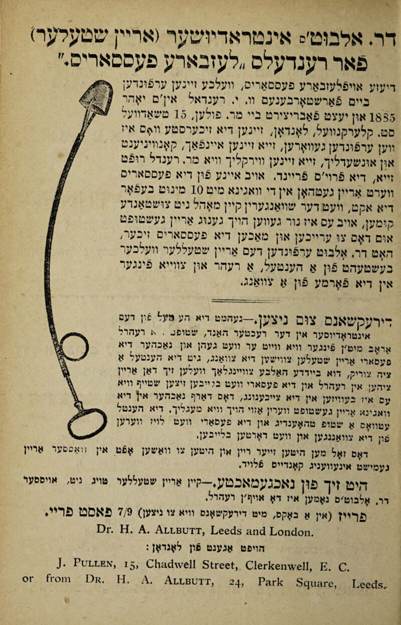 דר♦ אלבוט׳ס אינטראדמשער דארײן שטעלעו־) פאר רענדעלס ״לעזבארע פעססאריס♦״ דיעזע אױפלעזבארע פעסםארים, װעלכע זײנען ערפונדען בײם פארשטארבענעם וג י. רענדאל אין׳ם י$הר is$5 און יעצט פאבריצירט בײ מר. פולען, 15 טשאדװעל םטי קלערקנװעל, לאנדאן, זײנען דיא זיכערסטע װ*ם איז װען ערפונדען געװ^רק, זײא זײנען אײנפאך, קאנװיניענט און אונשעדליך, זײא זײנען וױרקליך װיא מר, רענדל רופט דיא, דיא פרוי׳ם פרײגד, אויב אײנע פון דיא פעססאריס װערט ארײן געטהאן אין די װאגינא מיט 10 מעוט בעפאר דיא אקט/ װעט דער שװאנגערין קײן מאהל ניט צושטאנדע קוםען, אױבעס איז נור געװען הױך גענוג ארײן געשטופט אום דאם צו עדײכען או־ן מאבען דיא פעססארים זיכער׳ האט דר. אלנוט ערפונדען דעם ארײן שטעללער װעלכער בעשטעהט פון א הענטעל, א רעהר און צוױיא פינגער אין דיא פארמע פון א צװאנגי דירעמשאנם צום ניצק,—נעהמם דיא הע מ?נל פדן דעם אינטו^דױםער אין דער רעכםער האנד, שטופג . א רעהרל אראב מיט׳ן פינגעו װיא וױיט עו װעט געהן און נאכהער דיא פעסארי ארײן שטעלען צװישץן דיא צװאנג, גיט דיא הענטעל א ציה צװיק, דוא בײדדע האלבע צװײנגלאך װעדען זיו דאן ארײן ציהען אין רעהרל און דיא פעסארי װעט בטיבען זיצען שטײף װיא עס א*ז בעוױזען אין דיא צײכענונג, דאם דארף נאבהער אין דיא װאגינא ארײן געשטופט װערין אזוי הױך װיא מעוגליך. דיא הענטל עטװאס א שטופ טהאענדיג און דיא פעםארי װעט לױז יועוען פון דיא צװאננגען און װעט דארטען בלײבען♦ דאס זאל מען היטען ןײער רײן און היטען צו װאשען *םם אין װאםסער ארײן געמישט אינעװעניג קאנדיים פלייד♦ היט זיך פדן נאכגעמאכטע♦—קײן ארײן שטעללער טויג ניט, אױסםער דו, אלבוט׳ם ג#מען איז דא אויף׳ן רעי׳רל‘ (אין א באקם, מיט דירעקשאנם װיא צו ניצען) 7/9 פאסט פרײ♦ Dr. H. A. Allbutt, Leeds and London. :ל^נד^ן pc הױפט אגענט J. Pullen, 15, Chadwell Street, Clerkenwell, E. C. or from Dr. H. A. Allbutt, 24, Park Square, Leeds,