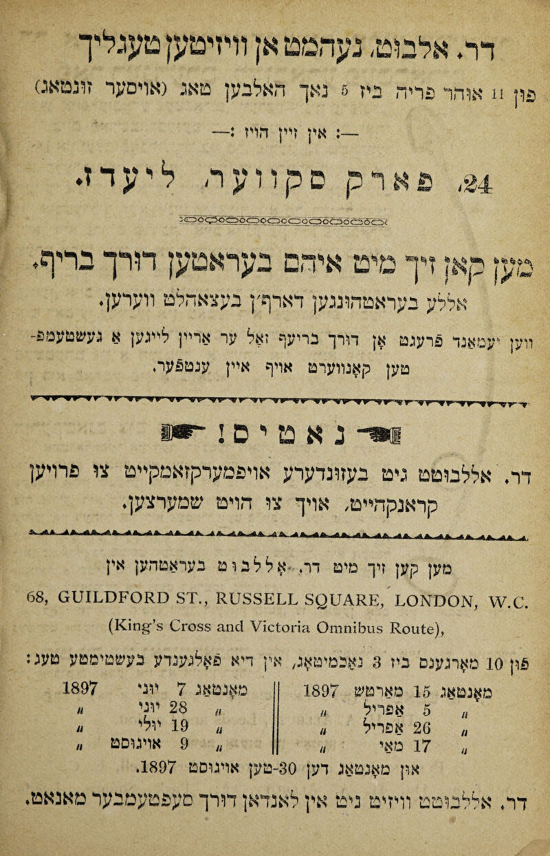 דר* אלמט, נעהטטאן װיזיטען טעגלי־ך ^ון n אװזר פריךן ביז 5 נאך האלבען טאג (אױס?ןר זונטאג.) אין זײן הױז :— m פארק פקװעה ליעדז♦ :oo^oooocicgoQorTri^^/ מען קאן דך מיט איהם בעראטען דורך בריף♦ אללע יעראטהונגען דארףץ געצאהלט װערען. װק ־עםאנד פרעגט אן דורך נריעף זאל ער ארײן לײגק א געשטעמפ- טען קאנװערט אױף אײן ענטפערי ?r ’fr^rv vr ■vy י«>■ vy וי־נאטיסי ir דר. אללבוטט גיט בעזונדערע אױפמערקזאמקײט צו פרויען הראנקהײט, אויך צו הױט שמערצען. A A. Ui «L- A. A A. מק קען זיך מיט דר, .אללבוט בעראטהען אין 68, GUILDFORD ST., RUSSELL SQUARE, LONDON, W.C. (King’s Cross and Victoria Omnibus Route), :ט^רגענם ניז 3 יאכמיטאג, אין דיא פ־אלגענדע בעשטימטע טעג io פון מאנטאג 15 מארטש 1897 5 u אפריל ״ ״ 26 אפריל u ״ 17 טאי ״ מאנטאג 7 יתי 1 ״ 28 ױגי ״ 19 ױלי 1/ 1897 9 אױגוםט II II II און מאנטאג דען 30-טק אױגוםט 1897. דר. אללמטט וױזיט ניט אין לאנדאן חרך םעפטעמגער מאנאט,