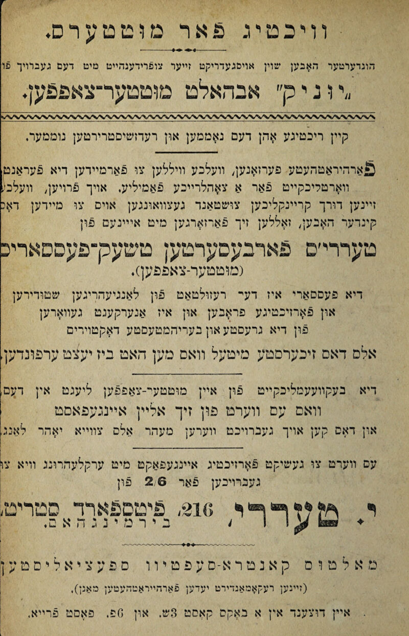 וױבטי־ג פאר מוטטערס♦ -- ♦1-- הוגרערטער האבען שוין אויסגעדריקט זײער צופוידענהײט מיט דעם געברויך פו ״דוגיק״ אבהאלט מוטטער״צאפפען♦ קײן ריכטיגע אהן דעם נאממען ארן רעדזשיםטרירטען נוממער♦ ^ארהיראטהעטע פערזאנען, װעלכע וױללק צו פארמײדען דיא פעראנט׳ װארטליכקײט פאר א צאהלרײכע פאמיליע, אויך פרױען, װעלמ1 זײנען דורך קרײנקליכק צושטאנד נעצװאוננען אוים צו מײדען דאכ קינדער האנען, זאללען זיך פארזארנען מיט אײינעמ פון טעררי׳ם פארבעםערטען טשערךפעםםאױיכ (מוטטער־צאפפען)♦ דיא פעםםארי איז דעי־ רעזולטאט פון לאנניעהרינען שטודירען און פארזיכטינע פראבען און איז אנערקעגט געװארען פון דיא גרעסטע און בעריהמטעםטע דאכןטױרים אלס דאס זיכערםטע מיטעל װאם מען האט ביז יעצט ערפדנדעך דיא בעקװעעמליכקײט פון אײן מוטטעי־-צאפפען ליעגט אין דעם, װאס עם װערט פון זיך אליץ אײנגעפאסט און דאס קען אױך געברויכט װערען מעהר אלס צװײא יאהר לאנג, עם װערמ צוי געשיקט פארזיכטיג אײננעפאקט מיט ערקלעהרונג וױא צו געברויכען פאר 2,6 פון . מעררי »6 ,si'םם£ארד פטריט< ב י ר מ י נ ג ה א ם. נ: א ל ט ו ם ק א נ ט ר א־ס ע פ ט ױ ו ם פ ע צ י א ל י ם ט ע ן (זײנען רעקאבזאנדירט יעדען פארהײראטהעטען מאנן), אײן דוצענד אין א באקס קאסט 3ש. ארץ ספ, פאסט פרײא.