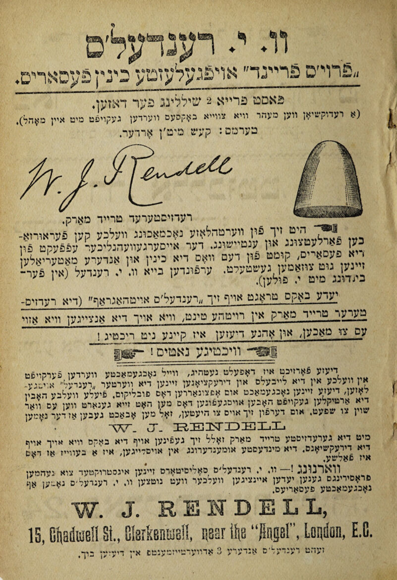 וג י. feraa to ״פרױפ פורײנד״ אױ£געלעזמע' כינץ פעסארים♦ פאםט פרײא 2 שיללינג פער דאזעןי (» רעה־קשיא; װען מעהו וױא צװײא נ¥קסעס ײערדען געקױפט מיט אײן מ¥ד,ל). מערמם: קעש מימ׳ן אררער. רעדזיסטערעד טרײד מארק, ~ היט זיך פון װערטהלאזע נאכמאכוננ װעלכע קען פעראװ־זא- כען .ארלעטגונג און ענטײשוננ. דער אײםערגעװעהנליכער עפפעקט פמ < א פעסאײם, קומט פון דעם װאם דיא כינין און אנדערע מאטעריאלד ׳*«יק U< רענרע°(אץ פער־ יעדע באקס טראנט אױף זיך ״רענדעל׳פ אױטהאנראף^ (דיא רעדזיס- ג־עיער טרײר מארק אין רױטהע טינט, װיא אויך דיא אנצײגען װיא אזוי עס צז טאבע1/ ארן אהנע דיעזען~א^ קײנעטיכ! וױכטיגע נאטיס!~ דיעזע פאדזיכט איז דאפעלט נעטהיג, װײל נאבגעמאכטע װערדען פערקױפט אין װעלכע אין דיא לײבעלם און דירעקציאנען זײנען דיא װערטער ״רענרעל״ אויטגע־ לאיען, דיעזע זײנען נאכגעמאכט אום אפצונאררען דאם פובליקום, פיעלע װעלבע האבמ דיא ארטיקלען געקױפט האבען אויםגעפובען דאם מען האט זײא גענארט װען עס װאר שױן צו שפעט. אום דערפון זיך אױס צו היעטען, זאל מען אבאכט געבען אז ד־ער נאמען W. u- KElSriDEILL מיט דיא גערעדזיםטע טרײד מארק זאלל זיך געפינען אויף דיא באקם װיא אויד אױה דיא דירעקשיאנס, דיא מינדעסטע אומענדערונג אין אויםלײגען, איז'א בעוױיז אז ךאס איז פאלשע, '<׳ * <יי ! װ, י, רענדעל׳ם סאליםיטארם זײגען איגסטרוקטעד צרא געהמען פראםירינגס נענען יעדען אײגציגען װעלכער װעט נוטצען װ. י. רענרעד׳ס נא־?ען אן נאכגעמאכטע פעםאריעם, י ע ע *y< ־‘ W. J. RENDELL, 1, GiarkenSe!!, liaor ike ilage!, Lo^dan, E.C. זעהט דענדעל־ס אנדעדע 3 אדײערטימנזענטפ איי דיעז IS, G^aduiell *־׳<ן בי