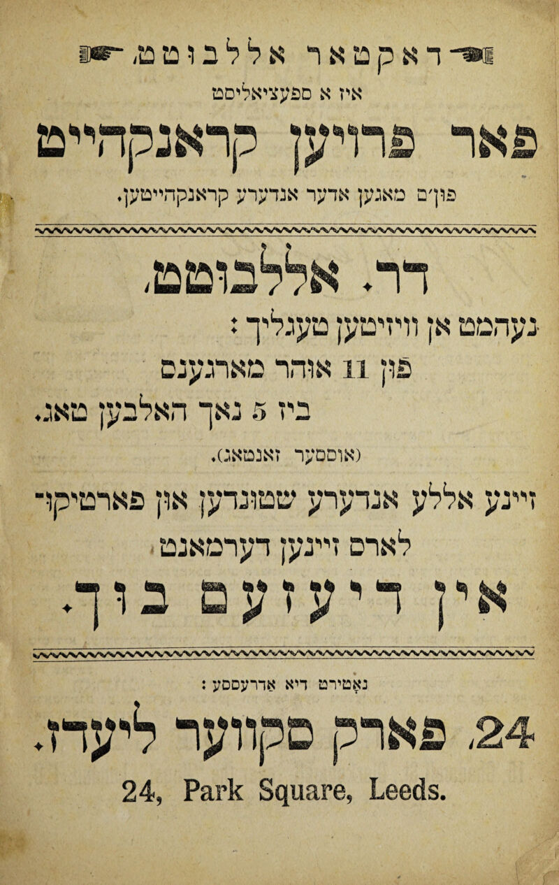 ו*־־ ד א ק מ א ר א ל ל ב ו ט מ, ־־ייו איז א םפעציאליםט פאר פרױען קראנקדדיט פוךם מאגען אדער אנדערע קראנקהײטען• (אוםםער זאנםאג)♦ זײנע אללע אנדערע שטונדעץ אוץ פארטיקו לארם זײנעץ דערמאנט אין דיעזעם בוך♦ נאטירט דיא אדרעסםע: 24, פארק םקװער ליעדז. 24, Park Square, Leeds.