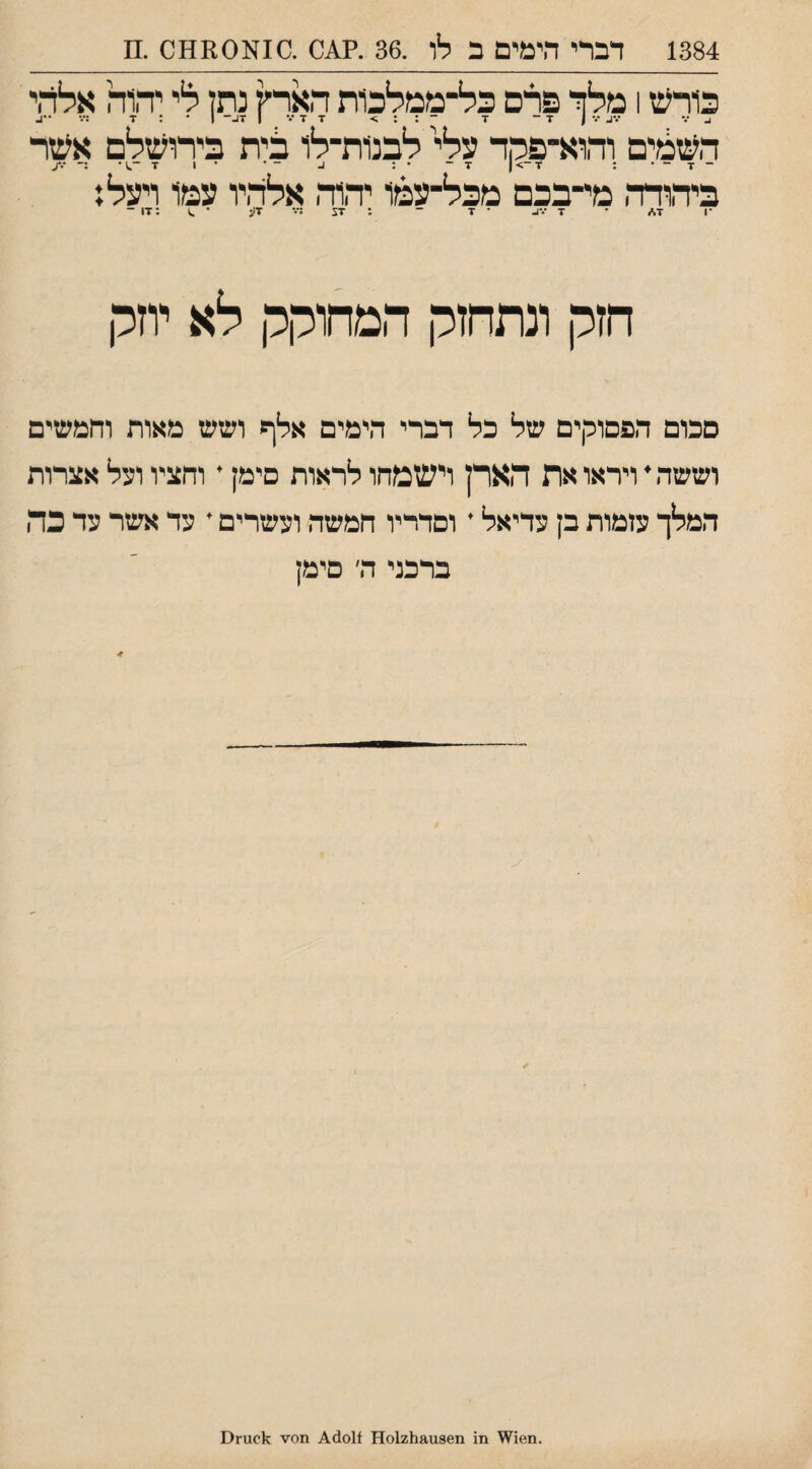 1384 דברי הימים ב לו .36 .?^0 .10^001101 .מ כורעז 1 מלך־ פרם כל־ממלכות הארץ נתן לי יה1ה אלדזי ^ ••• ) ד־ ד ־ : : > ד ד ••• 1 ד^־ 1 ־ : ד :••• ־•ב העזמים והוא־פהר עלי לבנ1ת־לו כ:ית בירועזלם אעזר _ - . : ז־ ־> 1 ■ז־ * : ^ ־ ׳ • 1 ז■ ־.1 • :־ ע ביהודר, מי־בכם מכל־עמו יהוה אלהיו עמו ויעל; •ן ד</ ־ ד •••ו- ־ ד ־ : זע ;••־ דע • ^ ;ד1 ־ חזק ונתחזק המחוקק לא יוזלו סכום הפסוקים של בל דברי הימים אלף ושש מאות וחמעזים וששה י ויראו את הארן וישמחו לראות סימן • וחציו וצל אצרות המלך צזמות בן צדיאל • וסדריו חמשה וצשרים * צד אשר צד כה ברכני ה׳ סימן .1611^\ 1ז1 11012118,118611 ]1011)^ מס־זד ^1101ז(1