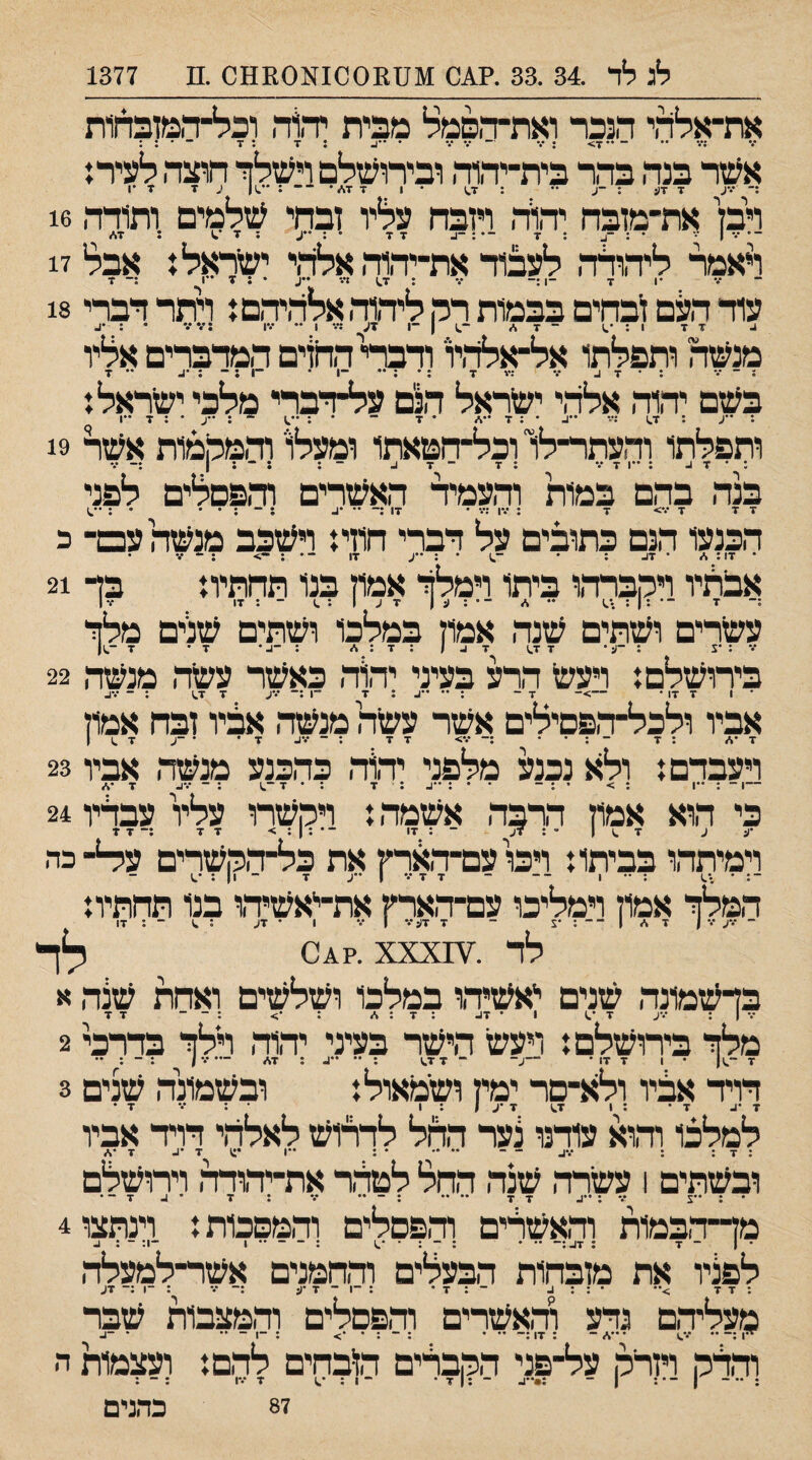 לג לד .34 .33 .?01 ^[1ז10011^[011110 .ס 1377 את־אלרד הנכר ואת־ד־&מל מבית יהל־, וכל־ד,מזבדןות ••• •• ~ •• • •* ׳״• •• •• • ••1 ♦?ד •*ד •••• ♦ ♦ • • •• ^ ♦ז • • אעזד בנד, בהר בית־יד,ור, ובירועזלםרעזלך חוצר,ל?נירו רק את־מזבח יד,זד, רובה עליו זבחי עזלמים ות1דד, 16 ראמר ליד,ולד, לעבוד את־יד,וד, אלז:־,י יעזראלז אבל 17 עוד העם זבחים בבמות רק ליהוד,אל'1י,יד,םז רתר דברי 18 דד 1 : •.1 ד %> מנעזה ותפלתו אל־אלד,יו ודברי החזים המדברים אליו ג ־ *•י : • ד 4 •% :ד ד ; ־1 • ־*1 ; ־־ ; •4 •• ד בעזם יד,וה אלד,י יעזראל הנם על־דברי מלכי יעזראלז : ״ע : ד^ *״4 • ; ד • ד ־ • ־ ; -ע • : ד ••ן ותפלתו והעתר־לו וכל־הטאתו ומעלו' וד,מלמות אעזל 19 : • ד 4 ;••ודע ; ד ־ ד 4 - ; : ־־ ; ן בנד, בהם במות וד,עמיד האעזרים ודופםלים לפני דד ד ע> ד ; עו ;••• • דו :- •• •4 ;־־;•• •;••.; הכנעו הנם כתובים על דברי חוזת רעזבב מנעזה עם־ כ • דו; * • ד4 ; • •־.1 • : ••ע דו ־• ; -> ; - ע • אברניו רקברד,ו ביתו רמלך אמוץ בנו תחתית בד 21 עשרים ועזתים עזנד, אמון במלכו ועזתים עזלים מלך ע ; •צ ; ־1:* ד ד,1 ד 4 / : ד : ^ ; ־4• ד• ד -^1 בירושלםז רעש הרע בעיני יהוד, כאשר עשר, מנשה 22 ־ 1 ד דו • —>־ ד - ; •• ••4 ; ד ־־1;־־ עע ד דס ; ־ ע4 אביו ולכל־ד,פםילים אשר עשה מנשר, אציו זבח אמון ד•* ; ד ־ ; • • ;־•.•> דד ; ־ •••4 ד• • -ע ד .1 ן רעבדםז ולא נכנע מלפני יד,וד, כהכנע מנשר, אביו 23 —1 ־ ; ••ו ; > • ; - • • ; ••4 ; ד ; • ד ; ־־ ע4 ד•* כי הוא אמון דרבד, אשמר, ז רקשרו עליו עבדיו 24 •ע ע ד .1 1 ׳־ ; דל ~ * .יי' ־•;!;> דד ;־דד וימיתד,ו בביתו ז רכועם־דארץ את כל־ד,ויןשרים ע^-כה *״ • * * ** 1 * ״״ 7 *•* 1 *11*  המלך אמון רמליכו עם־ד,ארין את־^אשיד,ו בנו תחתיוז ־ עע ע | ד %״ | ־ ־ ; •! ־ ד דע ע ן ע 1 • דע ; ^ ־ ; דו לד .¥^04?. XXX לר בדשמונד, שנים ייאעזידן במלכו ושלשים ואחת שצד, א ע | ; עע ד •0 1 • ד4 ; ד : %״ : •> ; - ־ דד מלך בירושלסז רעשי הישר בעיני יד,וד, רלך בדרכי 2 דויד־ אבניו ולא־סר;מין ועזמאולז ובקזמונה עזנים 3 למלכו והוא ע^נו צער־ החל לדרוש לאלהי דרד אביו • — •• •• * ג **1 זי *^ ז *%> ובשתים 1 עשרד, שנד, החל לטר,ר את־יד,ודד, ררושלם ; •ע ••• ; ••4 דד •• •• ; ־ •• ••• ; ד • 4 ד - • מן־־דבמות וד,אשרים וד,פסלים והמסכות! וינתצו 4 • 1 ־ ד ; ד4.— •• • ; ־ : • ^^ ; ־ ־ •• 1 ־1: - ; 4 לפניו את מזבחות הבעלים ודתמנים אשר־למעלד, ;דד >•• • ; ; 4 ־ ; ד • ; ־1 ־ ד •ע ;־ ע ; ־1 :־ דע מעליד,ם גדע וד,אשרים וד,פםלים וד,מצבות שבר 1•*^ ס ••> *1 ^ וד,דמ רזרר, על־פני ההבריב הזבחים לד,ם! ועצמות ה : ••־ 1־•: 1 - :•■■1. - :|ז• -1 : ז •••1 : 87 כדגים