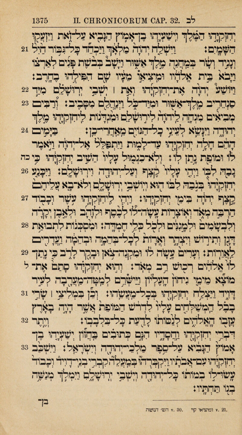 יחוקיהו המלך ויעזעיהו בדאמוץ הנביא על־זיאת ויזעמו : • : •(ז^ ־ ן •1 - :זג ־.־ 1 7 ע 1 ־ ז■ - %״ ־•: :־ העזמים ן ויעזלח יהוה מלאך ויבחר כל־גב1ר חיל 21 ־ ד xו • ־• : ־> • ■י ~ • ■י י ן)~' •ף ז ^ • ע - • ונגיר ^זר במחנה מלך אעזור ויעזב בבעזת פנים לארצו : 7 : 7 : -1 :־ ••.1 1 ־ %״ ־ 7 X ; ־.- ד• ; - : ויבא בית אלחיו ומיציאו מעיו עזם הפילהו בחרב: 17 י ויועזע יחוה את-יחזמיהו ואת 1 יעזבי ירועזלם מיד 22 ־ ־ ; 7 ׳.• ; • : *71 ; 1 : ;1 •ך־• • -(5 סנחריב מלך־אעזור ומיר־בל וינהלם מסביב: ורבים 23 - •ע •••1 •••) - .1 ־ ־ ־:־1:־ • 7 •1 ;- • מביאים מנחד, ליהוד. ליחעזלם ומנדצות ליחזהיהו מלך : • • • : 7> -1 7 • ^ 7 — • :7 •1 • ; •|7^ ־.^ •••ן יד.ודד. וינעזא לעיני כל־ד,ג1ים מאחרי־־כז: בימים 24 : 17 ־•7••;: : ••ע 7 ־ ־^ ••1־1;־•• ••ן| - 7 הר.ם חלה יחזלןיד.ו עד־־למות ויתפלל אל־יד,וד. ראמר ^ .ן ... _ .ן. ... . ... לו ומופת נתז לו: ולא־כגמול עליו העזיב יחזה^ד,ו כי כדי 7ע- 1 1 ; 1 • : > 7 7 •• •4. ; • : •|7 •ע גבה לבו ויהי עלד לצף ועל־יד.ודד. וירועזלם: ויכנע 26 7-.1 ״ * ־: *> 7 7 ז.•|•.•| :־ ; 7.ז • 1 7 17• ־•7־> יחןהיד\ בגבה, לבו הוא ויועזבי יחעזלם ולא־בא עלידם ־ • |ז■ ־ ••!.:! 7 17־ יד,וד. בימי יחזלןיד,ו: ויד.י ליחןהיד,ו עעזר וכבוד 27 , . : 7 ••־.):•: *171 ־: •צ •1 • : •|7(: ע ־.־ ; 7 ^ הרבד, מאד ואוצרות עעזדרלו לכסף ולזהב ולאבן יהרד. ־ : ״4 : 1 :471. 17 7 : •.•־.* 1 :7 7 : *.•4 •.• 1 : 7 (7 ולבש׳מים ולמגנים ולכל כלי המדד.: ומסכנות לתבואת 28 : * : 7 • : 47• • : ^ : •־4 •.־ : 17 • : : • : ־4 הגן ותירוש ויצדר וארות לכל־בד.מה ובד.מדו ועדרים 7 7^1 : • 4 : • : 17 ג \ו ז : 7 : •* 47 : •• 7 ־!:־7 ס לאורות: וערים עשר. לו ומקנד,תנאן ובקר לרב כי נתך 29 לו'אלר.ים רכוש רב מאד: וד1וא יהזקיד,ו םתם את־ ל ^ ־4 : 1 : 4 : • : •|7 7 - מוצא מימי גיחון העליון וייגרם לממדרמערבה לעיר 7 ־• ••> ־ 1 17 •.* : 1 ־־ : •*4 :־1 7 ־1 :־7.) 7 : •4 דויד ויצלח יחןקיד,ו בכל־מעשד,ו: וכן במליצי 1 שדי 31 ז •1 ־־ : ־4 : • : •|7.) : 7 ^ ־1 :־ -1 : •• 1 • : • -4 ^7 ••4 בבל המשלחים עלר לדרש המופת אשר היד. בארץ 7 ־.־ ־1 : ־ : *> 7 7 • : - •• :־ •.־4 7 47 7 7•.•! עזבו ד.אלד.ים לנסותו לדעת כל־בלבבו: ויתר 32 :־7 .1 7! :••• *1 : ־ 7-.1־ 7 •:17 ;'.•4 •.* דברי יחזקיד.ו וחסדיו הנם כתובים בחזון ישעיד.ו בך 1 4 : • : •|7^ ־1.— 7 17 • 47 : • ־1:־ 1 : - :7> •.• 1 אמוץ הנביא על־ספר מלכי־יהודד. וישראל: וישכב 33 7 1־7• ־ ••4•.• - : •• : 1.7 : • : 7 ••1 - • : ־ יחזקיד,ו עם־אבתיו ויקברהו במעלד.קבריבני־דויד וכבוד : • : • |7 • :־ ■י ־ ־ : 1 : • : -1 :־ •• ־ 1 : -4 :••1 7• : 7 עשו־לו במותו כל־יד,ודד, וישבי ירושלם וימלך מנשה 17 4 : 7 : 1.7 :!:••1:4 7 17 • ־ • : 4 1 : ־ ••*4 בנו תחתיו: .21 .7 ומיציאי קיי .30 .7 הש• דנועזה בך