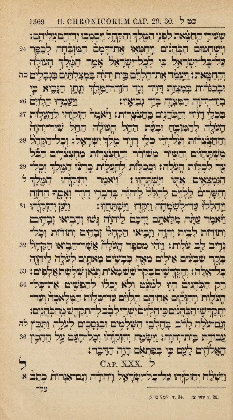 ־1 ־ 17 ובכנרות במצות דויד וגד חזה־ו : • : • : -ע 7 •ע ; 7ע ••1 ־ ר :7 7נ. כט ל .30 .29 .?^0 .מ 1369 שעירי החטאת לפני המלך והההל רםמכו ידיהם עליהם: וישהטום הכהצים ויהטאו את־דמם המופחה לכפר 24 . .ן _ ^ ״ .ן .ן על־־כל־ישדאל כי לכל־ישראל אמר המלך העולה 7 • ; 7 •> : 7 • : 7 •• 7 -ג ־••••.ין 17 7,) ודחטאת.♦ ויעמד את־הלדם בית יהל־־. במצלתים בנבלים כה -. - ... • : 7 הנביא כי ־ 7 •ו/ •צ ביד־יד,1ד, המצוד. ביד נביאית ויעמדו הלוים 26 : ־ : 7ע - 1.7 : ־ע : • 17 —1 ־ ; > ־1 : • • בכלי דויד וד1כד,נים בהצצרות.* וייאמר חזמידוו לו־ועלות 27 • : ••1- 7 • ; ־1 1 :־ •,1 ־1 :־ 1 : 1 ־ ••• • : • |7 : -ן :־ ע העלד, לד.מןבח ובעת ההל העולד. ההל שיר־יד.וה 17 7^ . - : ״ .. 17 •ן •• ״> ־ : 7 ודחצצרות ועל־ידי כלי דויד מלך ישראל נ וכל־דחדול 28 : ־1 ^ : : ־ : 7 *.1 •.•ע •••ן • : 7 ••1 : 7 - 7|7 משתחוים וד.שיר משורר ודחצצרות מהצצרים הבל *1 * ** * • *י • 1 * ** • 1*1 < ^ 1*1• • 1■ * ••ס עד לכלות העלד.נ וככלות להעלות כרינו המלך וכל־ 29 ־.1 * : ע 17 17 ; ־ .1 ; ־1 :־ * 17; ־ *.־ע 1 : 17 הנמצאים אתו וישתחוו: 'ויאמר יחזמיד.ו המלך ל ־ ־ : ; •ע • .1 ־•1 : ־1 :־ 1 ^ ־ ; • ; •(7 - •.־> •1% וד,שרים ללרם לד.לל ליד.ור. בדברי דויד ואםף החוד. : ־ 7 ' ־1 : * • : ־ •־ ־1 7 : • ; ••ע 7 •.1 ; 7 7^ן ־1 •%%״ ויד.ללו עד־לשמדוה ויחדו וישתחוו: ויקיחזקיהו 31 ־1; - ; - ; • : 7 ־• :1.1 -•1 : ־1 :-1 -1 : • : •|7 ויאמר עתד. מלאתם ידכם ליד.ור. נשו וד,ביאו ובחים ־ 7 ־ 7 • 7> ״.•;•.• ־ 7 צ : 7 •1; ; 7 •ע ותודות לבית יד,1ד. ויביאו ה5זד.ל זבחים ותודות וכל¬ ; .1 ; : 7\. ־7•> - 7| 7 : 7 : : 7 נדיב לב עלות: ויד,י מםפר העלה אשר־דביאו הרח,ל 32 ; •ע •־.1 1 ־: • • : -ב 17 7 7 •• •ב - 7 ן 7 בהר שבעים אילים מאד, כבשים מאתים לעלד, ליד.וד, 7 דו-| • ; • *• ■ע •• 1.7 ; 7 •ג. 7 7*• : דע ־1 1.7 כל־אלד.: ודחדשים בהר שש מאות וכאן שלשת אלפים: 33 7 •*1 7 ; ־1 :717 •* 7 7| -ו- •• ; .1 1 : ע ד :־ 7 •1 רה הכד.נים היו למעט ולא יכלו להפשיט את־כל־ 34 -> 1 - 1 ;־ • ד ב • : 7 ; ^ 17: : - : ♦.1 ••• 7 העלות ויחזהום אחיד,ם הלרם עד־כלות המלאכד, ועד¬¬ ¬!; ־; 1 - - - * 17 7 7 יתהדשוהכד.נים כיהלוים ישרילכבלד,תהדש מד.בד.נים: 4■ ״ 1 • * * * ♦ ** 7 1**^ **1 ״ 1 *1 זגם־עלד, לרב בחלבי השלמים ובנםכים לעלד, ותבוז לד¬ : - 7 7 ; ־•• : צ ־ : 7 •ע ־ : 7 •.1 : 7* ־־ • .) 1 עבודת בית־יהוד,: וישמח יחזמיהו וכל־ד׳עם על הדביל 36 :־ ־ע ־*1 ; 17 ־• : -> : • : •|7 : 7 7 7 -ע ־1 •• •ע 1 האלהים לעם כי בפתאם היה הדבר: 17 *.1 7 7* •ע : • : .1 7 7ע ־ 7 17 ל .0*?. xxx ל וישלח יהזמיד,ו על־־כל־ישראל ויד,ודד, וגם־־אנרות כתב א ... . _ . . . .ן.ן _ .ן . ״ .. - -- - - - 1• 7 על־