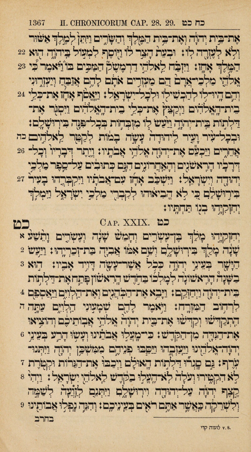 כח כט .29 .28 .?^0 !גטמססמנסממס.11 1367 את־ביית יד,1ה ואת־בית דזמלך והגרים רף ״ע־ ••• 1 : ־ ד דא^ור 22 ולא לעזרה לוו ובעת הצר לו ויוסף למעול ביה1ה הוא 23 המלך אהזו ויזכה לאלהי ררמשיק המכים בו״ויאמר כי ... ... . _ - 17 7 1 •.- •.•ע ־ אלהי מלכי־ארם הם מעזרים אהם להם אזכה ויעזרוני ־7 >•• - ::•נ. 7 7 •.•ע :—••.1־ •: - <•• *.•: 24 והם הידלו להכשילו ולכל־ישראלו ויאסף אחז את־כלי בית־האלהים ויקצץ את־כלי בית־האלהים ויסנר את־ 17 ;•.• • ־: ־ 1 •• 1 •.• : ••נ. •• 17 :*.• • ־־•;.) דלתות בית־יהוה ויעש לו מזבחות בכל־פנה בירושלסו •17 7 1 • 1.7 • 7 : צ • ; : ע-־ : 1_ ••1 : 7* ובכל־־עיר ועיר ליהודה עשה במות לקטר לאלהים כה 1•• 1.•• 1 7 • 7•> •1 7 7 7ג. 7 : ־־ : 26 אחרים ויכעם את־יהוה אלהי אבתיוו ויתר דבריו וכל־ 7 : 7 7: •.■<•.•: 17 : •• •.• : 7^ :•.• ••ע :־-:־ •• דרליו הראשנים והאחרונים הנם כתובים על־םפר מלכי 7 7 7 •1 *.1 : 7 ־1 :־ •* • 17- : • ־־ ל •.' ־ ; ••ע : 27 יהודה וישראל ו וישכב אחז עם־אבתיו ויקברהו בעיר • 7 <• : : 1.7 :• : 7 -1 ־• : - 7 7 * :־ זר ־• :ן בירושלם כי לא הביגוד,ו לקברי מלכי ישראל וימלך • 1. 7 - • >• 1- :•.• • : • 1 : ••.1 - ; -1- • : 7 ••./ ־• : ע [ יחזקיהו בנו תחתיו ו 17 ; : • : •|7(״ : .1 ־ כט xx[x. כט יחזקיהו מלך בדעשרים וחמ^ שנה ועשרים ותשע א - ••7 <• : •.• : 7 7 - 7 : <• : •.• 1•.• 17. 7 -ן|• : * : 2 שנה מלך בירושלם ושם אטו אביה בת־זכריהוז ויעש זז■ ז ־-ין • 1 7 7,/• : • :־ • 7^ ־ : ־ : 17 ־־ע־ 3 הישר בעיני יהוה ככל אשר־עשה דויד אביו: הוא .1 1• 7 ־ 7 1.7 1  ; 7* : :- •.• 7 1.7 7 •ע בשנה הראשונה למלכו בחדש הראשון פתח את־דלתות ־ 7 7 7 •1 7 : 7 : ־ 1- •.* 17 * 1 7 ־(:•״• - : ע 4 בית־יהוה ויחזקם: ויבא את־הכהנים ואת־הלוים ויאםפם 1.•• : -1— /.*•: 1: 1.7 ־:־:••ן| ־7 ••ע •.• ־ 1 :־•.1 : •.• ־ לרחוב המזרח: ראמר להם שמעוני הלוים עתה ה 1.•.• 7 7 נ. -!:*•%. ־ 7נ. דתקדשו וקדשו את־בית יהוה אלהי אבותילם והוציאו את־הנדה מךהקדש: כי־מעלו אבתינו ועשו הרע בעיני 6 ־ • 1.7 • 1 ־ 1|•.• • 17 :־ 1. .— •• :זע 7 -(נ : •• -ע יד,וד,־אלד,ינו ויעזבד,ו ויסבו פניד,ם ממשכן יהוד, ויתנו¬ ערף: גם סגרו דלתות האולם ויכבו את־ד,נרות וקטרת ז לא הקטירו ועלד, לא־ד,עלו בקדש לאלהי ישראל: ויד,י 8 ע •:!•./ ; 7 1 ־.•1 :••• ב - ן••־ -ו .1 • : 7 ••• ־: • קצף יד,וד, על־יד,ודד, וירושלם ויתנם לזועד, לשמד, •.• | ; 7 ־ : 1.7 • 1 7 7*• ־•:••> :־1:־7 ; ־ 17- ולשרקה כאשר אתם ראים בעיניכם: וד.נד, נפלו אבותינו 9 : • : •• 7| ־1 :־ •.•ע ־ •.•ע •.1 : ••ן •• •.•1 ; • ••ע 17 ; ע ;־ ••.1 י- בחרב