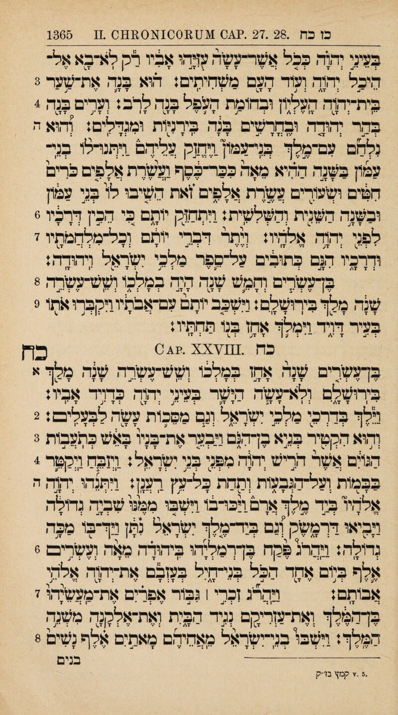 בעיני יהוד, כגל אעזר־עשיה ט?ד.ו אציו רק לא־בא אל־ ■ד ז היכל יד,וד, ועוד העם משחיתים! ד,וא בנד, את־שצר 3 •• : 7^ : ע 7 7^\ - •1 7 7(;■.• - בית־יהוד, העליון ובחומת העפל בנה לרב! וערים בנד, 4 בדד יד,ודד, ובחדשים בנד, בירניות ומגדלים! וד,וא ד¬ : -ב 1 7> ־.'1 ;7 7 7 7 •1 7 ־ .1 • ;7 •1 : נלחם עם־מלד בני־־עמון ויחזק עליד,ם דתנרלו בני¬ • ; - • •.•^ •.- 1 : ״ו - 1 ־•*.•:•.•־^ 1 ;־ •• ••• -• : ; ••1 עמון בשנד, הד,יא מאד, ככר־בסף ועשרת אלפים כרים חפזים ושעורים עשרת אלפים *ויאת השיבו לו בני עפוון ובשנד, השנית וד,שלשית! ויתחזק יותם כי הכין דרכיו 6 לפני יד,וד, אלד,יו! ויתר דברי יותם וכל־מלחמתיו ז • : 7ע ;•.־ 17 :•.••.* • ; ••1- 7 ; 7 • ; :־ 1.7 ודרכיו הנם כתובים על־ספר מלכי ישראל ויד,ודד,! :7 7<•״ • 7ע : • - ••(:•.• ־ : ••ע • : 7 ׳•^ •1 17 בן־עשרים וחמש שנה היה במלכו ושש־עשרד, 8 שנד, מלזיבירושלם! וישכב יותסעם־אבתיו ויקברו אתו 9 בעיר דויד וימלד אחז בנו תחתיו! : •1- 7 •\״ ־־ • ; ע 1 7 7ע : ^ ־ : זו כה .^^^^י0.4.?. xx כרן בן־עשרים שנד, אחז במלכו ושש־עשרד, שנד, מלוי א •.• | •.' : •;> 7 7 7 7ג : 7 : : 1 ••• : ^•^ 7 7 7 ־^ן בירושלם ולא־־עשד, הישר בעיני יד,וד, כדויד אביו! • 1 7 7\״• : 1 7 7צ ־ 7 17: ; •• ••ע ; 1.7 ; 7 *2 7 •1 דלד בדרכי מלכי ישראל וגם מפכות עשה לבעלים! 2 — •״• 1 ; ־ ־ : ••ג. • : 7 ••<׳״ : ־צ - •• ע 7 1.7 - : 7 •1 וד,וא הקטיר בגיא בדד,נם ויבער את־בנל ב^ש כתעבות 3 ד,נו'ים אשר חריש יד\ד, מפני בני ישראל! ויזבח ויקטר 4 - ־ ־ ־ - -!:־•ע- -ו:-! ע : ••.1 : ••ע • ; 7 ••1 בבמות ועל־ד,נבעות ותחת כל־עין רענן! ויתנד,ו יד,וד, ד, ־ 7 .1 ; ־• ־:47, : -.1 - ■ן ן : 7ג אלהיו ביד מלד אדם דכו־בו וישבו ממל שביד, גדולד, :••• 7 ; ־^ •.י^ •״• 1 ^ ;־ 7 - ־ ־ • : > • ••• • : 7ע : 7 ויביאו דרמשק וגם ביד־מלך ישדאל נהן ויד־בו מכד, גדולד,! וידדגפקח בדרמליד,ו ביד,ודד, מאד, ועשרים 6 ; 17 -1;־ - 1 ••־ 1 : ־ : 7 •1 7 •• 7 : •״• : •ע אלף ביום אחד הכל בני־חיל בעזבם את־יד,וד, אלד,י •••ע ••• 1 : ע ••• 7^ ־ ^ : •• 47״ • :7:7 ••• ; 1.7 ;••■ ••ע אבותם! וידדג זכרי 1 גבור אפרים את־מעשיד,ו 7 :־ 17 ־־־1 :־ • : •נ. • 1. •.•:־־• ••• ־1 :־ •־ 7 בדד,מלך ואת־עזריקם נגיד הבית ואת־אלקנד, משנד, המלך! וישבו בני־ישראל מאחיד,ם מאתים אלף נשים 8 ־־ •••1 ־. 1 ־ • : : ••1 • : 7 •• •'1 •• *.• 7 -ב • •״• •״• 1 7 • ־-בנים .7.5 קמץ בד ׳ק