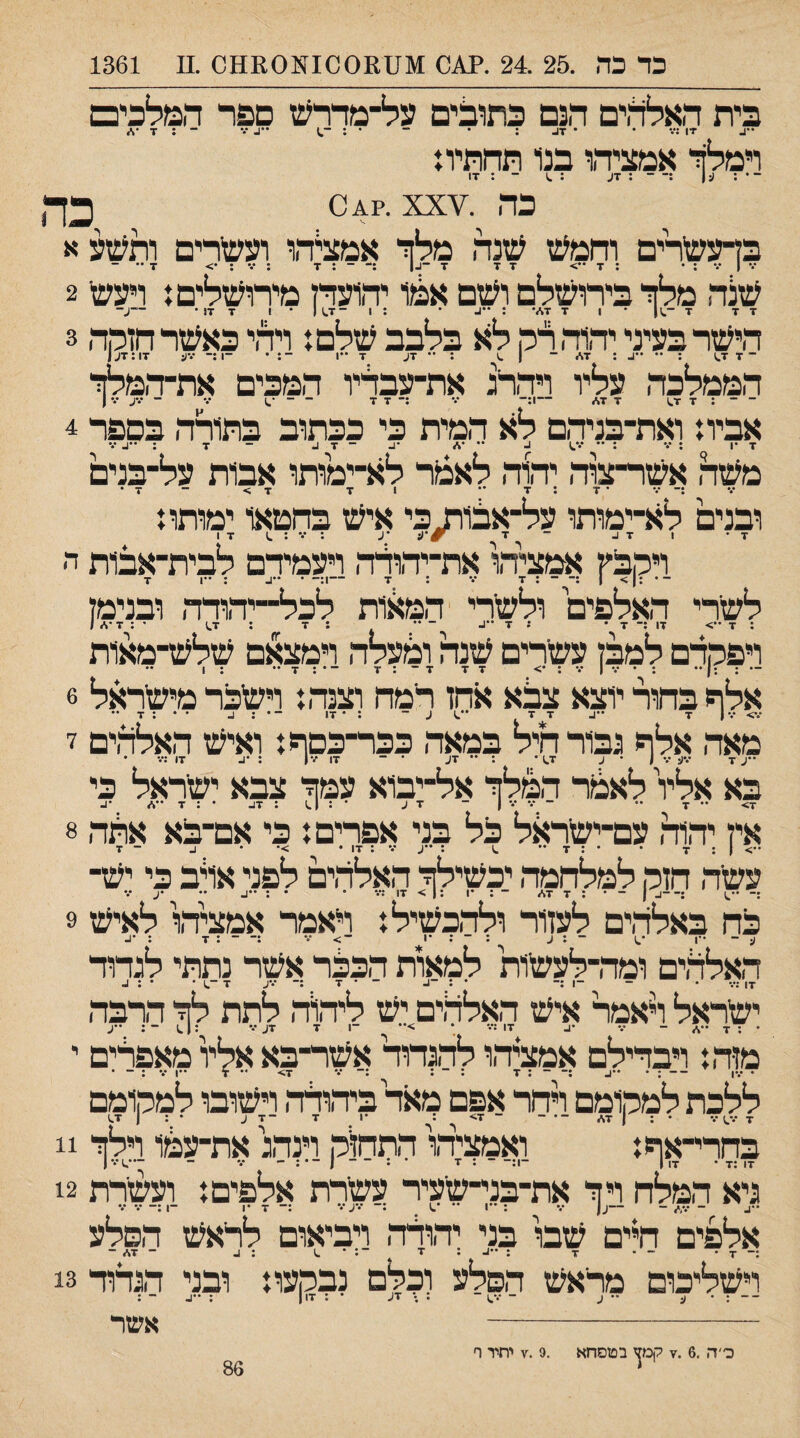 כד כה .25 .24 .?01 1\[1111סס1^[ס011ס .11 1361 ד בית האלהים הנם כתופים על־׳מדרש ספר המלמם ־־4 •יו ;••• • • 7^. : • ־ • : ־^ ..ן_ ... - - המלך אמציהו בנ1 תחתית כה .¥xx .׳041 בךעשרים וחמש שנה מלך אמציהו ועשרים ותשע א •.* | : • : ד יד 7 ד ־1.1 - : ■ד ;•.־;•> ז■ •־ ־ שלה מלך בירושלם ושם אכוו יהועדז מירושלים{ רעשי 2 7 7 7 ־ 1 7 7./■ : ׳•^. • ; 1 ־7^ 1 • 1 7 17 • ־~ע־ הישר בעיני יה1ה לק לא בלבב שלם ז ויהי כאשר חזקה 3 ־7 7^ : ••נ. ; 7* ־ | ^ ״ 7ע 7 ••1 ־; • ־1:־ •דע 7ו:7ע| הממלכה עליו ויררג את־עבהיו המכים את־־המלך ־ ־ : 7 1.7 7 17<> ־־1:־ ••• ;־7 7 ־ ־ ־.) ••• - •דע •ד ן אביו ז ואת־בניהם לא המית כי ככתוב בתורה בספר 4 7 •ן ; ••• : •• •ד^ נ. •• •* •נ. ־ 7 נ. ־ 7 : ^•^ •ד משל אשר־צוה יהוה לאכור לא־־ימותו אבות על־בנים ;־ •ד •7:7•• 1 7 7> - 7 • ובנים לא־ימותו על-אסו^כי איש בחטאו ימותו{ 7• 1 17. - 7 •ע ; ••• ; .1 17 ויקבץ אמציהו את־יהולה ויעמירם לבית־־אבות ה ־• ;1> ן :־ ־ : 7 ••• : 7 -1:־ • ••ע : •1 7 לשרי האלפים ולשרי ׳המ^ות לכל־״יהורה ובנימז : 7 > 17 :־ 7 • ן 7 ••1. ־ •• ; 7 : 7.) • ; 7 •* 1 ויפקדם למבז עשרים שנה ומעלה וימצאם שלש־מאות אלף בחור יוצא צלא אחז רימה וצנהז וישכר מישראל 6 מאה אלף גבורחיל במאה ככר־בסףז ואיש האלהים 7 ••ע 7 •דע •\ 1 • ע 1.7* : •• 7ע • ־ 17 /•ן : •1. 17 ;•ד • בא אלץ לאגור המלך אל־ייבוא עמך צבא ישראל כי אין יהוה עם־ישראל כל בני אפרים ן כי אם־בא אלה 8 עשה חזק למלחמה יכשילך האלהים לפני אלב כי יש¬ ;- ••.1 ;—1. ן ־• • : 7 17/ ~ : *1 : ן > 17 :•ד • •:••!. .. ... כה באלהים לעזור ולהכשיל: ויאמר אמציהו לאיש 9 ^ •ן ^ •ע ••1 >• ••ז •גי האלהים ומה־לעשות למאות הכבר אשר נתתי לגדור ■זי' ״• * ~ '•.'*־ ־ • 7 :־ •.•ע 7 ־.1 • • : 1.. ישראל לאמר איש האלהים יש ליה1ד> לתת לך הרבה מזה: ויבדילם אמציהו להגדוד אשר־בא אליו מאפרים י • •דן ־- : • ••). ;־ - : 7 ; ־ : :־ ••• 7> •• 7 ••1 ••• : ־ • ללכת למקומם רחר אפם מאד ביד,ולה וישובו למקומם בחרי־אף: ואמציהו התחזק וינהג את־עמו וילך 11 גיא המלח וי ך את־בני־שעיר עשרת אלפים: ועשרת 12 ••ב - •.// - —ע( •ד : ' 1 ס _ : ״ע••• :־ 7 •1 -ן:- •ד ••• אלפים תים שבו בני יהודה ויביאום לראש הסלע :־ 7 • - ־ 7 ;••!..: זי ־: • .1 ; 1. ־ 7* ־ וישליכום מראש הסלע לכלם נבקעו: ובני הגדוד 13 ־ ־ : • ע ־• ע ־ •*ס : ; זע • ; 117 ; ••ג. ־ : אשר פ׳ה .6 .7 קמן בטסחא ,7.9 יתיר ף 86