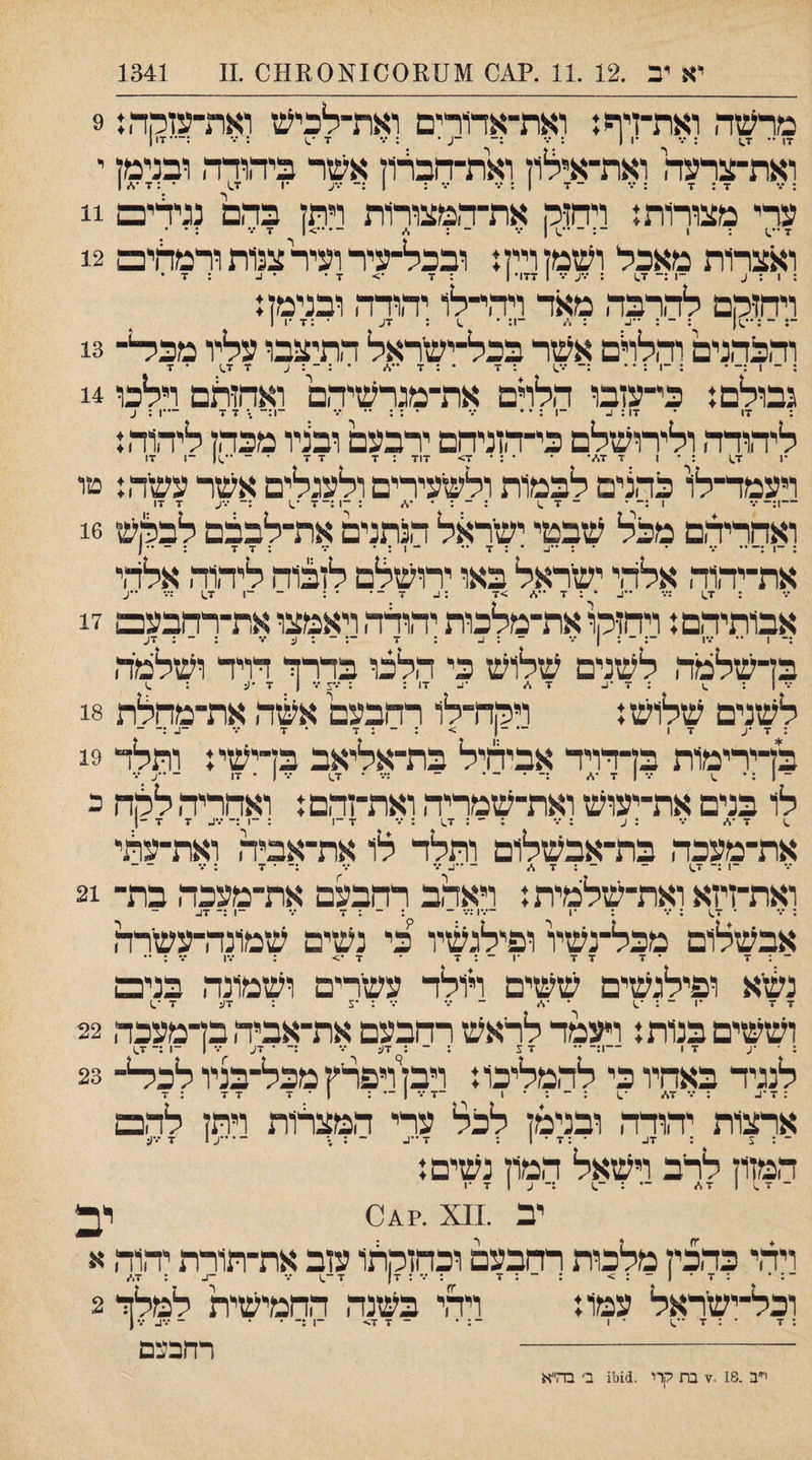 יא יב .12 .11 .?.04 014^1001^01^00 .11 1341 מרשה ואת־זיףז ואת־אדדרים ואת־לכיש ואת־עזמה: 9 17 •• 7.$ ; ••• •1 ( : ־.־ . • : ••• 7־.) : •.־ :—•17 ן ואת־צרעה ואת־אילוז ואת־הברוז אשר ביהודה ובנימז י : /• 7:7 : ••• - 7 1 : /• •.* : 1:־ /•ע •1 7.) • : 7 •\. ן ערי מצורות: ויהזק את־המצורות רתז בהם נגיד־ים 11 ובצרות מאכל ושמן ויין: ובכל־עיר ועיר צנות ורמחים 12 : 1 : ^ -ן :־ 1.7 : ־.־ע ־.' 1 177• 1 : 7 •> 7 • • 1. : 7 • ויחז־הם להרבה מאד ויהי־לו יהודה ובנימה ־■; ־:••^1 : - : ״ע : -ן: • ^ : 7ע •:11-7 והבהנים והלרם אשר בכל־ישראל התיצבו עליו מבי^־־ 13 נבולם: כי־עזבו הלרם את־מגרשיהם ואחזלם וילכו 14 : 17 • 17 : 1. -1 : • • ••• • : : •• ••• ־1:- .־7 7 —ן : ע ליתדד, ולירושלם כי־ד,וניחם ירבעם ובניו מכת ליהוד,: *1 1.7 : * 1 7 7./• * * : ־ 7> 717 : 7 7 7 • ־־••.)( ־1 17 ויעמד־־לו כהנים לבמות ולשעירים ולעגלים אשר עשר,: טו -ו:-7 ־.) •••ע 7 17 ואחריד,ם מכל שבטי ישר^ול הנתנים את־לבבם לבלןש 16 7 7 את־יד,וד, אלד,י ישראל באו ירושלם לזבוח ליהוד, אלד,י ; 1.7 :־.• • : 7 >7 :ג 7־־• ■ : ־־ -ן 1.7 :•.־ ••ע אבותידום: ויחולןו את־מלכות יד,ודד, ויאמצו את־רהבעם 17 :־ 1 •• •••ו ־־: ־ : 1 ־.* - : ו_ : 7 ־: - : ע '.־ : - : 7ע בן־שלמד, לשנים שלוש כי הלכו בדרד דויד ושלמד, •% | : ; 7 •1. 7 ,/ 17 : : ••ע /• 1 7 •(: ; .1 לשנים שלוש: וירה-לו רחבעם אשד, את־מהלת 18 : 7 •ע 17 — -ן > : ־ : 7 • 7 ••• -ג :־ - בדירימות בדדויד אביחיל בת־אליאב בדישי: ותלד 19 ־ 1 : • ״ ן . - . ־ :••• • 1.7 ( • 17 - -ע /• לו בנים את־יעוש ואת־שמריה ואת־זהם: ואחריה להח כ .1 7•* ••• : ע : •.־ : ־ : 1.7 : •.־ 7 ־1 : ־1 :־ •••ב 7 7 ־1 את־מעכד, בת־אבשלום ותלד לו את־־אביד, ואת־ערוי -1 :־ 1.7 ־ - : 7 * -••!.•.• ••• :־ • 7 : ... - ואת־זיזא ואת־שלמית: ויאהב דחבעם את־מעכד, בת־ 21 : *.• ־ 1.7 : ־.* : •1 —.'1:•.• ־־ : ־ : 7 •.• ־1 :־ 17- אבשלום מכל־נשיו ופילגשיו כי נשים שמונדרעשרה ־ : 7 ־ 7 7 7 •ן ־ : 7 ־ 7•> : ־.-ן •.* : •• גשא ופילגשים ששים ויולד עשרים ושמונד, בנים 7 7 •1 - : •.1 • - •.• •.• : •צ : 7ע 7 ־.1 וששים בנות: ויעמד לראש רחבעם את־אביד,בדמעכד, 22 לנגיד באחיו כי להמליכו: ויבז ויפרץ מכל־בניו לב^־ 23 : 7־1- : •.־ 7* •.1 : ־ : • 1 -7 ••• 1 — : י י. 7 7 : 7 ארצות יהודד, ובנימן לכל ערי המצלות ויתז להם ־ : 5 : 7ב • :7 • 1 : ז־ ״ע ~ \ - • ••ע 1 7•••(; המזוז לרב וישאל המוז נשים: ־ 7 .1 1 7* — : -.1 :־ ע 1 7 •1 יב .^^x •־0111 יב ויד,י כד,כיז מלכות רחבעם וכחזקתו עזב את־תורת יד,וד, א ־: • :7־1־:> ; - : 7 : ••• : 7| 7-.1 ••• -ב : 7,־. וכל־ישראל עמו: וירד בשנד, החמישית למלך 2 רדובצם : ז■ <7 7 -