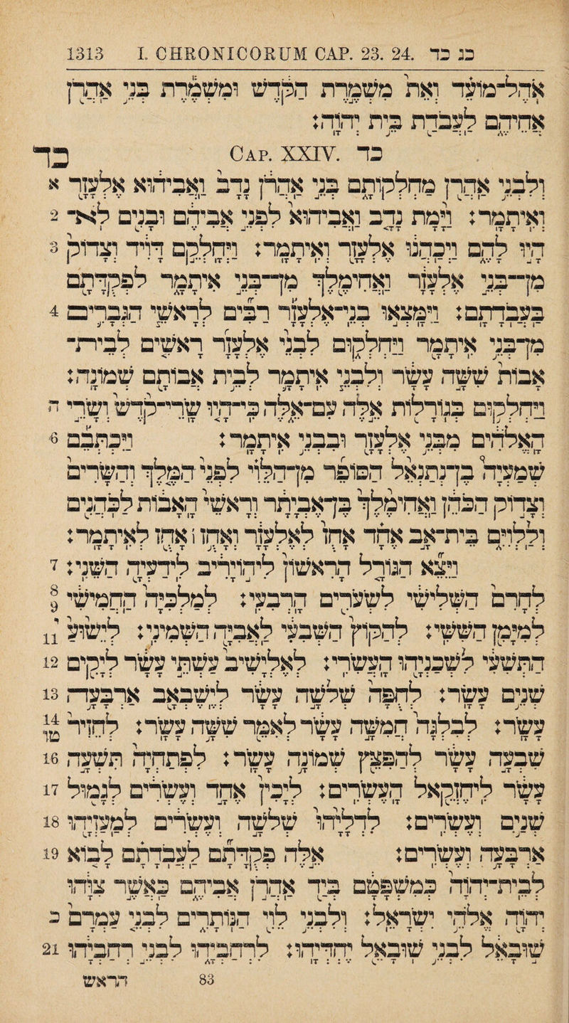 בג בד .24 .23 .?011 מ100£11ע03110 .1 1313 אהל־מועד ואת משמרת התדש ומשמרת בני אדרז 1*• •• ••• • •••[•• •• 1 • • • • • •י • • * • * , ^ 0 1 ן ן• • ן* ... אחיהם לעברת בית יהוהנ ;־ •• ־.•,/ ־1;־ ־^) : ז1 בד .ז\^0^?. xx כד ולבני אהרן מחלמיתם בני אהרן נדב ואביהוא אלעזר א : • : ע ־•:-.)! - : : 1 7\״ ; -1 1 77 -ן'- • •% : 1^X7 ואיתמר נ רמת נדב ואביהוא לפני אבילם ובנים לא־ 2 17 7 1.• 7 היו להם ויכהנו אלעזר ואיתמר: ויחלהם דויד וצרוה -- — - . _ ־■::ח :••גן ־ ־ 7 ג 7 •••</ 17 7 1• 3 מן־־בני אלעזר ואחימלך מד־בני איתמר לפקדתם • | : •.־ : 7 7 -1:- • •.-^ו •.•ן • ( : ••ג • 7 7\״ ; .•|7 7.) בעבדתם: וימצאו בני־אלעזר רבים לראשי הגבריכם 4 ־1 ;־ 1 7 7) — 17 : 1- : ••1 •••:7 7 - • : 7 •ע - : 7 •ע מדבני איתמר רחללןום לבני אלעזר ראשים לבירת¬ ¬ו : •ע •1 7 1.7 -: • : •• •.־ : 7 7 7 •> ; •• אבות ששה עשר ולבני איתמר לבית אבותם שמונה: 7 • 7ג 7 7 : • : •ע •1 7 7): : ••ע :־ 7^ : 17 ויחלה,ום בגורלות אלה עם־אלה כי־ד,יו שרי־מדש ושרי ה — : : : 1 7 .1 ••ג••• • ״,/•.־ •1 7> 17•• ן••• : 7 ••ג האלהים מבני אלעזר ובבני איתמר: רכתבם 6׳ 17 :•-־ • • : ••ע ••• : 7 1.7 • : ״ג •ן 7 17 — : ; •• שמעיה בךנתנאל הסופר מן־הלוי לפל המלך והשרים . _ . .ן ״ ן . - .. . 1 - ... • : •• - •.•;*•.־ 1 : - 7 • וצדוה הבחן ואחימלך בךאביתר וראשי האבות לכהנים : 7 ג ן - •• 1 ־1:- • ••• ••• 1 ••• / •% : 7 7 :7 •• 17 7 - 1 :-•^ וללוים בית־אב אחד אחז לאלעזר ואהז 1 אחז לאיתמר: : ־1 : ־ ־./  7ג ־.־ 7 7.־ : ־•־ : 77 : 7 •ע 7 .•^ : •1 7 17 ויצא הגורל דראשון ליהויריב לידעיה דשני: ז לחרם השליעזי לשערים הרבעי: למלכיה החמישי ^ : 7 • ־ : • • • : 17 : • •1 : ־ : • 7 ־1 :- • למימןהששי: לההוץהשבעי לאביה השמיני: לישוע : • 7 -.)1 ־ • •1 :־11־:•• ־1:־ • 1.7 ־ : • •1 : •• התשעי לשכניהו העשרי: לאלישיב עשתי עשר ליהים 12 : ז־־^ו . . . 9 ר ר ז• 11 - ... • : ־ :7^ 17 :־ • •1 : •<• :7 • ־ : ••ג 7 7 : 7־.1ן שנים עשר: לחפה שלשה עשר לישבאב ארבעדת 13 : ־־ג 7 17 : -־ 7 : 17- 7 7 : •.•ן ••• : 1.7 ־ : 7 7ג עשר: לבלנה חמשה עשר לאמר ששה עשר: לחזיר 1.7:- 1- שבעה עשיר להפצץ שמונה עשר: לפתחיה תשער, 16 עשר ליחזקאל העשרים: ליכין אחד ועשלים לגמול 17 שנים ועשרים: לדליהו שלשה ועשרים למעזיהו 18 : ••• : •1 • : 7 - ארבעד, ועשרים: ־ : 7 7ע : •.־ : •1 לבית־יהוה כמשפפ!ם ביד אהרן אביהם כאשר צוהו : ••1 : 7 :•:7 7 : ־.) ־1 :־ ג 1 :-• ־.•^ -ן:- •.•1- • 7 יהוה אלהי ישראל: ולבני לוי הנותרים לבני עמרם ב : 1.7 :••• ״ע • : 7 -1 : • : ••ע •••.) ־ 1 7 •</ • : ••> ־ : 7 שובאל לבני שובאל יחדיהו: לרחביהו לבני רחביהו 21 83 הראש אלה פקדתם לעבדתם לבוא 19 : ,•!7 7 ־1 1 7 7 < 7