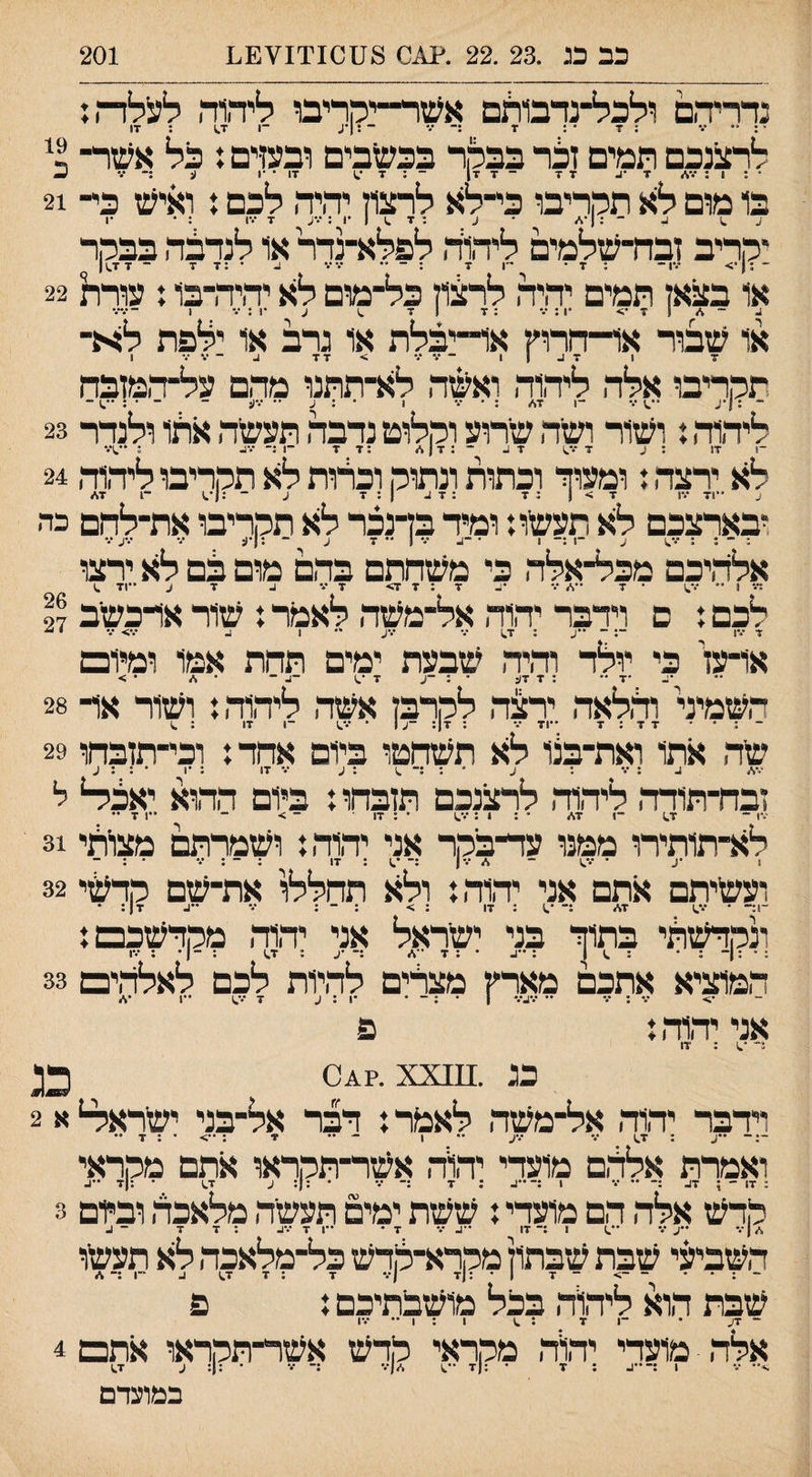 כב כג .23 .22 .^0 8;101יך£¥1.1 201 נדריהם ולכל־נדבו^ם אשר״יההבו ליהה לעלה: ״ ־.־ : 7 ־ : 7 :־ •״' ־ : ׳^. ־1 1.7 : 17 לרצנכם תמים זבד בבקר בכעזבים ובעדם 31ל אעזר־ - ־ ז■ ז־1 - ; 7 17 • ־1 (; ;־ *.־ ^ 1 : ־.־* 7 •1. 7 7 בו מום לא תקריבו כי־לא לרצון יהיה לכם ן ואיעז כי־ 21 ^ 1 ^ ־ :1 •</ ■ ^ ; 7 .1 1 •ן : *.־ע 7 •■•ו : • •1 יקריב זבה־שלמים ליהוה לפלא־נדר או לנדבה בבקר ״ .1״ - . _ - _ .. - - - ־ 7 7^1 ־1 7 7 7; או בצאן תמים יהיה לרצון כל־מום לא יהיה־בו ז עורת 22 ~ 4 1 7 •> *1 : ־.* : 7 1 7 ^ ע •1; .• 1 ־•.'•.־ או שבור אר־חרוץ אד־יבלת או גרב או ילפת לא־ 7 1 7 1. 1 1 ־•.־/■ > 77 ^ 1 תקריבו אלה ליהוה ואשה לא־תתנו מהם על־המזבח ״ , ן,^ . . .... • . . . ־־ — .— ־1 7</ ע ־• •••(! ליהוד, נ ושור ושיה שרוע וקלוט נדבה תעשה אהו ולנהר 23 לא ירצד,: ומעוה וכתות ונתוק וכרות לא תקריבו ליד,וד, 24 6, ת־׳צי־ י־יייק־ צי ל־־ תירס ־;לחם ־י. אלד,יכם מכל־אלד. כי משהתם בהם מום בם לא ירצו :••־ 1 ״ ־ 7 ••</•.* 77:7> 7•*• 1. 7 ^ ••71 ^ לכם: ם וידבר יד,וד, אל־משד, לאמר: שוראדכשיב 27 7 17 ־־: ־ ־•^. : 7^ 7 •.־ע •• 1 •••> ־.־ • ■ או־עז' כי יולד וד,יד, יטבעת ימים תהת אמו ומיום •ג. •7 •• : 7 7ע • 7 ־.1 ־1. ־ • * • > השמיד וד,לאד, יר^ד, לקרבן אשד, ליד,וד,: ושור אר 28 שד, אתו ואת־בצו לא תשהטו ביום אהד: וכי־תזבחו 29 47/ ^ ; 7 : ^ * : :־ ^ : ע 7 17 : •1 • ; ; ע זבח־תודד, ליהוד, לרצנכם תזבהו: ביום הדווא יאבר ל 1.7 ־1 7* 17 : • : 1 לא־תותירו ממנו עד־בקר אני יד,וד,: ושמרתם מצו־תי 31 ועשיתם אתם אני יד,וד,: ולא תהללו את־שם קדשי 32 ׳*!ד־ • 7.) 7* :־ ׳^ : 17 : > : ־־ : 7 ••1. 7|: • ונקדשתי בתוד בני ישראל אני יהוד, מקדשכם: המוציא אתכם מארץ מצרים לד,יות לכם לאלד,ים 33 אני יד,וד,: פ 5' ; 17 כג .^^^3 0^?. xx;!; וידבר יד,וד, אל־משד, לאמד: דבר אל־בני ישראי4 א 2 ••;. : 1.7 7 7ע •• 1 - •• 7 : ••> • : 7 •• ואמרת אלד,ם מועדי יד\ד, אשר־תקראו אתם מקראי : 17 - : 17. •• 7 1 ;-••:. : 7 :־ 7 • : : ע 1.7 ■ : 7 ••[. קדש אלד, הם מועדי: ששת ימים תעשיר, מלאכד, ובלם 3 71 ••ע 7 ־*.1 1 :־17 7 7 * ••1 7 17. : 7 7 ־ 1. ־ ר השביזני שבת שבתון מקרא־קדש כל־מלאכד, לא תעשו ~ ; . . ־ ־> ־ 7 1 • ;(7 |7 7 : 7 1.7 1. 1 שבת הוא ליד,ויד, בכל מושבתיכם: פ ־ 7ע • ־1 7 : .1 1 ; ן •• 17 אלד, מועדי יד,וד, מקראי קדש אשר־תקראו אתם 4 7 •••.. ז■.! במועדם