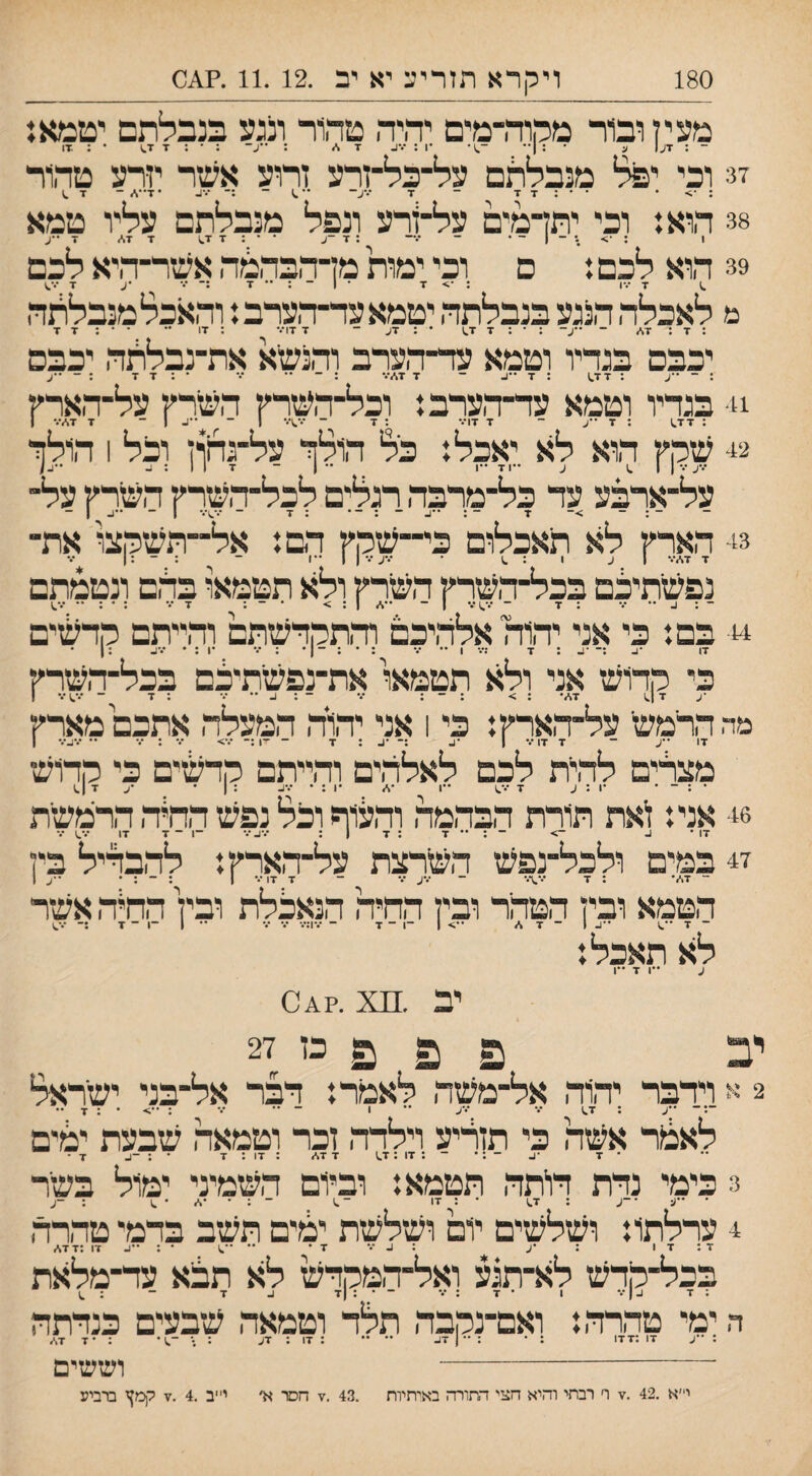 180 ויקרא תזריע יא יב .11.12 .?01 מעי ן ובור מהוה-מיט יהיה טהור ונגע בנבלתם יטמא: ־ : 7ע| ע • : 1״ ־^)• •1: ־.*^ 7 ו/ : ••ע־ :•:77^ • : .17 !3 וכי יפל מנבלתם על־כל־זרע זרוע אעזר יזרע טהור ; • ••:7 7 - ■ד ^X- ׳•^ ־ :־ ••■1- •7••./ - 7 ^ 38 הוא: וכי יתדמים על־זרע ונפל מנבלתם עליו טמא 1 : ־> .* ־ | ־־ ״ ־ •.— : 7 -ע ••:77.) 7 17 7 • ע 39 הוא לכם: ם וכי ימות מדהבהמה אעזר־היא לכם 7 •••ו : •> 7 • 1 - : •• 7 :־ ••• •ע 7 •ס מ לאכלה הנגע בנבלתה יטמאעה־הערב: והאכלמנבלתה : 7 : 17 ־ ••ע־ :•:77.) ' - 7 17••• : 17 •• ••:7 7 יכבם בגהיו וטמא ער־הערב והנשיא את־נבללה יכבם : ־ ע : 177 : 7 ••ע - 7 17••• : ־ •• ••• •:7 7 : - ••ע 1!־ בגריו וטמא ער־הערב: וכל־־השרץ השרץ על־־הארץ 42 שקץ הוא לא יאכל: כל הולזי על־גחון וכל 1 הולזי ־••ע ••• 1 1 .1 ע ״71 ״ו . ״ 1 - 117::. על־־ארבע ער כל־מרבה רגלים לכל־השרץ השרץ על- 43 הארץ לא תאכלום כי־־שקץ רם: אל־־השקצו את־ 7 17••• 1 ע 1 : ^ •••ע•••! 1 1 ־ : ־ :ן נפשתיצם בכל־־השרץ השרץ ולא תטמאו בהם ונטמתם - : ב •• ••• : 7 ־ •••.)••• ן - ••1 1 : > • ־ : 7••• :•:•••••.) 44• בם: כי אני יהורלאלהיכם והתקדשתם והייתם קרשים ^•.^ • : 1• כי קדוש אני ולא תטמאו את־נפשתיכם בכל־השרץ •ע 7 ן.) 17• : > : ־ : ••• ־ : ^ •• ••• : 7 - •••^••• ן מה הרמש׳ על־הארץ: כי 1 אני יהוה המעלה אתכם מארץ• 17 ••ע ־ 7 7) ••• 1 •ן- :־ •ן- : 7 - ־1 :־ •••> ••• : ••• •• •••4••• ן מצרים להיית לכם לאלהים והייתם קדשים כי קדוש • : ־ • •1 : ע 7 •••.) ״1 •1 •1 : • •••1- : 1 • ^ •ע 7 ן.) 46 אני: נאת תורת הבהמה והלוף וכל נפש ההיה הרמשית 47 במים ולכל־נפש השרצת על־הארץ: להבדיל בין ־ 17• : 7 •••.;••• ־ •••ע ••• ־ 7 17 ••• ן : ־ : * ••ע ן הטמא ובין הטהר ובין החיה הנאכלת ובין החיה אשר ־ 7 ••.) •?.1־17 ••> 1 ־1 ־ 7 ־ •.•):••• ••• ••• •• 1 ־1־7 ••■.) לא תאכל: ע ••ן 7 ••ן יב.?01 יב פ פ פ כו 27 2 א וידבר יהוד, אל־משה לאמר: דבר אל־בני ישראל ־:־ ••ע : 7.) ••• •••ע •• 1 ־ ״ ••• : ••> • : 7 •• לאלנר אשה כי תזריע וילרר, זכר וטמאה שיבעת יכ?ים • 7 •:. ־ : • ־ : 17 : 7.) 7 17 : 17 : 7 • : ־^ 7 • 3 כימי נדת דויתד, תטמא: וביום השמיני ימול בשיר ■ •X■ •־ע : 7.) • : 17 ־.) ־:••!•.) : -ע 4 ערלתו: ושלשים יום ושלשת ימים תשב בדמי טד,רה 17:7 : •ע ::.••• ז• •• ••^) • : ״^ 17 :7 17 בכל־קדש לא־תגע ואל־ר,מקדש לא תצא עד־מלאת : 7 ע ן••• 1 • 7 : ••• ־ • : |7 ע 7 ־ : ^ ה ימי טהרד,: ואם־נקבה תלד וטמאה שיבעים כנדתה : ••ע 17 :177 : 17 : 7ע • 7 17 וששים