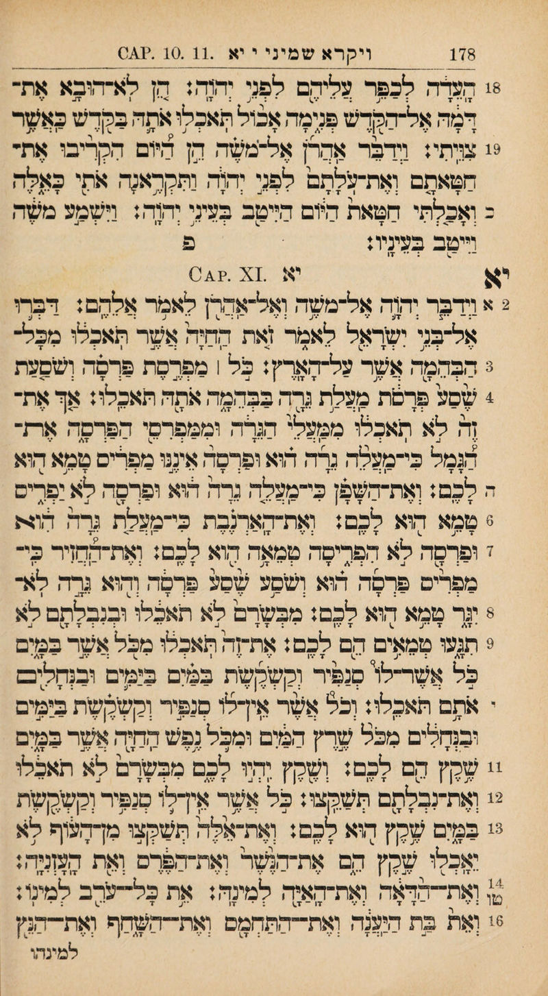 178 ויהרא שמיני י יא .10.11 .?^0 8! העלה לכפר עליהם לפני יהוד,: הז לא־ד,ובא את־ דו •־ ד : ־ ••ע •• • : ••ע : •דו >•• 1 ו ^ דמה אל־הקרש פנימה אכול תאכלו אתה בקרש כאעזר 9! צויתי: וידבר אהרן אל־ימשה הן היום הקריבו אתי¬ • ״, . ״ -ן ן ••• /• -ב ן - • : ן• חטאתם ואת־עלתם לפני יה^ה ותקראנה אתי באלה ־ ד ז^■ : ודד • : -כ : ד -•:!•.•על ד ־■.־ כ ואכלתי חטאת הלם הייטב בעיני יהוה: וישמע משה . .ן ^ . . _ ,ן _ _ . .ן,  וייטב בעיניו: פ — ־.) :  דו יא יא .^0^?. X 2 א וידבר יהוה אל־משה ואל־אדרן לאמר אלהם: דברו ־: ־ *־צ : ד(: ־•• •••ע : ״ ־1 :־ .11'• ע :־ '• •••1 - ; ^ אל־בני ישראל לאמר זאת החיה אשר תאכלו מכל¬ : ע • : ד •־ %״ > ־1 ־ ד :־ •••1- 1 : • ד 3 הבהמה אשר על־הארץ: כל 1 מפרסת פרסה ושםעת 4 שסע פרסת מעלת גרה בבהמה אתה תאכלו: אך את¬ •.' ־ : ד ־1 :־ ־ע ־*ד.) - : ״ ד1/ ד.ו ••ן ->| *.• זה לא תאכלו ממעלי הגרה וממפרםי הפרסה ארת־ ב 1 : • ־1 :־ •• - -ד • - : ־ •*.1 - - ; .ן^ ... לגמל כי־מעלה גרה הוא ופרסה איננו מפרים טמא הוא ־דד ־ ־1 :־ ״ ״ד ״ : ד ״ *.*ו- - : • ד •־ע ^ ה לכם: ואת־השפן כי־מעלה גרה הוא ופרסה לא יפרים 6 טמא הוא לכם: ואת־הארנבת כי־מעלת גרה הוא 7^ ^ .ן ...ן . ... .ן! _ . ... ... . _ן -- ...ן . י ופרסה לא הפריסה טמאה הוא לכם: ואת-החזיר כי¬ ¬: ד^ נ. ״ ; ■\״ ד : *• דע ד *.־ו : •.•־ -ן:־ • •1 מפרים פרסה הוא ושסע שסע פרסה והוא גרה לא¬ ¬ : • ־: ד : ־ע ••* ־ - : ד : .1 •*דע 1 8 יגר טמא הוא לכם: מבשרם לא תאצלו ובנבלתם לא •ד* ד ״ע ^ ד •••ו •;דד 1- •־ : * : ד ד,1 ע 9 תגעו טמאים הם לכם: את-זה תאכלו מכל אשר במים ד •״•1 כל אשר־לו סנפיר וקשלןשית במים בימים ובנחלים ז י אתם תאכלו: וצל אשר אידלו סנפיר וקשקשת בימים דע -1 : :- ••• -11 ; - •ע : - 1 :•.* ן•.• - - •ע ובנחלים מכל שרץ המים ומכל נפש החיה אשר במים ד • * ••ע־•* 1 ־ ־־ * • ע ••־ע•.• -ו - ד^ :- •.־ע - ד*• !! שקץ הם לכם: ושקץ יהיו לכם מבשרם לא תאכלו 2! ואת-נבלתם תשקצו: כל אשר אידלו סנפיר וקשקשת 3! במים שקץ ד.וא לכם: ואת-אלה תשקצו מךהעוף לא ־אכלו שהין הם את-הנשר ואת-הפרם ואת העזניה: דו ד : • דו טן ואת~הד^:ה ואת־האיה למינה: את כל־־ערב למינו: ד ד דו - ד^ דו ע ־ש 6! ואת בת היענה ואת-התחמם ואת-השחף ואת-ד־׳נץ : —1:־ד : ••• ־ ־ : ד1 : ••• - ד%> - ן : ••• - .) ן למינהו