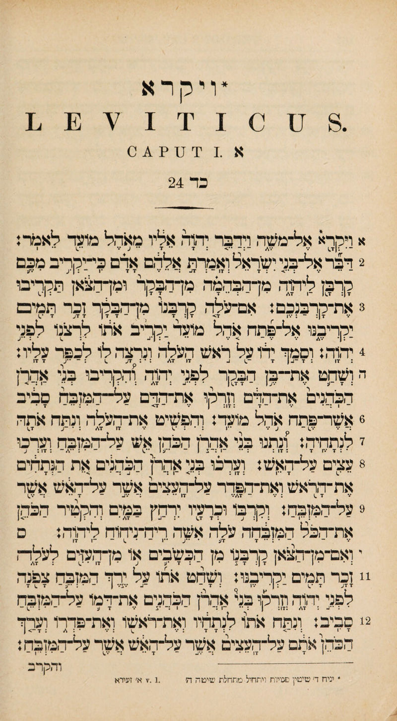 *ויקרא א .1 יד ס ? ^ 0 כד 24 א ויהדא אל־משה וידבד יהוה אליו מאהל מועד לאכ(רן ־• ־ ״ ־ . 7 ד •• ע 2 דבר אל־בני ישראל ואמרת אללם אדם כי-יהריב מכם ־ •• •% ; • : 7 •• : 17 ־ ^ ד ז־ *ו ־ : !•ע • •••ע קרבן ליהוד. מדהבהמה מדהבקר ומדה^אן תקריבו 7 ן: 7^1 ־1 7^ • 7 • 1 - 7 7| ־ 1 - 1 ־ : 1*1 3 את־קרבנכם: אם־עילד. קרבל מדדבקר זכר תמיכם 7|: - ; ־.-ו • 7> 7 ן: ז■ *^1־ 7 17 7 7ע 7 יקריבנו אל־פתה אהל מועד יקריב ארזו לרצנו לפני - ;ן־ *.־* •.־ 7 - > ־.־ ־ : ן•^ • ; .1 • : ••ע 4 יד,וד.: וסמך ידו על ראש העלה ונרצד, לו לכפר עליו: : 17 ; 7 ־1-1 7 ^ 17 17/ : • : 7ע ^ ; - •־ע 7 17 ה ושהם את־־בן הבקר לפני יד,וד. ודרריבו בני אדרז : 7 -ע •ד •דע 1 - 7 7^ 1 • : ״ג. : 7\״ : • : 1 • : -1 :ך > ן הכד,נים את־ד,רם וזרקו את־דרם על־־ד.מזבח םליב _ . ... _ •ן . .ן,. ן ... - ^ 7 • 6 אשר־פתה אהל מועד: וד,פשיט את־ד,עלה ונתה אתה •ד - ע •ד ••1 : •ד 17 17■״ : ׳ ~ע 7^ י לנתהיד,: ונתנו בני אהרן הכד.ן אש על־ד,מזבח וערם 8 עצים על־ד,אש: וערכו בני אדרן הכד,נים את הנתלים •־ •.1 ־ 7 •יו ; 17 ; : ־1 :־ 1 ־ ע ;־ • - : 7 . את־דראש ואת־יד,פדר על־ד,עצים אשר על־דאש אשר 7 .1 ; •ד ־ 7ד״•.• ־ 17 • .- ...,_ - •ן.. ._ ...^ 9 על־המזבח: וקרבו וכרעיו ירהץ במים וד,קטיר הכד,ז ־ • : • ו ־ : • ן: ע :7 7.; •: -ג ן - 7<■״• ; • :ן • - את־ד,כל המזלהה עלה אשד, ריה־ניהוח ליד,וד,: ם . 7ד^ ..ן - ^ 7, י ואם־מן־הצאן קרבנו מן הכשבים או מדד,עזים לעלז-, : * • 1 ־ 1 7 ן: 7 1 • 1 ־ : 7 •ע ע ־ 1 17 * •.; : 7* !1 זכר תמים יקריבנו: ושחט אתו על ירך המזבח צפנה לפני יד,וד, חרקו בני אהרן הכדונים את־רמו על־ד,מזבח ־ : ••נ. : 7\״ :17: 1 : •• ־1 :־ 1 ־ 1 :־ ־ג •ד 7 ע - ־ • : •־.; ־ 2! סביב: ונתח אתו לנתליו ואת־ראשו ואת־פדרו וערך 7 •1 : ־ -> •:7 7 ; •ד ^ ; •ד ־ : .■״ : 7-> ן הכד,ן אלם על־העצים אשר על־האש אשר על־ר,מזבח: 1 7 ־ 17 •• ■ :־ •••ן- ־ 7•• :־ •ד^ - - • ; • 1 - וההרב
