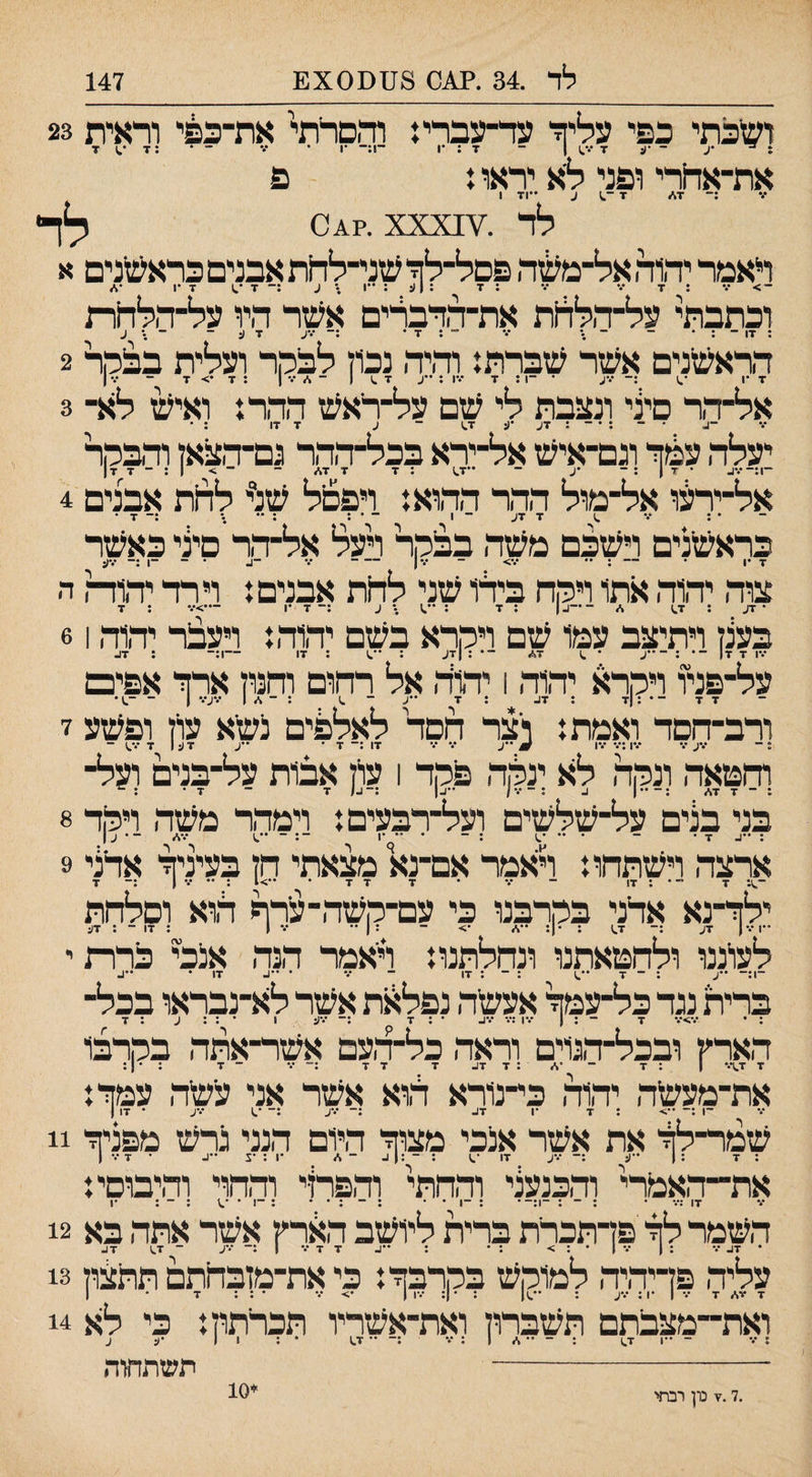 ^נx0^)לד .34 .^0 8ט 147 ושיכתי כפי עליה עד־עברי: והסרתי את־כ&י וראית 23 : ^ •ע ־ •ע 7 1 ־ 7 ; •ן ־1:־ •1 • ••• ־ • : 7 7 את־אחרי ופני לא יראו ן פ :־ 7\״ 7 ע ••71 1 לד .¥^XXX .?^ס לד ראמר יהוד. אל־מ^ה פסל־לך עזני־להת אבנים כראשנים א - > ••• : 7 ••• ••• : 7 ; 1 יג : ••1 ;• ע :־ 7 •.1 7 •1 •* וכתבתי על־ד.לד1ת את־דדברים אשר היו על־־דולחת ; 17 - : • - ־ •• ••• ־־ : 7 • :־ •••ע 7 ע ־־ ־ .• ע הראשנים אשר שברת: וד,יד. נכון לבקר ועלית בבהר 2 אל־דר סיני ונצבת לי שם על־ריאש הד,ר: ואי^ ל^ר 3 * - : • ־ : 7ע •ע 7^ ־ ע 7 17 : • יעלד. עכוזי וגם־איש אל־ירא בכל־ד,ד,ר נם־ד,צאז ודבקר ־1:־•.•^ • 7 1 : - •ע - ••7^ :7 7 7\״ ־ ־> |:-77| אל־ירעו אל־מול ההר הד,וא: ויפסל שנ״י לד1ת אבנים 4 • : ••• ^ 7 7ע ־ 1 - • ; : •• .• 7 • כראשנים וישבם משד, בבקר רעל אל־דר סיני כאשר 7 •1 • — : •• •••> ־ •••ן - ••• • ־ ־1 .— •.•ע צוד, ידווה, ^תו ויקה בידו שני להת אבנים: וירד יד,ודה ה בענן ויתיצב עמו שם ויקרא בשם יד,וד.: ויעבר יד,וד, 61 על־פניו ויקרא יד,וד, 1 יד,ור, אל רהום והנון ארה אפים ורב־חםד ואמת: וצר הסד לאלפים נשא עוין ופשע ז והטאד, ונקר, לא ינקה, פקד 1 עוין אבות על־בנים ועל¬ בני בנים על־שלשים ועל־רבעים: וימדד משה ויקד 8 ארצה וישתחו: ראמר אם־נא מצאתי הן בעיניה אדצי 9 ־^1: 7 ״ • : 17 - ־.* • 7 7 7 • ••>1 : •• ••• 1 7 ילה־נא אדני בקרבנו כי עם־קשד,־ערף ה,וא וסלחת ••!•.• 1 7ע 7^ : •ן: ••</ •> ־־ :ן•• ••• 1 : 17 - : 7ע לשננו ולחטאתנו ונחלתנו: ויאמר הנד, אנכי כרותי ..^ . _ .ן ..^ . _ . •ן! - ... . ■ן, . ••|_ ברית נגד כל-עמה אעשד, נפלאת אשר לא-נבראו בכל¬ : • •••>••• 7 ־ ; ! •.•1 ;•.• •••ו.. • : 7 •.־ע 1 • : : ע : 7 הארץ ובכל-ד,נוים וראד, כל-ל,עם אשר-אתד, בקרבו 7 1.7.• | : 7 ־־•* :7 7^ 7 7 7 :־ •.• - 7 : • ן : את-מעשד, יד,1ד, כי-נורא הוא אשר אני עשר, עמה: ־1 :־־ ••> : 7 •ן :־־ •••ע :־־ •.1 • 17 ן שמר-לה את אשר אנכי מצוה היום הנני גרש מפניה 11 גז■ : 1 '■׳־ :־ ■•■'- , ז׳ : - :1 ^ ־ ./ •5:1 ••ג • 7 ••• ן את-ד,אמרי ודבנשי וההתי וד,פרןי ודהוי והיבוסי: 7 17 ;־.• • : - : -ן:-• : -ן • • : ־ ; • • : -ן • •.\ : - : •1 השמר לה פדתכרת ברית ליושב הארץ אשר אתה בא 12 עליה פדיהיד, למוקש בקרבוי: כי את־מזבחתם תתצון 13 ואת-מצבתם תשברון ואת-אשריו תכריתון: כי לא 14 : ••• - 1 1.7 : - •• * 1 : ••• ;־ •• 17 • : 11 •ל ע ־- תשתחזה .7.7 נון רבתי 10^